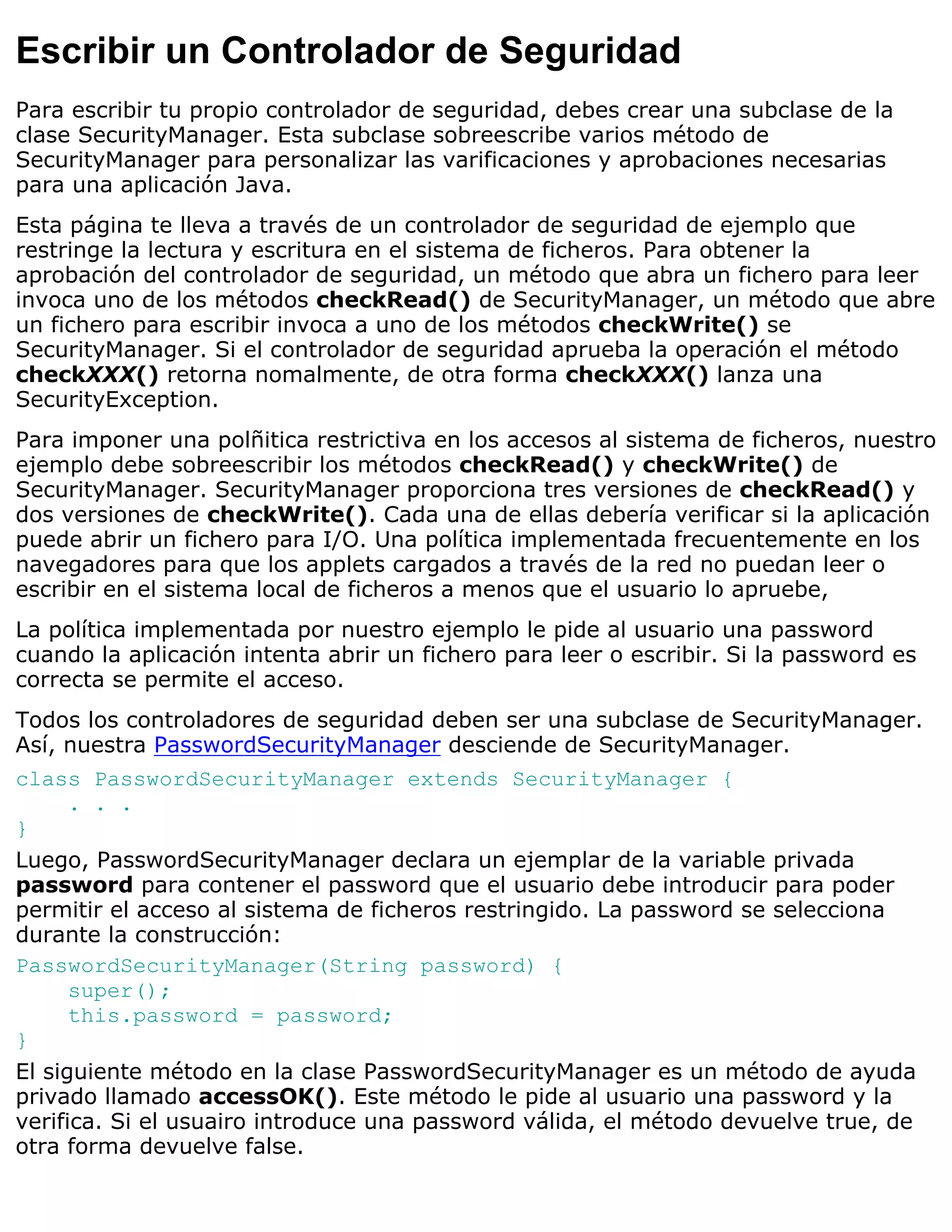 Escribir un Controlador de Seguridad
Para escribir tu propio controlador de seguridad, debes crear una subclase de la
clase SecurityManager. Esta subclase sobreescribe varios método de
SecurityManager para personalizar las varificaciones y aprobaciones necesarias
para una aplicación Java.
Esta página te lleva a través de un controlador de seguridad de ejemplo que
restringe la lectura y escritura en el sistema de ficheros. Para obtener la
aprobación del controlador de seguridad, un método que abra un fichero para leer
invoca uno de los métodos checkRead() de SecurityManager, un método que abre
un fichero para escribir invoca a uno de los métodos checkWrite() se
SecurityManager. Si el controlador de seguridad aprueba la operación el método
checkXXX() retorna nomalmente, de otra forma checkXXX() lanza una
SecurityException.
Para imponer una polñitica restrictiva en los accesos al sistema de ficheros, nuestro
ejemplo debe sobreescribir los métodos checkRead() y checkWrite() de
SecurityManager. SecurityManager proporciona tres versiones de checkRead() y
dos versiones de checkWrite(). Cada una de ellas debería verificar si la aplicación
puede abrir un fichero para I/O. Una política implementada frecuentemente en los
navegadores para que los applets cargados a través de la red no puedan leer o
escribir en el sistema local de ficheros a menos que el usuario lo apruebe,
La política implementada por nuestro ejemplo le pide al usuario una password
cuando la aplicación intenta abrir un fichero para leer o escribir. Si la password es
correcta se permite el acceso.
Todos los controladores de seguridad deben ser una subclase de SecurityManager.
Así, nuestra PasswordSecurityManager desciende de SecurityManager.
class PasswordSecurityManager extends SecurityManager {
      . . .
}
Luego, PasswordSecurityManager declara un ejemplar de la variable privada
password para contener el password que el usuario debe introducir para poder
permitir el acceso al sistema de ficheros restringido. La password se selecciona
durante la construcción:
PasswordSecurityManager(String password) {
      super();
      this.password = password;
}
El siguiente método en la clase PasswordSecurityManager es un método de ayuda
privado llamado accessOK(). Este método le pide al usuario una password y la
verifica. Si el usuairo introduce una password válida, el método devuelve true, de
otra forma devuelve false.
 