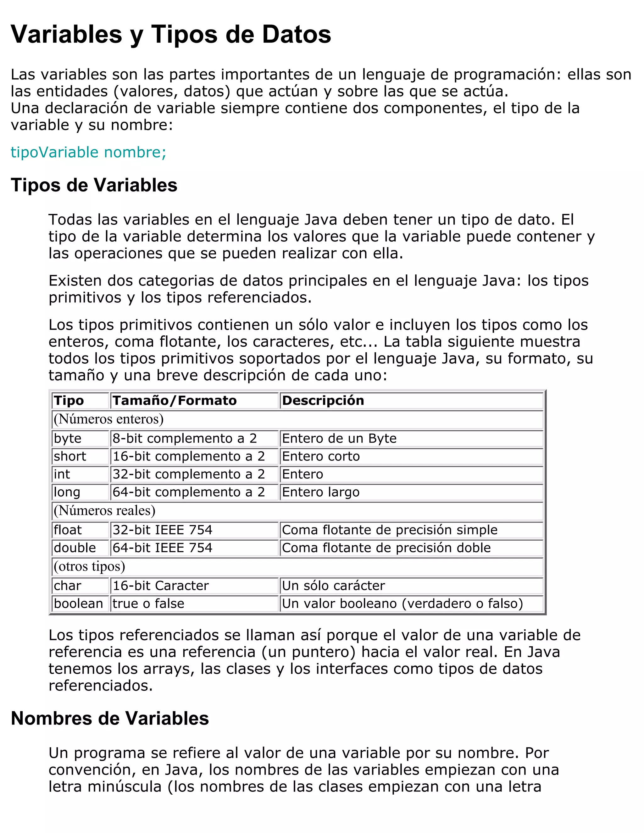 Variables y Tipos de Datos
Las variables son las partes importantes de un lenguaje de programación: ellas son
las entidades (valores, datos) que actúan y sobre las que se actúa.
Una declaración de variable siempre contiene dos componentes, el tipo de la
variable y su nombre:
tipoVariable nombre;

Tipos de Variables
    Todas las variables en el lenguaje Java deben tener un tipo de dato. El
    tipo de la variable determina los valores que la variable puede contener y
    las operaciones que se pueden realizar con ella.
    Existen dos categorias de datos principales en el lenguaje Java: los tipos
    primitivos y los tipos referenciados.
    Los tipos primitivos contienen un sólo valor e incluyen los tipos como los
    enteros, coma flotante, los caracteres, etc... La tabla siguiente muestra
    todos los tipos primitivos soportados por el lenguaje Java, su formato, su
    tamaño y una breve descripción de cada uno:
     Tipo      Tamaño/Formato           Descripción
     (Números enteros)
     byte      8-bit complemento a 2    Entero de un Byte
     short     16-bit complemento a 2   Entero corto
     int       32-bit complemento a 2   Entero
     long      64-bit complemento a 2   Entero largo
     (Números reales)
     float     32-bit IEEE 754          Coma flotante de precisión simple
     double    64-bit IEEE 754          Coma flotante de precisión doble
     (otros tipos)
     char    16-bit Caracter            Un sólo carácter
     boolean true o false               Un valor booleano (verdadero o falso)

    Los tipos referenciados se llaman así porque el valor de una variable de
    referencia es una referencia (un puntero) hacia el valor real. En Java
    tenemos los arrays, las clases y los interfaces como tipos de datos
    referenciados.

Nombres de Variables
    Un programa se refiere al valor de una variable por su nombre. Por
    convención, en Java, los nombres de las variables empiezan con una
    letra minúscula (los nombres de las clases empiezan con una letra
 