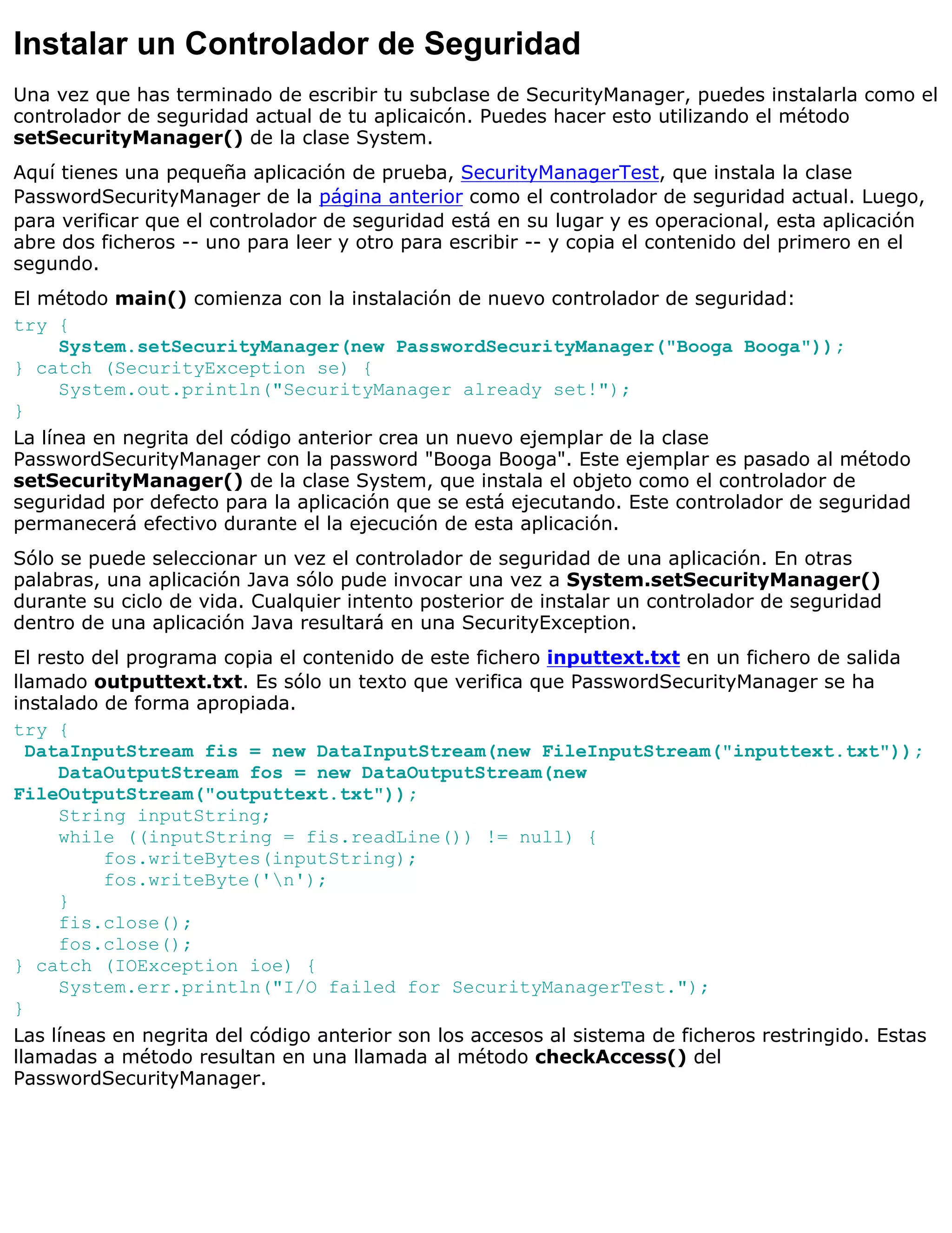 Instalar un Controlador de Seguridad
Una vez que has terminado de escribir tu subclase de SecurityManager, puedes instalarla como el
controlador de seguridad actual de tu aplicaicón. Puedes hacer esto utilizando el método
setSecurityManager() de la clase System.
Aquí tienes una pequeña aplicación de prueba, SecurityManagerTest, que instala la clase
PasswordSecurityManager de la página anterior como el controlador de seguridad actual. Luego,
para verificar que el controlador de seguridad está en su lugar y es operacional, esta aplicación
abre dos ficheros -- uno para leer y otro para escribir -- y copia el contenido del primero en el
segundo.
El método main() comienza con la instalación de nuevo controlador de seguridad:
try {
      System.setSecurityManager(new PasswordSecurityManager("Booga Booga"));
} catch (SecurityException se) {
      System.out.println("SecurityManager already set!");
}
La línea en negrita del código anterior crea un nuevo ejemplar de la clase
PasswordSecurityManager con la password "Booga Booga". Este ejemplar es pasado al método
setSecurityManager() de la clase System, que instala el objeto como el controlador de
seguridad por defecto para la aplicación que se está ejecutando. Este controlador de seguridad
permanecerá efectivo durante el la ejecución de esta aplicación.
Sólo se puede seleccionar un vez el controlador de seguridad de una aplicación. En otras
palabras, una aplicación Java sólo pude invocar una vez a System.setSecurityManager()
durante su ciclo de vida. Cualquier intento posterior de instalar un controlador de seguridad
dentro de una aplicación Java resultará en una SecurityException.
El resto del programa copia el contenido de este fichero inputtext.txt en un fichero de salida
llamado outputtext.txt. Es sólo un texto que verifica que PasswordSecurityManager se ha
instalado de forma apropiada.
try {
  DataInputStream fis = new DataInputStream(new FileInputStream("inputtext.txt"));
     DataOutputStream fos = new DataOutputStream(new
FileOutputStream("outputtext.txt"));
     String inputString;
     while ((inputString = fis.readLine()) != null) {
          fos.writeBytes(inputString);
          fos.writeByte('n');
     }
     fis.close();
     fos.close();
} catch (IOException ioe) {
     System.err.println("I/O failed for SecurityManagerTest.");
}
Las líneas en negrita del código anterior son los accesos al sistema de ficheros restringido. Estas
llamadas a método resultan en una llamada al método checkAccess() del
PasswordSecurityManager.
 