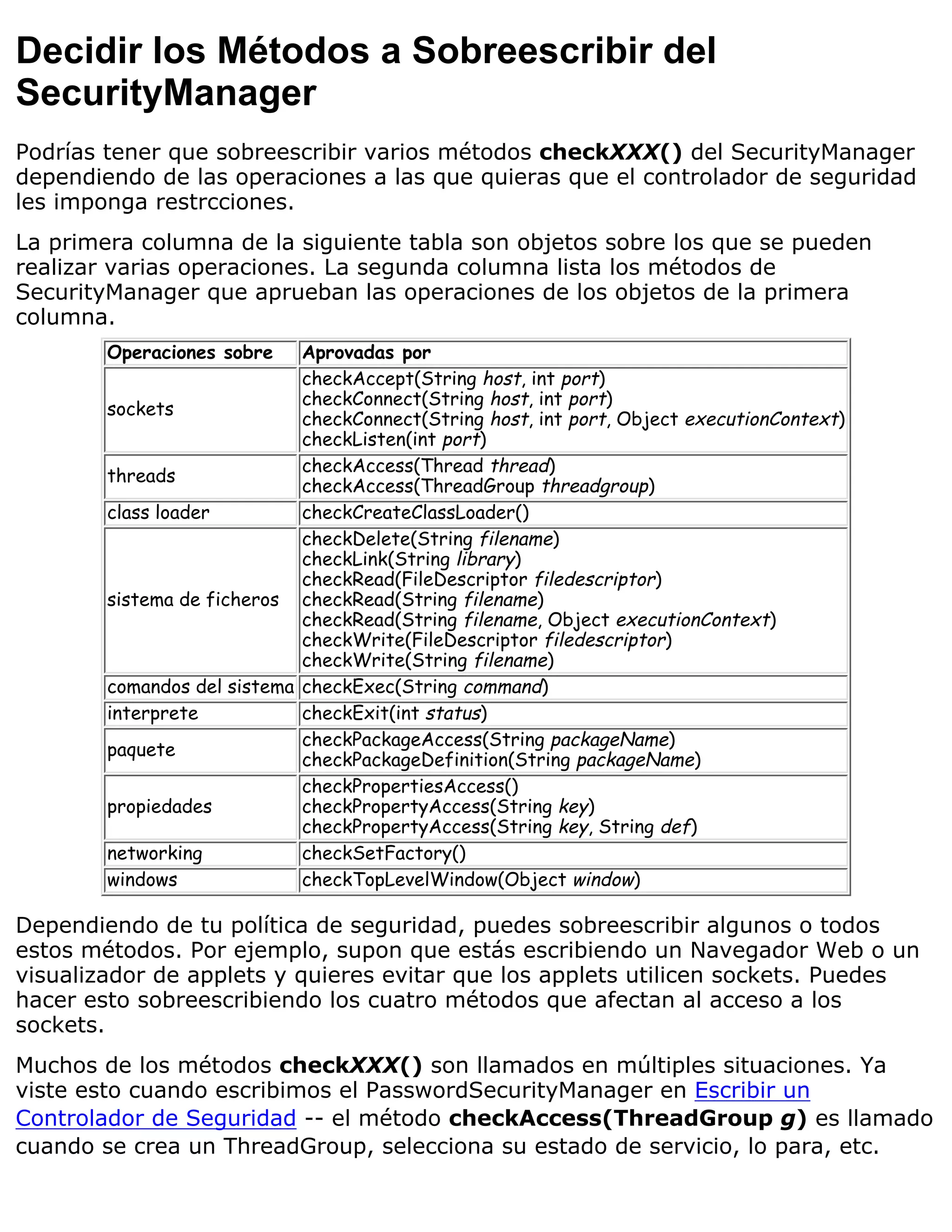 Decidir los Métodos a Sobreescribir del
SecurityManager
Podrías tener que sobreescribir varios métodos checkXXX() del SecurityManager
dependiendo de las operaciones a las que quieras que el controlador de seguridad
les imponga restrcciones.
La primera columna de la siguiente tabla son objetos sobre los que se pueden
realizar varias operaciones. La segunda columna lista los métodos de
SecurityManager que aprueban las operaciones de los objetos de la primera
columna.
        Operaciones sobre    Aprovadas por
                             checkAccept(String host, int port)
                             checkConnect(String host, int port)
        sockets
                             checkConnect(String host, int port, Object executionContext)
                             checkListen(int port)
                             checkAccess(Thread thread)
        threads
                             checkAccess(ThreadGroup threadgroup)
        class loader         checkCreateClassLoader()
                             checkDelete(String filename)
                             checkLink(String library)
                             checkRead(FileDescriptor filedescriptor)
        sistema de ficheros checkRead(String filename)
                             checkRead(String filename, Object executionContext)
                             checkWrite(FileDescriptor filedescriptor)
                             checkWrite(String filename)
        comandos del sistema checkExec(String command)
        interprete           checkExit(int status)
                             checkPackageAccess(String packageName)
        paquete
                             checkPackageDefinition(String packageName)
                             checkPropertiesAccess()
        propiedades          checkPropertyAccess(String key)
                             checkPropertyAccess(String key, String def)
        networking           checkSetFactory()
        windows              checkTopLevelWindow(Object window)

Dependiendo de tu política de seguridad, puedes sobreescribir algunos o todos
estos métodos. Por ejemplo, supon que estás escribiendo un Navegador Web o un
visualizador de applets y quieres evitar que los applets utilicen sockets. Puedes
hacer esto sobreescribiendo los cuatro métodos que afectan al acceso a los
sockets.
Muchos de los métodos checkXXX() son llamados en múltiples situaciones. Ya
viste esto cuando escribimos el PasswordSecurityManager en Escribir un
Controlador de Seguridad -- el método checkAccess(ThreadGroup g) es llamado
cuando se crea un ThreadGroup, selecciona su estado de servicio, lo para, etc.
 