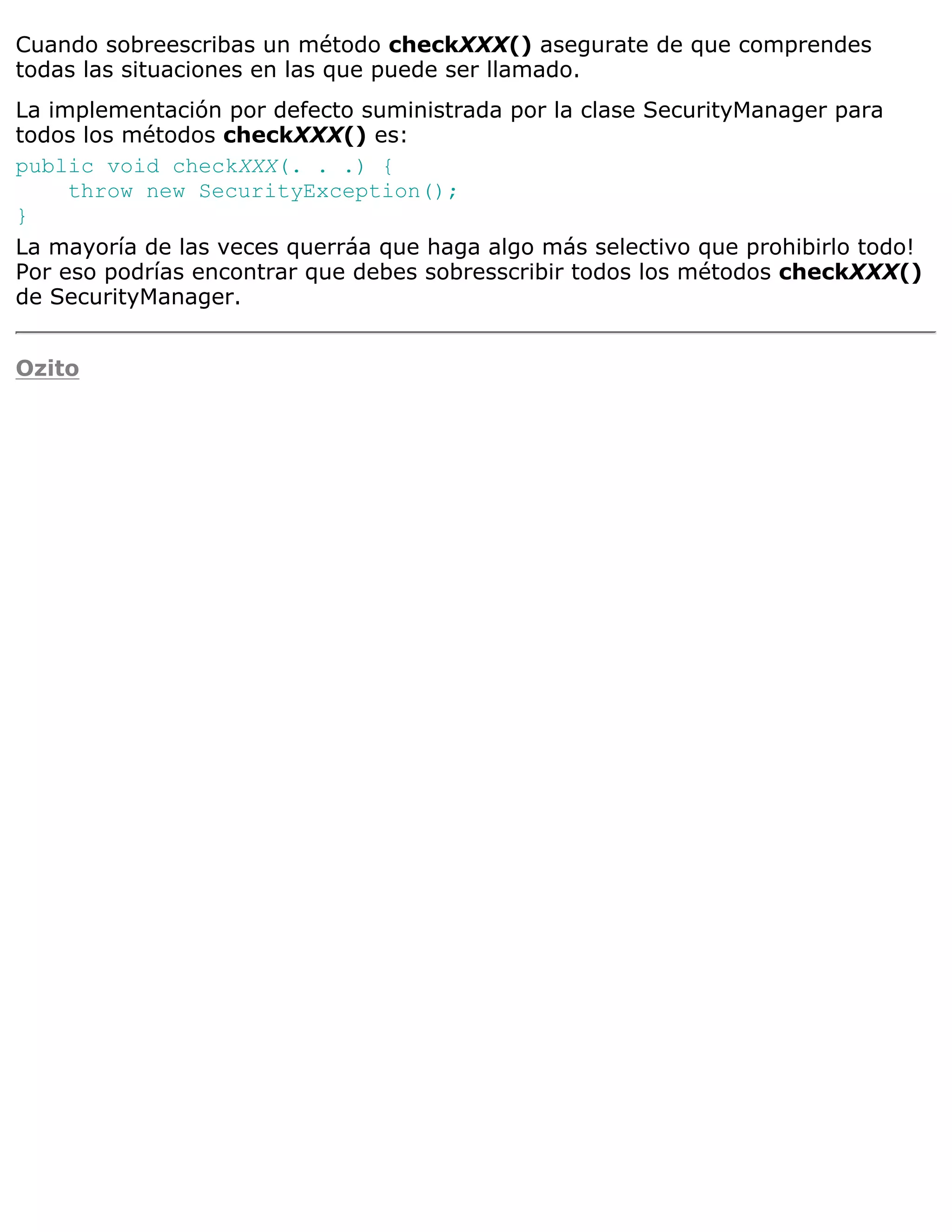 Cuando sobreescribas un método checkXXX() asegurate de que comprendes
todas las situaciones en las que puede ser llamado.
La implementación por defecto suministrada por la clase SecurityManager para
todos los métodos checkXXX() es:
public void checkXXX(. . .) {
     throw new SecurityException();
}
La mayoría de las veces querráa que haga algo más selectivo que prohibirlo todo!
Por eso podrías encontrar que debes sobresscribir todos los métodos checkXXX()
de SecurityManager.


Ozito
 