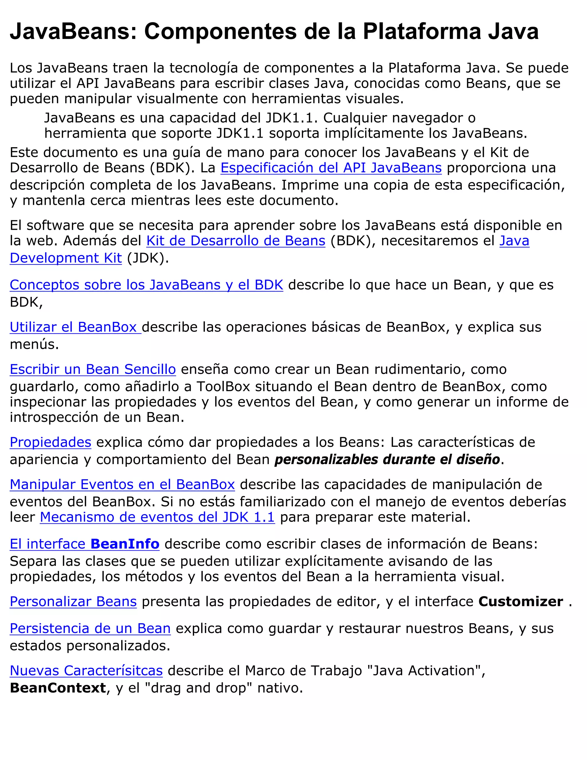 JavaBeans: Componentes de la Plataforma Java
Los JavaBeans traen la tecnología de componentes a la Plataforma Java. Se puede
utilizar el API JavaBeans para escribir clases Java, conocidas como Beans, que se
pueden manipular visualmente con herramientas visuales.
      JavaBeans es una capacidad del JDK1.1. Cualquier navegador o
      herramienta que soporte JDK1.1 soporta implícitamente los JavaBeans.
Este documento es una guía de mano para conocer los JavaBeans y el Kit de
Desarrollo de Beans (BDK). La Especificación del API JavaBeans proporciona una
descripción completa de los JavaBeans. Imprime una copia de esta especificación,
y mantenla cerca mientras lees este documento.
El software que se necesita para aprender sobre los JavaBeans está disponible en
la web. Además del Kit de Desarrollo de Beans (BDK), necesitaremos el Java
Development Kit (JDK).

Conceptos sobre los JavaBeans y el BDK describe lo que hace un Bean, y que es
BDK,
Utilizar el BeanBox describe las operaciones básicas de BeanBox, y explica sus
menús.
Escribir un Bean Sencillo enseña como crear un Bean rudimentario, como
guardarlo, como añadirlo a ToolBox situando el Bean dentro de BeanBox, como
inspecionar las propiedades y los eventos del Bean, y como generar un informe de
introspección de un Bean.
Propiedades explica cómo dar propiedades a los Beans: Las características de
apariencia y comportamiento del Bean personalizables durante el diseño.
Manipular Eventos en el BeanBox describe las capacidades de manipulación de
eventos del BeanBox. Si no estás familiarizado con el manejo de eventos deberías
leer Mecanismo de eventos del JDK 1.1 para preparar este material.

El interface BeanInfo describe como escribir clases de información de Beans:
Separa las clases que se pueden utilizar explícitamente avisando de las
propiedades, los métodos y los eventos del Bean a la herramienta visual.
Personalizar Beans presenta las propiedades de editor, y el interface Customizer .

Persistencia de un Bean explica como guardar y restaurar nuestros Beans, y sus
estados personalizados.
Nuevas Caracterísitcas describe el Marco de Trabajo "Java Activation",
BeanContext, y el "drag and drop" nativo.
 