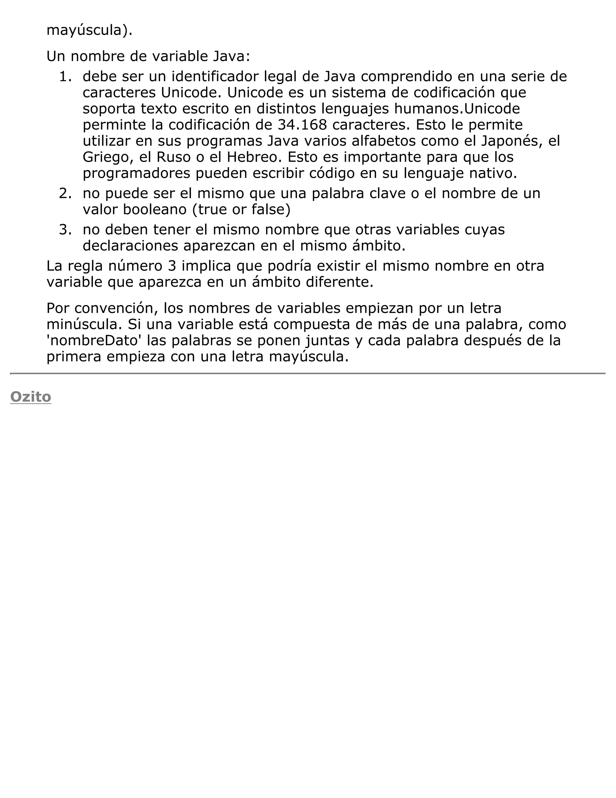 mayúscula).
    Un nombre de variable Java:
      1. debe ser un identificador legal de Java comprendido en una serie de
         caracteres Unicode. Unicode es un sistema de codificación que
         soporta texto escrito en distintos lenguajes humanos.Unicode
         perminte la codificación de 34.168 caracteres. Esto le permite
         utilizar en sus programas Java varios alfabetos como el Japonés, el
         Griego, el Ruso o el Hebreo. Esto es importante para que los
         programadores pueden escribir código en su lenguaje nativo.
      2. no puede ser el mismo que una palabra clave o el nombre de un
         valor booleano (true or false)
      3. no deben tener el mismo nombre que otras variables cuyas
         declaraciones aparezcan en el mismo ámbito.
    La regla número 3 implica que podría existir el mismo nombre en otra
    variable que aparezca en un ámbito diferente.
    Por convención, los nombres de variables empiezan por un letra
    minúscula. Si una variable está compuesta de más de una palabra, como
    'nombreDato' las palabras se ponen juntas y cada palabra después de la
    primera empieza con una letra mayúscula.

Ozito
 