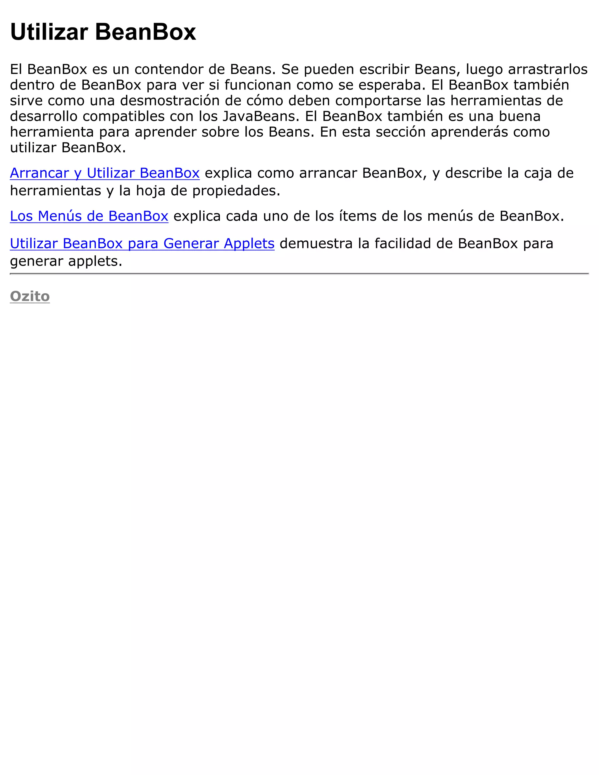 Utilizar BeanBox
El BeanBox es un contendor de Beans. Se pueden escribir Beans, luego arrastrarlos
dentro de BeanBox para ver si funcionan como se esperaba. El BeanBox también
sirve como una desmostración de cómo deben comportarse las herramientas de
desarrollo compatibles con los JavaBeans. El BeanBox también es una buena
herramienta para aprender sobre los Beans. En esta sección aprenderás como
utilizar BeanBox.
Arrancar y Utilizar BeanBox explica como arrancar BeanBox, y describe la caja de
herramientas y la hoja de propiedades.
Los Menús de BeanBox explica cada uno de los ítems de los menús de BeanBox.

Utilizar BeanBox para Generar Applets demuestra la facilidad de BeanBox para
generar applets.

Ozito
 