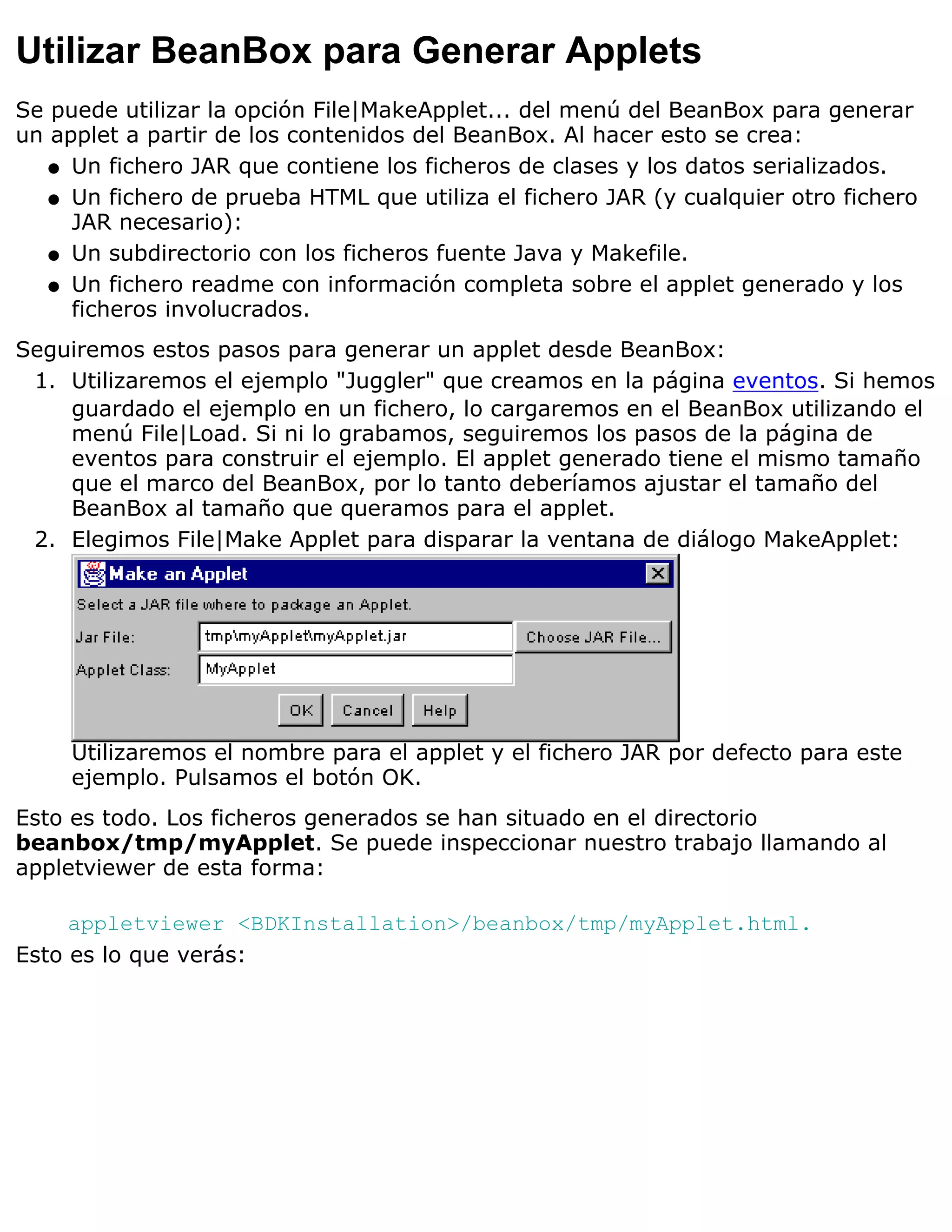 Utilizar BeanBox para Generar Applets
Se puede utilizar la opción File|MakeApplet... del menú del BeanBox para generar
un applet a partir de los contenidos del BeanBox. Al hacer esto se crea:
   q Un fichero JAR que contiene los ficheros de clases y los datos serializados.

   q Un fichero de prueba HTML que utiliza el fichero JAR (y cualquier otro fichero
     JAR necesario):
   q Un subdirectorio con los ficheros fuente Java y Makefile.

   q Un fichero readme con información completa sobre el applet generado y los
     ficheros involucrados.
Seguiremos estos pasos para generar un applet desde BeanBox:
 1. Utilizaremos el ejemplo "Juggler" que creamos en la página eventos. Si hemos
    guardado el ejemplo en un fichero, lo cargaremos en el BeanBox utilizando el
    menú File|Load. Si ni lo grabamos, seguiremos los pasos de la página de
    eventos para construir el ejemplo. El applet generado tiene el mismo tamaño
    que el marco del BeanBox, por lo tanto deberíamos ajustar el tamaño del
    BeanBox al tamaño que queramos para el applet.
 2. Elegimos File|Make Applet para disparar la ventana de diálogo MakeApplet:




     Utilizaremos el nombre para el applet y el fichero JAR por defecto para este
     ejemplo. Pulsamos el botón OK.
Esto es todo. Los ficheros generados se han situado en el directorio
beanbox/tmp/myApplet. Se puede inspeccionar nuestro trabajo llamando al
appletviewer de esta forma:

     appletviewer <BDKInstallation>/beanbox/tmp/myApplet.html.
Esto es lo que verás:
 