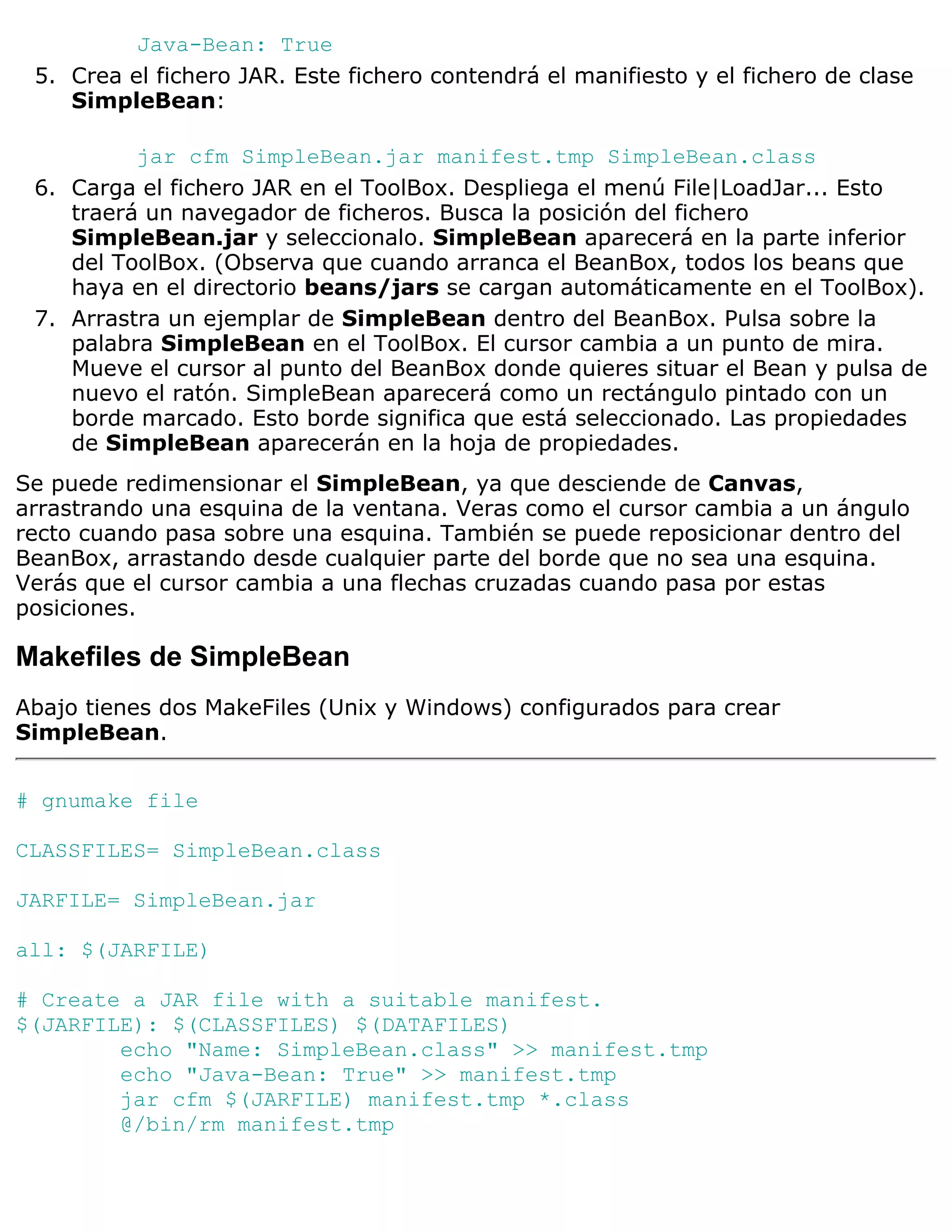 Java-Bean: True
 5. Crea el fichero JAR. Este fichero contendrá el manifiesto y el fichero de clase
    SimpleBean:

          jar cfm SimpleBean.jar manifest.tmp SimpleBean.class
 6. Carga el fichero JAR en el ToolBox. Despliega el menú File|LoadJar... Esto
    traerá un navegador de ficheros. Busca la posición del fichero
    SimpleBean.jar y seleccionalo. SimpleBean aparecerá en la parte inferior
    del ToolBox. (Observa que cuando arranca el BeanBox, todos los beans que
    haya en el directorio beans/jars se cargan automáticamente en el ToolBox).
 7. Arrastra un ejemplar de SimpleBean dentro del BeanBox. Pulsa sobre la
    palabra SimpleBean en el ToolBox. El cursor cambia a un punto de mira.
    Mueve el cursor al punto del BeanBox donde quieres situar el Bean y pulsa de
    nuevo el ratón. SimpleBean aparecerá como un rectángulo pintado con un
    borde marcado. Esto borde significa que está seleccionado. Las propiedades
    de SimpleBean aparecerán en la hoja de propiedades.
Se puede redimensionar el SimpleBean, ya que desciende de Canvas,
arrastrando una esquina de la ventana. Veras como el cursor cambia a un ángulo
recto cuando pasa sobre una esquina. También se puede reposicionar dentro del
BeanBox, arrastando desde cualquier parte del borde que no sea una esquina.
Verás que el cursor cambia a una flechas cruzadas cuando pasa por estas
posiciones.

Makefiles de SimpleBean
Abajo tienes dos MakeFiles (Unix y Windows) configurados para crear
SimpleBean.


# gnumake file

CLASSFILES= SimpleBean.class

JARFILE= SimpleBean.jar

all: $(JARFILE)

# Create a JAR file with a suitable manifest.
$(JARFILE): $(CLASSFILES) $(DATAFILES)
        echo "Name: SimpleBean.class" >> manifest.tmp
        echo "Java-Bean: True" >> manifest.tmp
        jar cfm $(JARFILE) manifest.tmp *.class
        @/bin/rm manifest.tmp
 