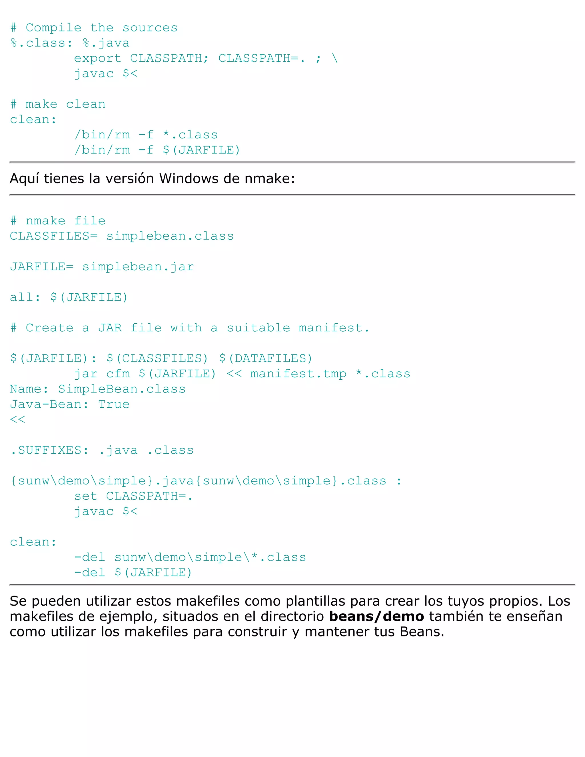 # Compile the sources
%.class: %.java
        export CLASSPATH; CLASSPATH=. ; 
        javac $<

# make clean
clean:
        /bin/rm -f *.class
        /bin/rm -f $(JARFILE)

Aquí tienes la versión Windows de nmake:


# nmake file
CLASSFILES= simplebean.class

JARFILE= simplebean.jar

all: $(JARFILE)

# Create a JAR file with a suitable manifest.

$(JARFILE): $(CLASSFILES) $(DATAFILES)
        jar cfm $(JARFILE) << manifest.tmp *.class
Name: SimpleBean.class
Java-Bean: True
<<

.SUFFIXES: .java .class

{sunwdemosimple}.java{sunwdemosimple}.class :
        set CLASSPATH=.
        javac $<

clean:
         -del sunwdemosimple*.class
         -del $(JARFILE)

Se pueden utilizar estos makefiles como plantillas para crear los tuyos propios. Los
makefiles de ejemplo, situados en el directorio beans/demo también te enseñan
como utilizar los makefiles para construir y mantener tus Beans.
 