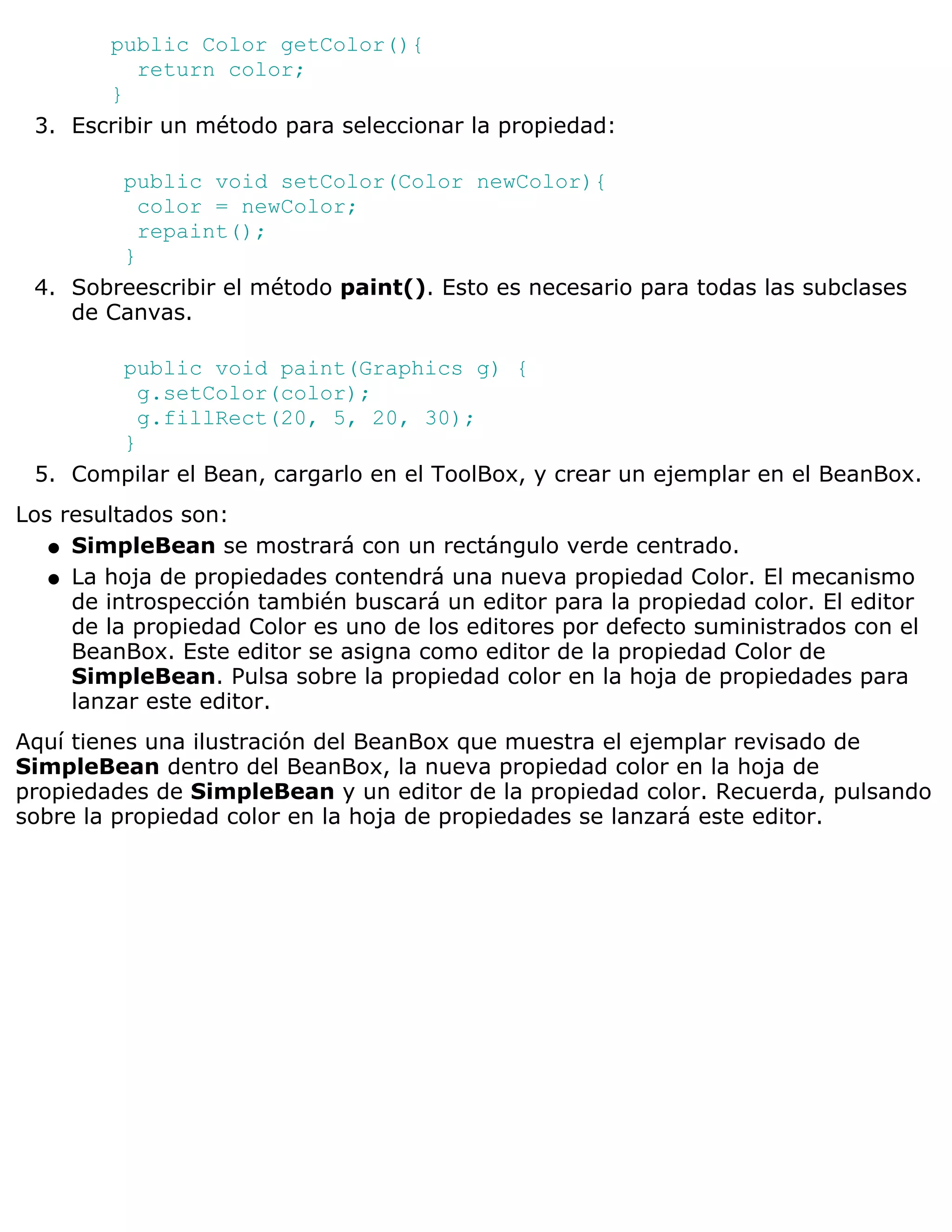 public Color getColor(){
          return color;
       }
 3. Escribir un método para seleccionar la propiedad:

        public void setColor(Color newColor){
          color = newColor;
          repaint();
        }
 4. Sobreescribir el método paint(). Esto es necesario para todas las subclases
    de Canvas.

       public void paint(Graphics g) {
         g.setColor(color);
         g.fillRect(20, 5, 20, 30);
       }
 5. Compilar el Bean, cargarlo en el ToolBox, y crear un ejemplar en el BeanBox.
Los resultados son:
   q SimpleBean se mostrará con un rectángulo verde centrado.

   q La hoja de propiedades contendrá una nueva propiedad Color. El mecanismo
     de introspección también buscará un editor para la propiedad color. El editor
     de la propiedad Color es uno de los editores por defecto suministrados con el
     BeanBox. Este editor se asigna como editor de la propiedad Color de
     SimpleBean. Pulsa sobre la propiedad color en la hoja de propiedades para
     lanzar este editor.
Aquí tienes una ilustración del BeanBox que muestra el ejemplar revisado de
SimpleBean dentro del BeanBox, la nueva propiedad color en la hoja de
propiedades de SimpleBean y un editor de la propiedad color. Recuerda, pulsando
sobre la propiedad color en la hoja de propiedades se lanzará este editor.
 