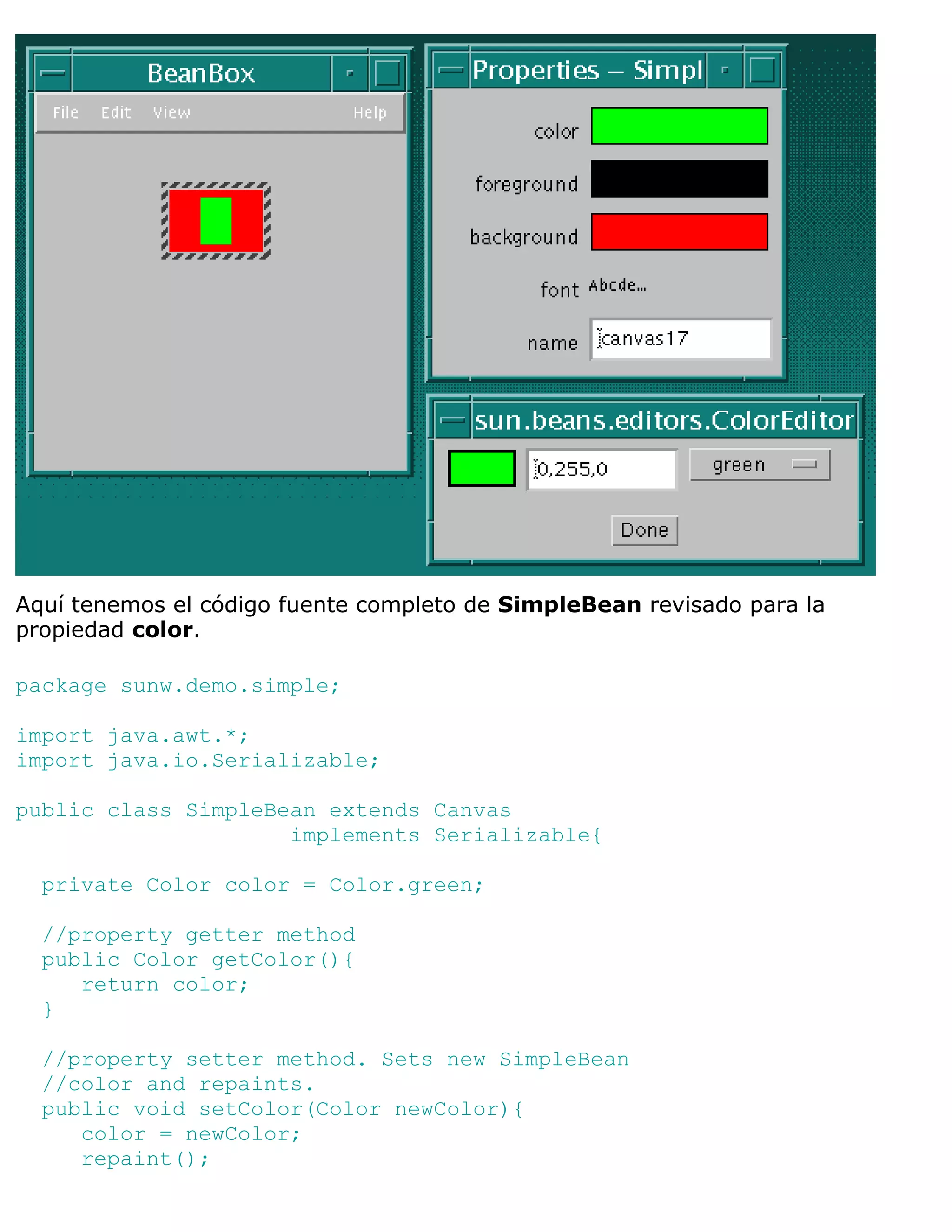 Aquí tenemos el código fuente completo de SimpleBean revisado para la
propiedad color.

package sunw.demo.simple;

import java.awt.*;
import java.io.Serializable;

public class SimpleBean extends Canvas
                     implements Serializable{

  private Color color = Color.green;

  //property getter method
  public Color getColor(){
     return color;
  }

  //property setter method. Sets new SimpleBean
  //color and repaints.
  public void setColor(Color newColor){
     color = newColor;
     repaint();
 