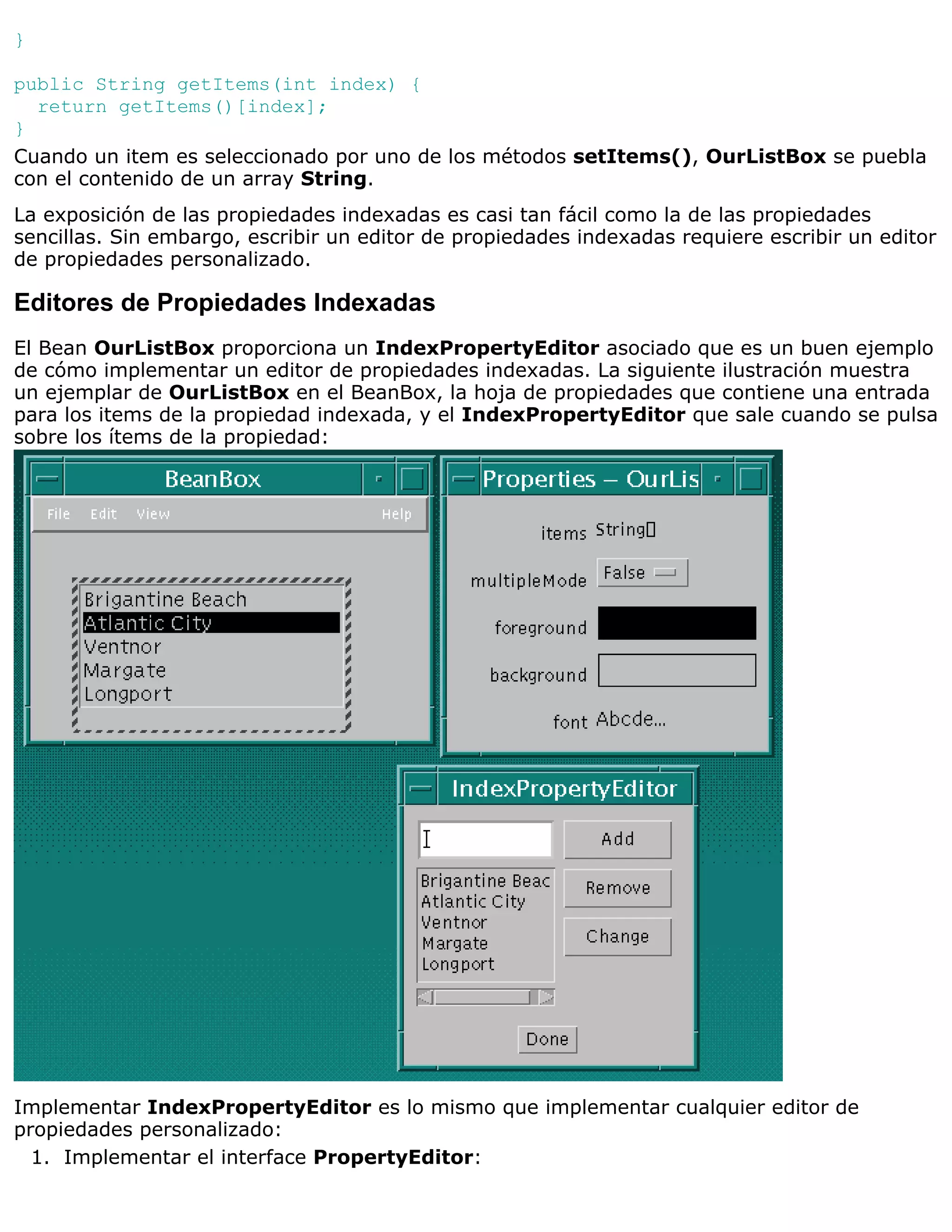 }

public String getItems(int index) {
  return getItems()[index];
}
Cuando un item es seleccionado por uno de los métodos setItems(), OurListBox se puebla
con el contenido de un array String.
La exposición de las propiedades indexadas es casi tan fácil como la de las propiedades
sencillas. Sin embargo, escribir un editor de propiedades indexadas requiere escribir un editor
de propiedades personalizado.

Editores de Propiedades Indexadas
El Bean OurListBox proporciona un IndexPropertyEditor asociado que es un buen ejemplo
de cómo implementar un editor de propiedades indexadas. La siguiente ilustración muestra
un ejemplar de OurListBox en el BeanBox, la hoja de propiedades que contiene una entrada
para los items de la propiedad indexada, y el IndexPropertyEditor que sale cuando se pulsa
sobre los ítems de la propiedad:




Implementar IndexPropertyEditor es lo mismo que implementar cualquier editor de
propiedades personalizado:
  1. Implementar el interface PropertyEditor:
 