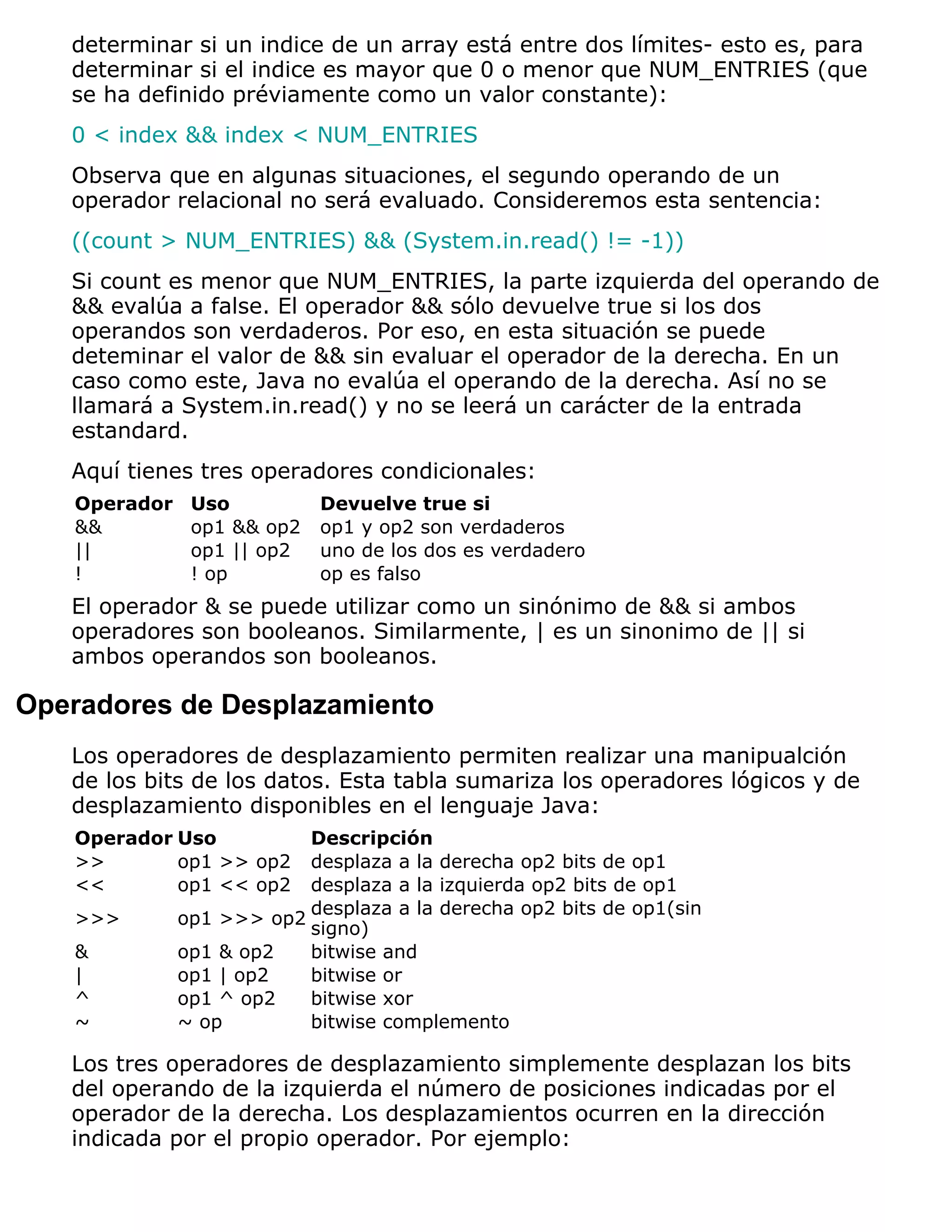 determinar si un indice de un array está entre dos límites- esto es, para
   determinar si el indice es mayor que 0 o menor que NUM_ENTRIES (que
   se ha definido préviamente como un valor constante):
   0 < index && index < NUM_ENTRIES
   Observa que en algunas situaciones, el segundo operando de un
   operador relacional no será evaluado. Consideremos esta sentencia:
   ((count > NUM_ENTRIES) && (System.in.read() != -1))
   Si count es menor que NUM_ENTRIES, la parte izquierda del operando de
   && evalúa a false. El operador && sólo devuelve true si los dos
   operandos son verdaderos. Por eso, en esta situación se puede
   deteminar el valor de && sin evaluar el operador de la derecha. En un
   caso como este, Java no evalúa el operando de la derecha. Así no se
   llamará a System.in.read() y no se leerá un carácter de la entrada
   estandard.
   Aquí tienes tres operadores condicionales:
   Operador    Uso          Devuelve true si
   &&          op1 && op2   op1 y op2 son verdaderos
   ||          op1 || op2   uno de los dos es verdadero
   !           ! op         op es falso
   El operador & se puede utilizar como un sinónimo de && si ambos
   operadores son booleanos. Similarmente, | es un sinonimo de || si
   ambos operandos son booleanos.

Operadores de Desplazamiento
   Los operadores de desplazamiento permiten realizar una manipualción
   de los bits de los datos. Esta tabla sumariza los operadores lógicos y de
   desplazamiento disponibles en el lenguaje Java:
   Operador Uso           Descripción
   >>       op1 >> op2    desplaza a la derecha op2 bits de op1
   <<       op1 << op2    desplaza a la izquierda op2 bits de op1
                          desplaza a la derecha op2 bits de op1(sin
   >>>        op1 >>> op2
                          signo)
   &          op1 & op2   bitwise and
   |          op1 | op2   bitwise or
   ^          op1 ^ op2   bitwise xor
   ~          ~ op        bitwise complemento

   Los tres operadores de desplazamiento simplemente desplazan los bits
   del operando de la izquierda el número de posiciones indicadas por el
   operador de la derecha. Los desplazamientos ocurren en la dirección
   indicada por el propio operador. Por ejemplo:
 