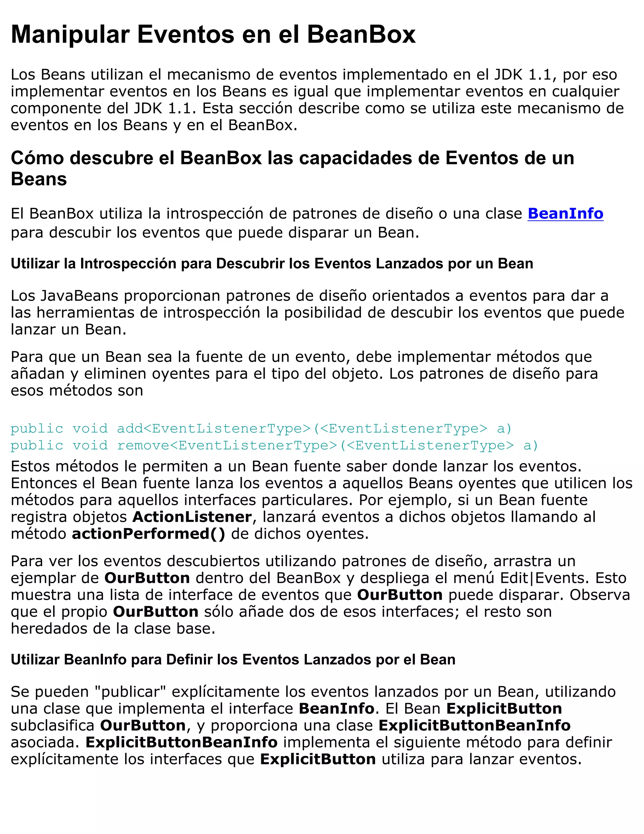 Manipular Eventos en el BeanBox
Los Beans utilizan el mecanismo de eventos implementado en el JDK 1.1, por eso
implementar eventos en los Beans es igual que implementar eventos en cualquier
componente del JDK 1.1. Esta sección describe como se utiliza este mecanismo de
eventos en los Beans y en el BeanBox.

Cómo descubre el BeanBox las capacidades de Eventos de un
Beans
El BeanBox utiliza la introspección de patrones de diseño o una clase BeanInfo
para descubir los eventos que puede disparar un Bean.

Utilizar la Introspección para Descubrir los Eventos Lanzados por un Bean

Los JavaBeans proporcionan patrones de diseño orientados a eventos para dar a
las herramientas de introspección la posibilidad de descubir los eventos que puede
lanzar un Bean.
Para que un Bean sea la fuente de un evento, debe implementar métodos que
añadan y eliminen oyentes para el tipo del objeto. Los patrones de diseño para
esos métodos son

public void add<EventListenerType>(<EventListenerType> a)
public void remove<EventListenerType>(<EventListenerType> a)
Estos métodos le permiten a un Bean fuente saber donde lanzar los eventos.
Entonces el Bean fuente lanza los eventos a aquellos Beans oyentes que utilicen los
métodos para aquellos interfaces particulares. Por ejemplo, si un Bean fuente
registra objetos ActionListener, lanzará eventos a dichos objetos llamando al
método actionPerformed() de dichos oyentes.
Para ver los eventos descubiertos utilizando patrones de diseño, arrastra un
ejemplar de OurButton dentro del BeanBox y despliega el menú Edit|Events. Esto
muestra una lista de interface de eventos que OurButton puede disparar. Observa
que el propio OurButton sólo añade dos de esos interfaces; el resto son
heredados de la clase base.

Utilizar BeanInfo para Definir los Eventos Lanzados por el Bean

Se pueden "publicar" explícitamente los eventos lanzados por un Bean, utilizando
una clase que implementa el interface BeanInfo. El Bean ExplicitButton
subclasifica OurButton, y proporciona una clase ExplicitButtonBeanInfo
asociada. ExplicitButtonBeanInfo implementa el siguiente método para definir
explícitamente los interfaces que ExplicitButton utiliza para lanzar eventos.
 