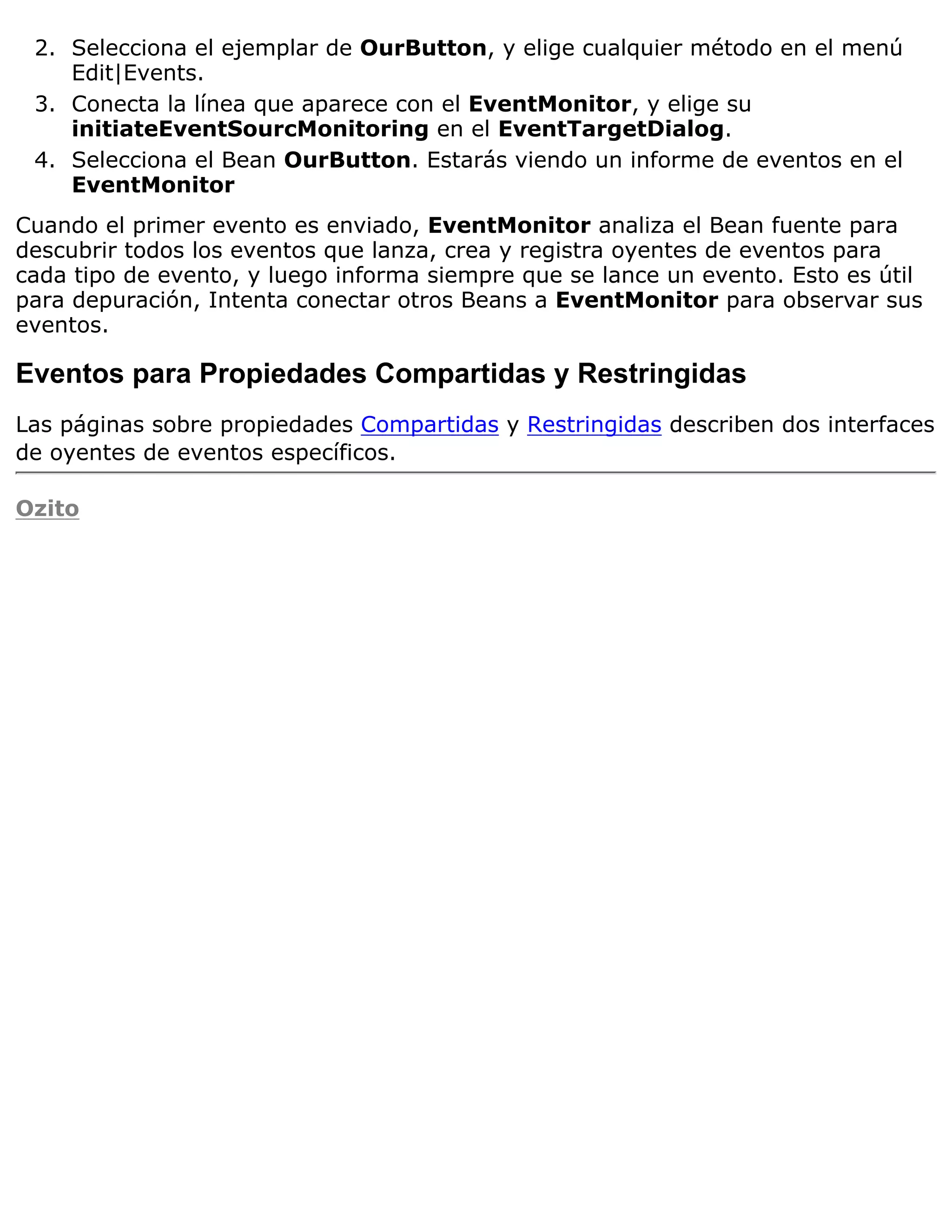 2. Selecciona el ejemplar de OurButton, y elige cualquier método en el menú
    Edit|Events.
 3. Conecta la línea que aparece con el EventMonitor, y elige su
    initiateEventSourcMonitoring en el EventTargetDialog.
 4. Selecciona el Bean OurButton. Estarás viendo un informe de eventos en el
    EventMonitor
Cuando el primer evento es enviado, EventMonitor analiza el Bean fuente para
descubrir todos los eventos que lanza, crea y registra oyentes de eventos para
cada tipo de evento, y luego informa siempre que se lance un evento. Esto es útil
para depuración, Intenta conectar otros Beans a EventMonitor para observar sus
eventos.

Eventos para Propiedades Compartidas y Restringidas
Las páginas sobre propiedades Compartidas y Restringidas describen dos interfaces
de oyentes de eventos específicos.

Ozito
 