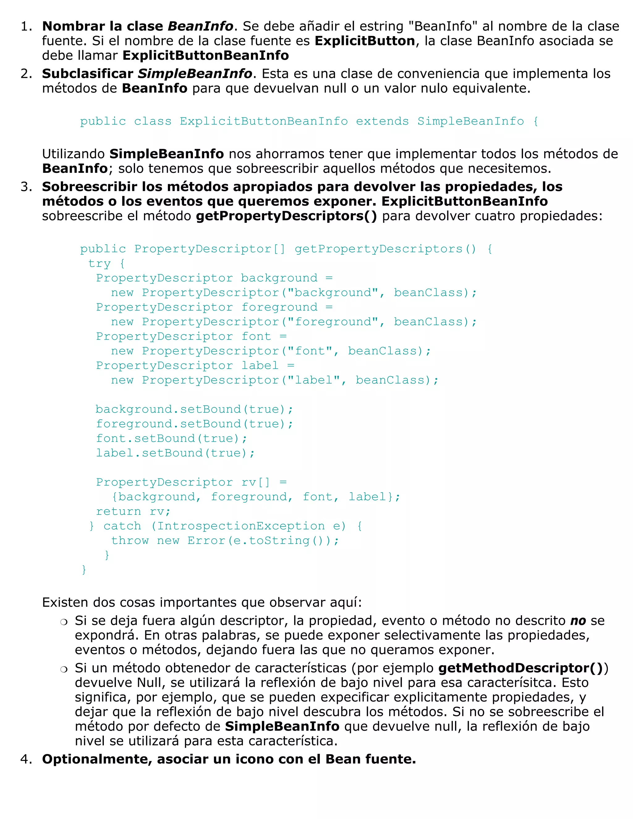 1. Nombrar la clase BeanInfo. Se debe añadir el estring "BeanInfo" al nombre de la clase
   fuente. Si el nombre de la clase fuente es ExplicitButton, la clase BeanInfo asociada se
   debe llamar ExplicitButtonBeanInfo
2. Subclasificar SimpleBeanInfo. Esta es una clase de conveniencia que implementa los
   métodos de BeanInfo para que devuelvan null o un valor nulo equivalente.

         public class ExplicitButtonBeanInfo extends SimpleBeanInfo {

   Utilizando SimpleBeanInfo nos ahorramos tener que implementar todos los métodos de
   BeanInfo; solo tenemos que sobreescribir aquellos métodos que necesitemos.
3. Sobreescribir los métodos apropiados para devolver las propiedades, los
   métodos o los eventos que queremos exponer. ExplicitButtonBeanInfo
   sobreescribe el método getPropertyDescriptors() para devolver cuatro propiedades:

         public PropertyDescriptor[] getPropertyDescriptors() {
          try {
           PropertyDescriptor background =
             new PropertyDescriptor("background", beanClass);
           PropertyDescriptor foreground =
             new PropertyDescriptor("foreground", beanClass);
           PropertyDescriptor font =
             new PropertyDescriptor("font", beanClass);
           PropertyDescriptor label =
             new PropertyDescriptor("label", beanClass);

             background.setBound(true);
             foreground.setBound(true);
             font.setBound(true);
             label.setBound(true);

           PropertyDescriptor rv[] =
              {background, foreground, font, label};
           return rv;
          } catch (IntrospectionException e) {
              throw new Error(e.toString());
            }
         }

   Existen dos cosas importantes que observar aquí:
      r Si se deja fuera algún descriptor, la propiedad, evento o método no descrito no se
        expondrá. En otras palabras, se puede exponer selectivamente las propiedades,
        eventos o métodos, dejando fuera las que no queramos exponer.
      r Si un método obtenedor de características (por ejemplo getMethodDescriptor())
        devuelve Null, se utilizará la reflexión de bajo nivel para esa caracterísitca. Esto
        significa, por ejemplo, que se pueden expecificar explicitamente propiedades, y
        dejar que la reflexión de bajo nivel descubra los métodos. Si no se sobreescribe el
        método por defecto de SimpleBeanInfo que devuelve null, la reflexión de bajo
        nivel se utilizará para esta característica.
4. Optionalmente, asociar un icono con el Bean fuente.
 