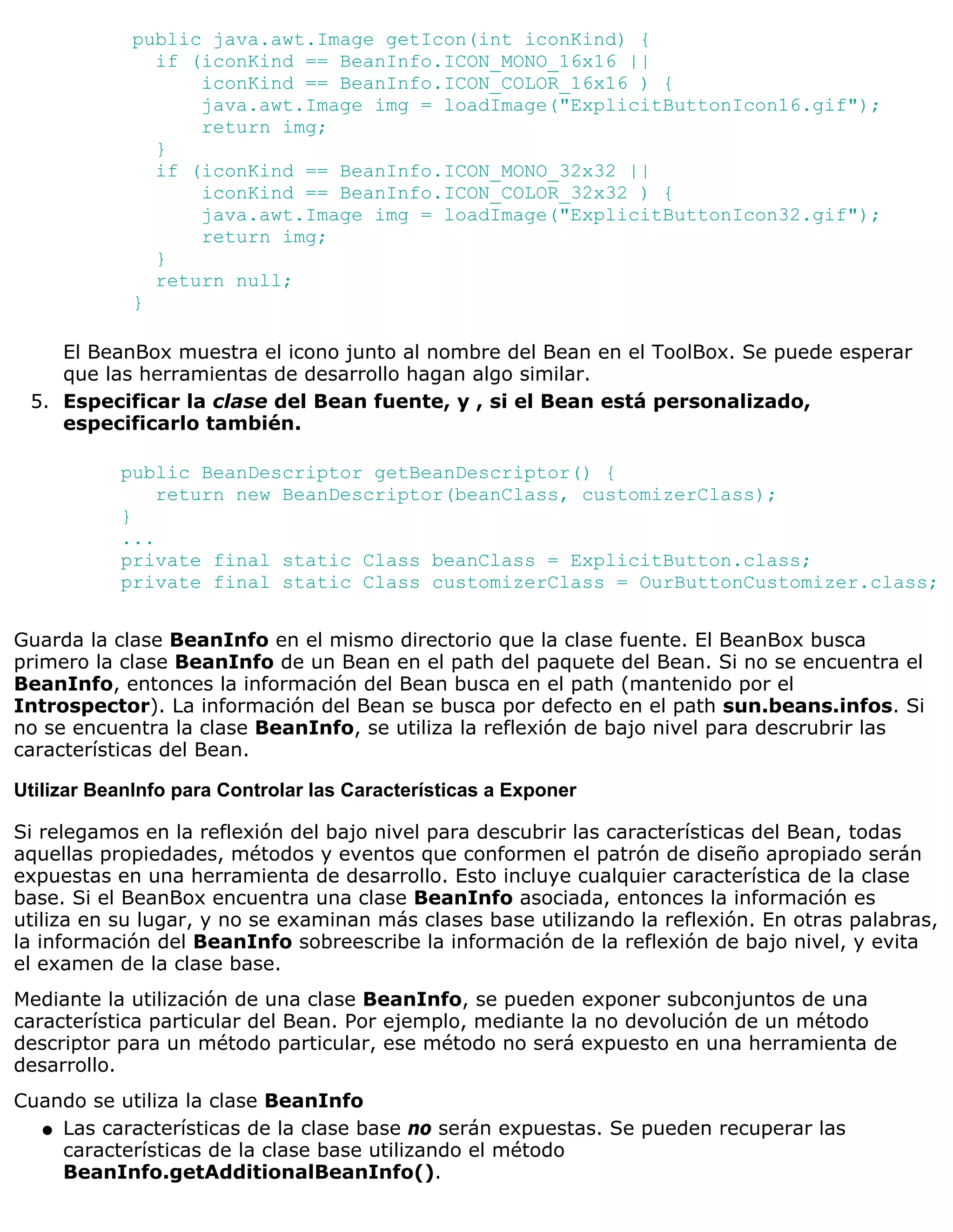 public java.awt.Image getIcon(int iconKind) {
               if (iconKind == BeanInfo.ICON_MONO_16x16 ||
                   iconKind == BeanInfo.ICON_COLOR_16x16 ) {
                   java.awt.Image img = loadImage("ExplicitButtonIcon16.gif");
                   return img;
               }
               if (iconKind == BeanInfo.ICON_MONO_32x32 ||
                   iconKind == BeanInfo.ICON_COLOR_32x32 ) {
                   java.awt.Image img = loadImage("ExplicitButtonIcon32.gif");
                   return img;
               }
               return null;
             }

    El BeanBox muestra el icono junto al nombre del Bean en el ToolBox. Se puede esperar
    que las herramientas de desarrollo hagan algo similar.
 5. Especificar la clase del Bean fuente, y , si el Bean está personalizado,
    especificarlo también.

           public BeanDescriptor getBeanDescriptor() {
               return new BeanDescriptor(beanClass, customizerClass);
           }
           ...
           private final static Class beanClass = ExplicitButton.class;
           private final static Class customizerClass = OurButtonCustomizer.class;


Guarda la clase BeanInfo en el mismo directorio que la clase fuente. El BeanBox busca
primero la clase BeanInfo de un Bean en el path del paquete del Bean. Si no se encuentra el
BeanInfo, entonces la información del Bean busca en el path (mantenido por el
Introspector). La información del Bean se busca por defecto en el path sun.beans.infos. Si
no se encuentra la clase BeanInfo, se utiliza la reflexión de bajo nivel para descrubrir las
características del Bean.

Utilizar BeanInfo para Controlar las Características a Exponer

Si relegamos en la reflexión del bajo nivel para descubrir las características del Bean, todas
aquellas propiedades, métodos y eventos que conformen el patrón de diseño apropiado serán
expuestas en una herramienta de desarrollo. Esto incluye cualquier característica de la clase
base. Si el BeanBox encuentra una clase BeanInfo asociada, entonces la información es
utiliza en su lugar, y no se examinan más clases base utilizando la reflexión. En otras palabras,
la información del BeanInfo sobreescribe la información de la reflexión de bajo nivel, y evita
el examen de la clase base.
Mediante la utilización de una clase BeanInfo, se pueden exponer subconjuntos de una
característica particular del Bean. Por ejemplo, mediante la no devolución de un método
descriptor para un método particular, ese método no será expuesto en una herramienta de
desarrollo.
Cuando se utiliza la clase BeanInfo
  q Las características de la clase base no serán expuestas. Se pueden recuperar las
    características de la clase base utilizando el método
    BeanInfo.getAdditionalBeanInfo().
 