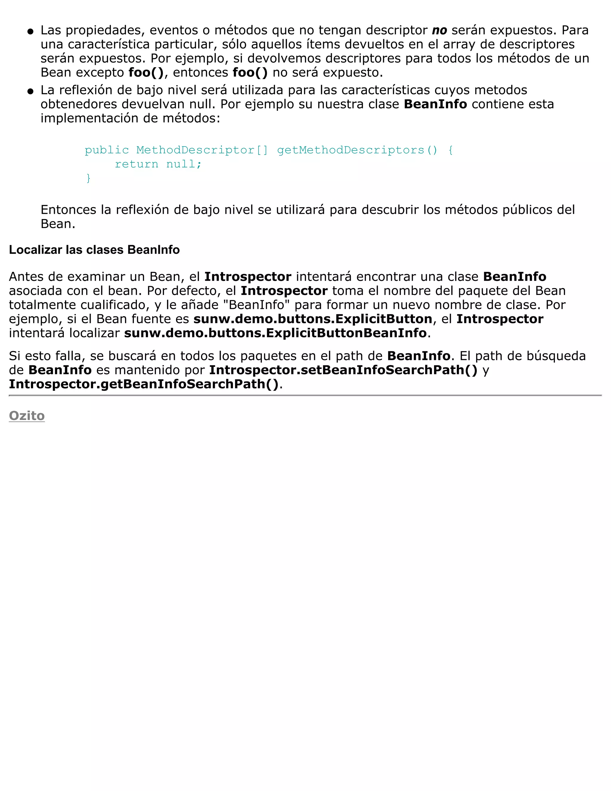 q   Las propiedades, eventos o métodos que no tengan descriptor no serán expuestos. Para
       una característica particular, sólo aquellos ítems devueltos en el array de descriptores
       serán expuestos. Por ejemplo, si devolvemos descriptores para todos los métodos de un
       Bean excepto foo(), entonces foo() no será expuesto.
   q   La reflexión de bajo nivel será utilizada para las características cuyos metodos
       obtenedores devuelvan null. Por ejemplo su nuestra clase BeanInfo contiene esta
       implementación de métodos:

              public MethodDescriptor[] getMethodDescriptors() {
                  return null;
              }

       Entonces la reflexión de bajo nivel se utilizará para descubrir los métodos públicos del
       Bean.

Localizar las clases BeanInfo

Antes de examinar un Bean, el Introspector intentará encontrar una clase BeanInfo
asociada con el bean. Por defecto, el Introspector toma el nombre del paquete del Bean
totalmente cualificado, y le añade "BeanInfo" para formar un nuevo nombre de clase. Por
ejemplo, si el Bean fuente es sunw.demo.buttons.ExplicitButton, el Introspector
intentará localizar sunw.demo.buttons.ExplicitButtonBeanInfo.
Si esto falla, se buscará en todos los paquetes en el path de BeanInfo. El path de búsqueda
de BeanInfo es mantenido por Introspector.setBeanInfoSearchPath() y
Introspector.getBeanInfoSearchPath().

Ozito
 