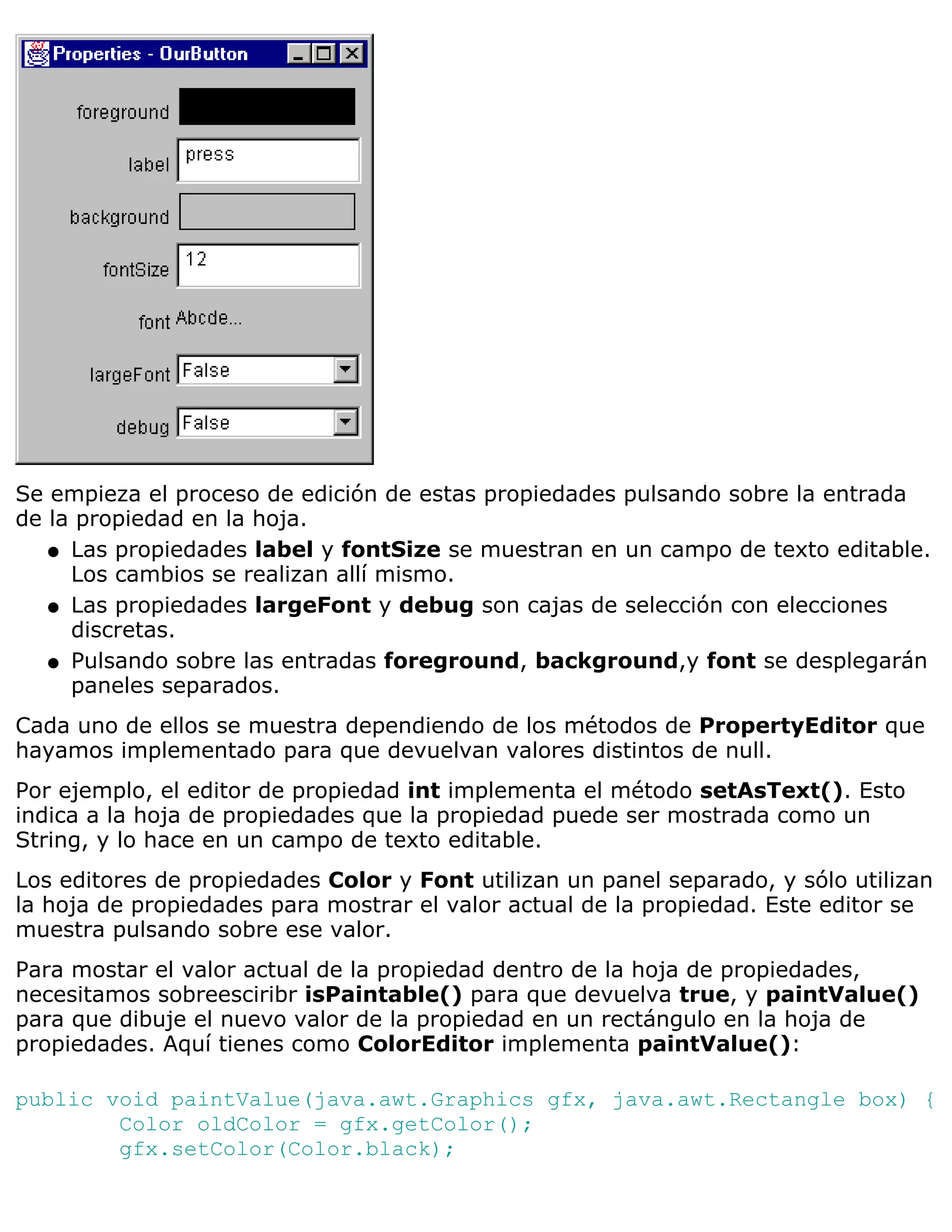 Se empieza el proceso de edición de estas propiedades pulsando sobre la entrada
de la propiedad en la hoja.
   q Las propiedades label y fontSize se muestran en un campo de texto editable.
     Los cambios se realizan allí mismo.
   q Las propiedades largeFont y debug son cajas de selección con elecciones
     discretas.
   q Pulsando sobre las entradas foreground, background,y font se desplegarán
     paneles separados.
Cada uno de ellos se muestra dependiendo de los métodos de PropertyEditor que
hayamos implementado para que devuelvan valores distintos de null.
Por ejemplo, el editor de propiedad int implementa el método setAsText(). Esto
indica a la hoja de propiedades que la propiedad puede ser mostrada como un
String, y lo hace en un campo de texto editable.
Los editores de propiedades Color y Font utilizan un panel separado, y sólo utilizan
la hoja de propiedades para mostrar el valor actual de la propiedad. Este editor se
muestra pulsando sobre ese valor.
Para mostar el valor actual de la propiedad dentro de la hoja de propiedades,
necesitamos sobreesciribr isPaintable() para que devuelva true, y paintValue()
para que dibuje el nuevo valor de la propiedad en un rectángulo en la hoja de
propiedades. Aquí tienes como ColorEditor implementa paintValue():

public void paintValue(java.awt.Graphics gfx, java.awt.Rectangle box) {
        Color oldColor = gfx.getColor();
        gfx.setColor(Color.black);
 
