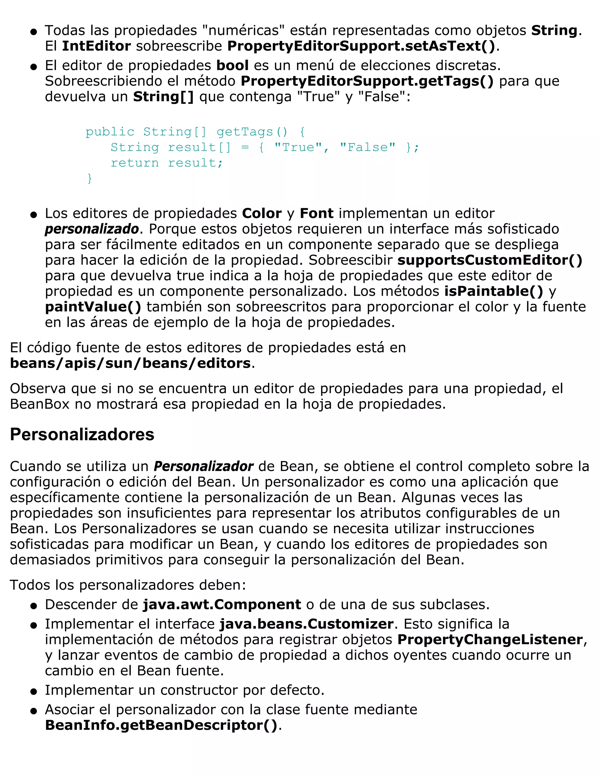 q   Todas las propiedades "numéricas" están representadas como objetos String.
      El IntEditor sobreescribe PropertyEditorSupport.setAsText().
  q   El editor de propiedades bool es un menú de elecciones discretas.
      Sobreescribiendo el método PropertyEditorSupport.getTags() para que
      devuelva un String[] que contenga "True" y "False":

           public String[] getTags() {
              String result[] = { "True", "False" };
              return result;
           }

  q   Los editores de propiedades Color y Font implementan un editor
      personalizado. Porque estos objetos requieren un interface más sofisticado
      para ser fácilmente editados en un componente separado que se despliega
      para hacer la edición de la propiedad. Sobreescibir supportsCustomEditor()
      para que devuelva true indica a la hoja de propiedades que este editor de
      propiedad es un componente personalizado. Los métodos isPaintable() y
      paintValue() también son sobreescritos para proporcionar el color y la fuente
      en las áreas de ejemplo de la hoja de propiedades.
El código fuente de estos editores de propiedades está en
beans/apis/sun/beans/editors.
Observa que si no se encuentra un editor de propiedades para una propiedad, el
BeanBox no mostrará esa propiedad en la hoja de propiedades.

Personalizadores
Cuando se utiliza un Personalizador de Bean, se obtiene el control completo sobre la
configuración o edición del Bean. Un personalizador es como una aplicación que
específicamente contiene la personalización de un Bean. Algunas veces las
propiedades son insuficientes para representar los atributos configurables de un
Bean. Los Personalizadores se usan cuando se necesita utilizar instrucciones
sofisticadas para modificar un Bean, y cuando los editores de propiedades son
demasiados primitivos para conseguir la personalización del Bean.
Todos los personalizadores deben:
  q Descender de java.awt.Component o de una de sus subclases.

  q Implementar el interface java.beans.Customizer. Esto significa la
    implementación de métodos para registrar objetos PropertyChangeListener,
    y lanzar eventos de cambio de propiedad a dichos oyentes cuando ocurre un
    cambio en el Bean fuente.
  q Implementar un constructor por defecto.

  q Asociar el personalizador con la clase fuente mediante
    BeanInfo.getBeanDescriptor().
 
