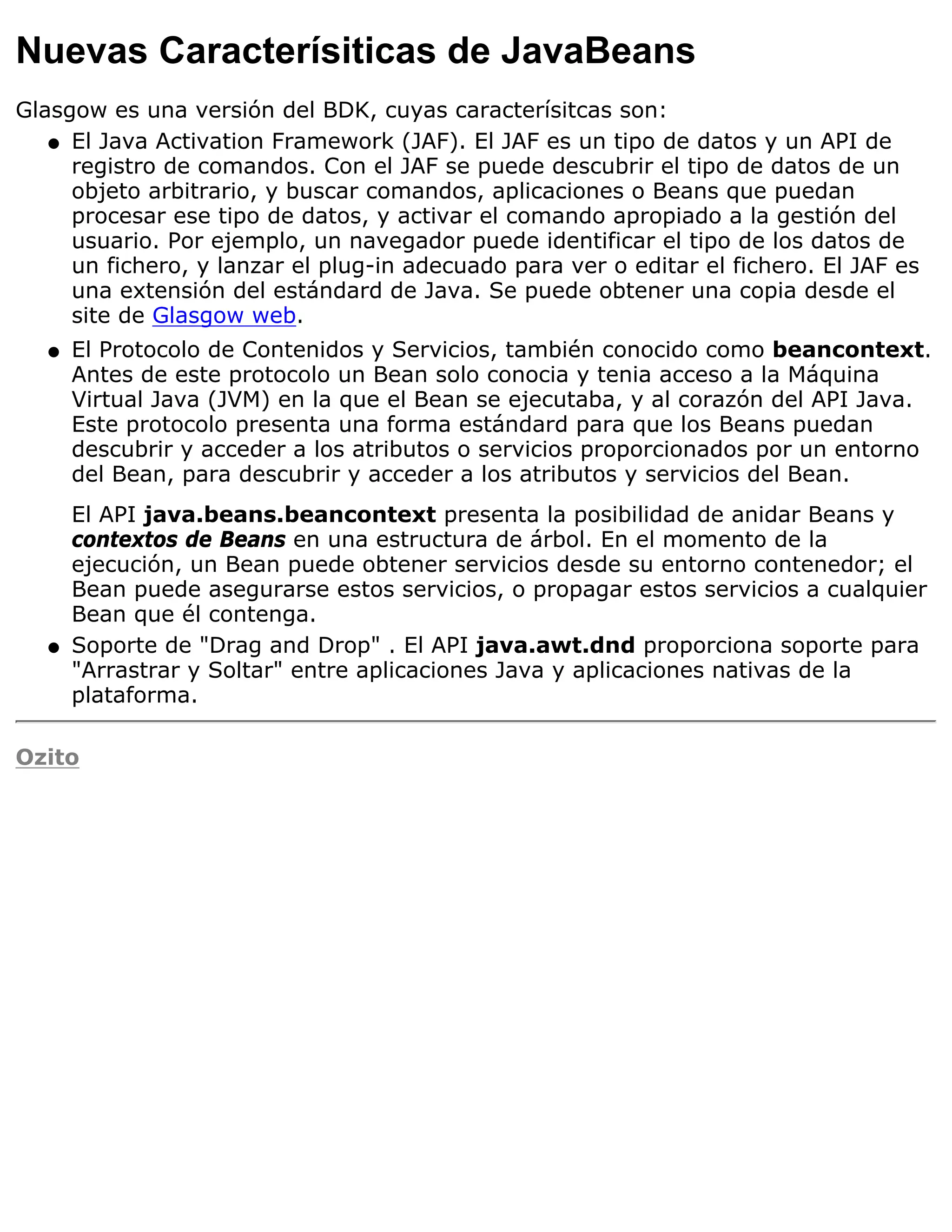 Nuevas Caracterísiticas de JavaBeans
Glasgow es una versión del BDK, cuyas caracterísitcas son:
   q El Java Activation Framework (JAF). El JAF es un tipo de datos y un API de
     registro de comandos. Con el JAF se puede descubrir el tipo de datos de un
     objeto arbitrario, y buscar comandos, aplicaciones o Beans que puedan
     procesar ese tipo de datos, y activar el comando apropiado a la gestión del
     usuario. Por ejemplo, un navegador puede identificar el tipo de los datos de
     un fichero, y lanzar el plug-in adecuado para ver o editar el fichero. El JAF es
     una extensión del estándard de Java. Se puede obtener una copia desde el
     site de Glasgow web.
   q   El Protocolo de Contenidos y Servicios, también conocido como beancontext.
       Antes de este protocolo un Bean solo conocia y tenia acceso a la Máquina
       Virtual Java (JVM) en la que el Bean se ejecutaba, y al corazón del API Java.
       Este protocolo presenta una forma estándard para que los Beans puedan
       descubrir y acceder a los atributos o servicios proporcionados por un entorno
       del Bean, para descubrir y acceder a los atributos y servicios del Bean.
       El API java.beans.beancontext presenta la posibilidad de anidar Beans y
       contextos de Beans en una estructura de árbol. En el momento de la
       ejecución, un Bean puede obtener servicios desde su entorno contenedor; el
       Bean puede asegurarse estos servicios, o propagar estos servicios a cualquier
       Bean que él contenga.
   q   Soporte de "Drag and Drop" . El API java.awt.dnd proporciona soporte para
       "Arrastrar y Soltar" entre aplicaciones Java y aplicaciones nativas de la
       plataforma.

Ozito
 