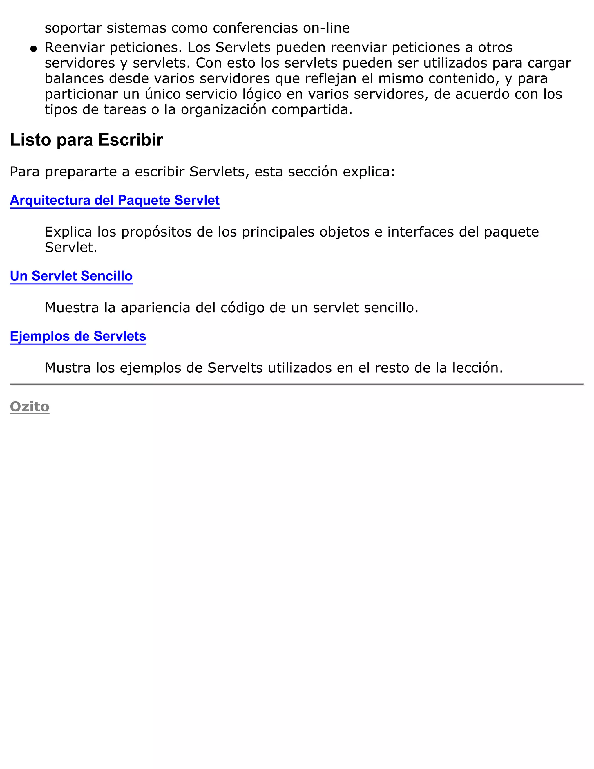 soportar sistemas como conferencias on-line
   q   Reenviar peticiones. Los Servlets pueden reenviar peticiones a otros
       servidores y servlets. Con esto los servlets pueden ser utilizados para cargar
       balances desde varios servidores que reflejan el mismo contenido, y para
       particionar un único servicio lógico en varios servidores, de acuerdo con los
       tipos de tareas o la organización compartida.

Listo para Escribir
Para prepararte a escribir Servlets, esta sección explica:

Arquitectura del Paquete Servlet

       Explica los propósitos de los principales objetos e interfaces del paquete
       Servlet.

Un Servlet Sencillo

       Muestra la apariencia del código de un servlet sencillo.

Ejemplos de Servlets

       Mustra los ejemplos de Servelts utilizados en el resto de la lección.

Ozito
 