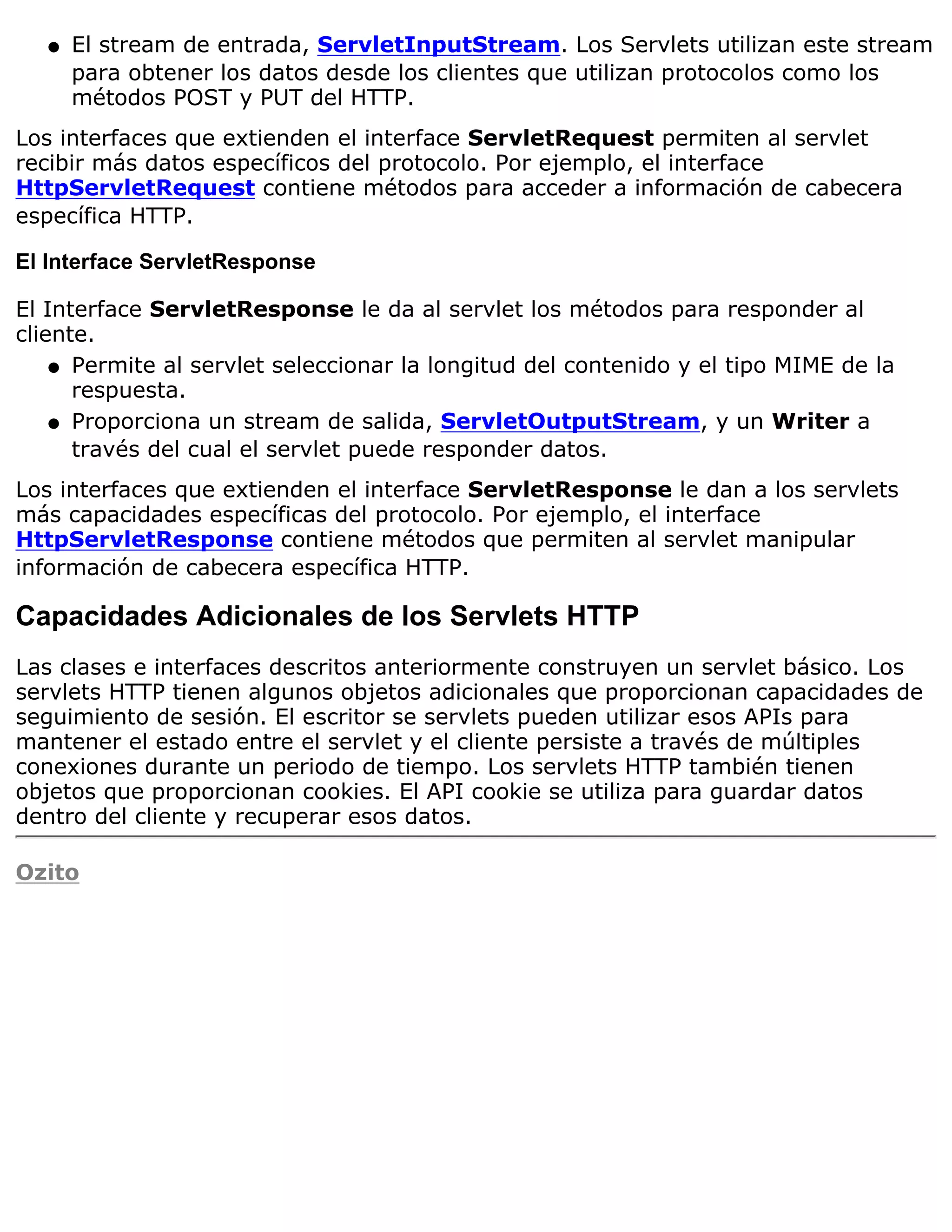 q   El stream de entrada, ServletInputStream. Los Servlets utilizan este stream
       para obtener los datos desde los clientes que utilizan protocolos como los
       métodos POST y PUT del HTTP.
Los interfaces que extienden el interface ServletRequest permiten al servlet
recibir más datos específicos del protocolo. Por ejemplo, el interface
HttpServletRequest contiene métodos para acceder a información de cabecera
específica HTTP.

El Interface ServletResponse

El Interface ServletResponse le da al servlet los métodos para responder al
cliente.
    q Permite al servlet seleccionar la longitud del contenido y el tipo MIME de la
      respuesta.
    q Proporciona un stream de salida, ServletOutputStream, y un Writer a
      través del cual el servlet puede responder datos.
Los interfaces que extienden el interface ServletResponse le dan a los servlets
más capacidades específicas del protocolo. Por ejemplo, el interface
HttpServletResponse contiene métodos que permiten al servlet manipular
información de cabecera específica HTTP.

Capacidades Adicionales de los Servlets HTTP
Las clases e interfaces descritos anteriormente construyen un servlet básico. Los
servlets HTTP tienen algunos objetos adicionales que proporcionan capacidades de
seguimiento de sesión. El escritor se servlets pueden utilizar esos APIs para
mantener el estado entre el servlet y el cliente persiste a través de múltiples
conexiones durante un periodo de tiempo. Los servlets HTTP también tienen
objetos que proporcionan cookies. El API cookie se utiliza para guardar datos
dentro del cliente y recuperar esos datos.

Ozito
 