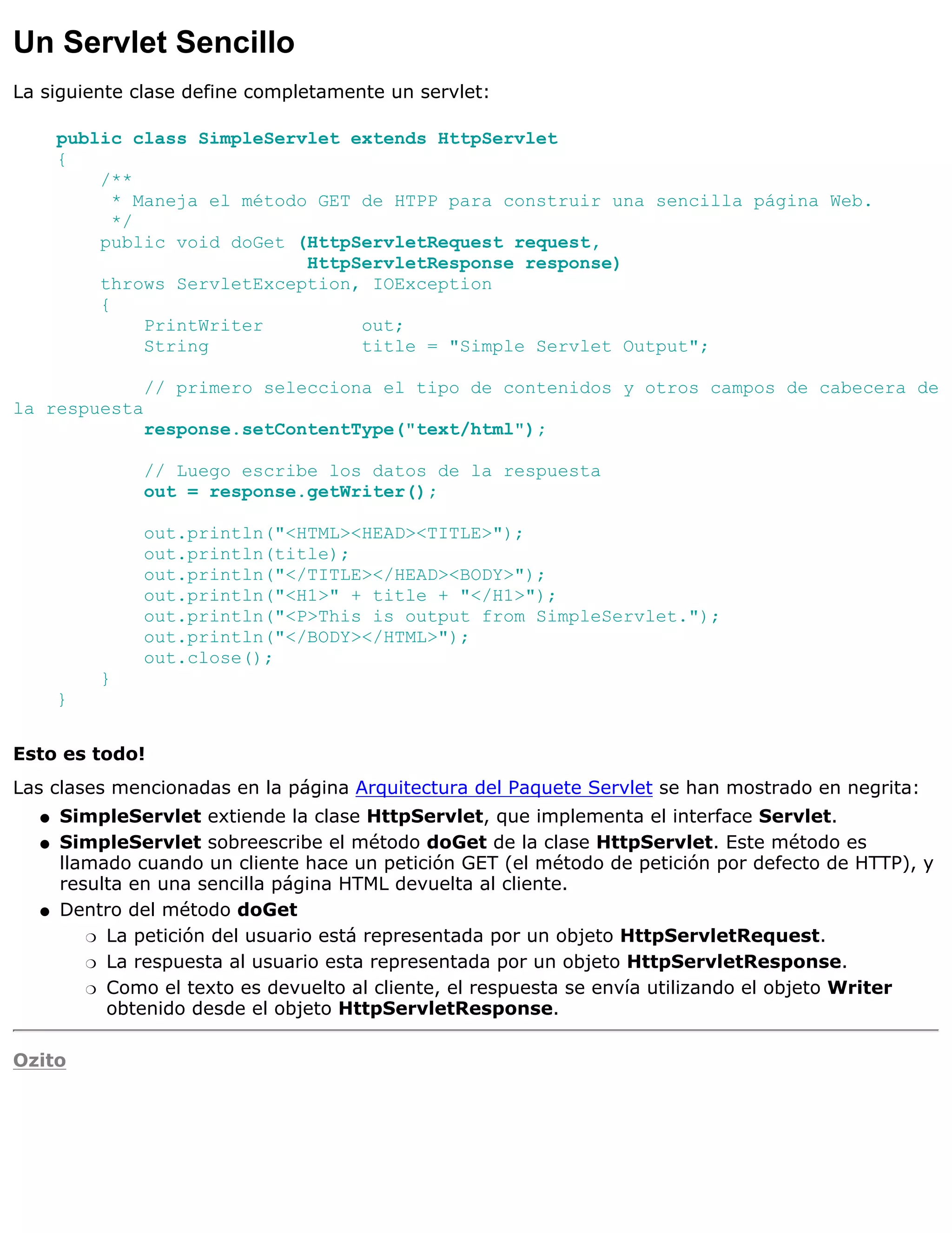 Un Servlet Sencillo
La siguiente clase define completamente un servlet:

      public class SimpleServlet extends HttpServlet
      {
          /**
            * Maneja el método GET de HTPP para construir una sencilla página Web.
            */
          public void doGet (HttpServletRequest request,
                              HttpServletResponse response)
          throws ServletException, IOException
          {
               PrintWriter         out;
               String              title = "Simple Servlet Output";

              // primero selecciona el tipo de contenidos y otros campos de cabecera de
la respuesta
              response.setContentType("text/html");

              // Luego escribe los datos de la respuesta
              out = response.getWriter();

              out.println("<HTML><HEAD><TITLE>");
              out.println(title);
              out.println("</TITLE></HEAD><BODY>");
              out.println("<H1>" + title + "</H1>");
              out.println("<P>This is output from SimpleServlet.");
              out.println("</BODY></HTML>");
              out.close();
          }
      }


Esto es todo!
Las clases mencionadas en la página Arquitectura del Paquete Servlet se han mostrado en negrita:
  q   SimpleServlet extiende la clase HttpServlet, que implementa el interface Servlet.
  q   SimpleServlet sobreescribe el método doGet de la clase HttpServlet. Este método es
      llamado cuando un cliente hace un petición GET (el método de petición por defecto de HTTP), y
      resulta en una sencilla página HTML devuelta al cliente.
  q   Dentro del método doGet
         r La petición del usuario está representada por un objeto HttpServletRequest.

         r La respuesta al usuario esta representada por un objeto HttpServletResponse.

         r Como el texto es devuelto al cliente, el respuesta se envía utilizando el objeto Writer
           obtenido desde el objeto HttpServletResponse.

Ozito
 
