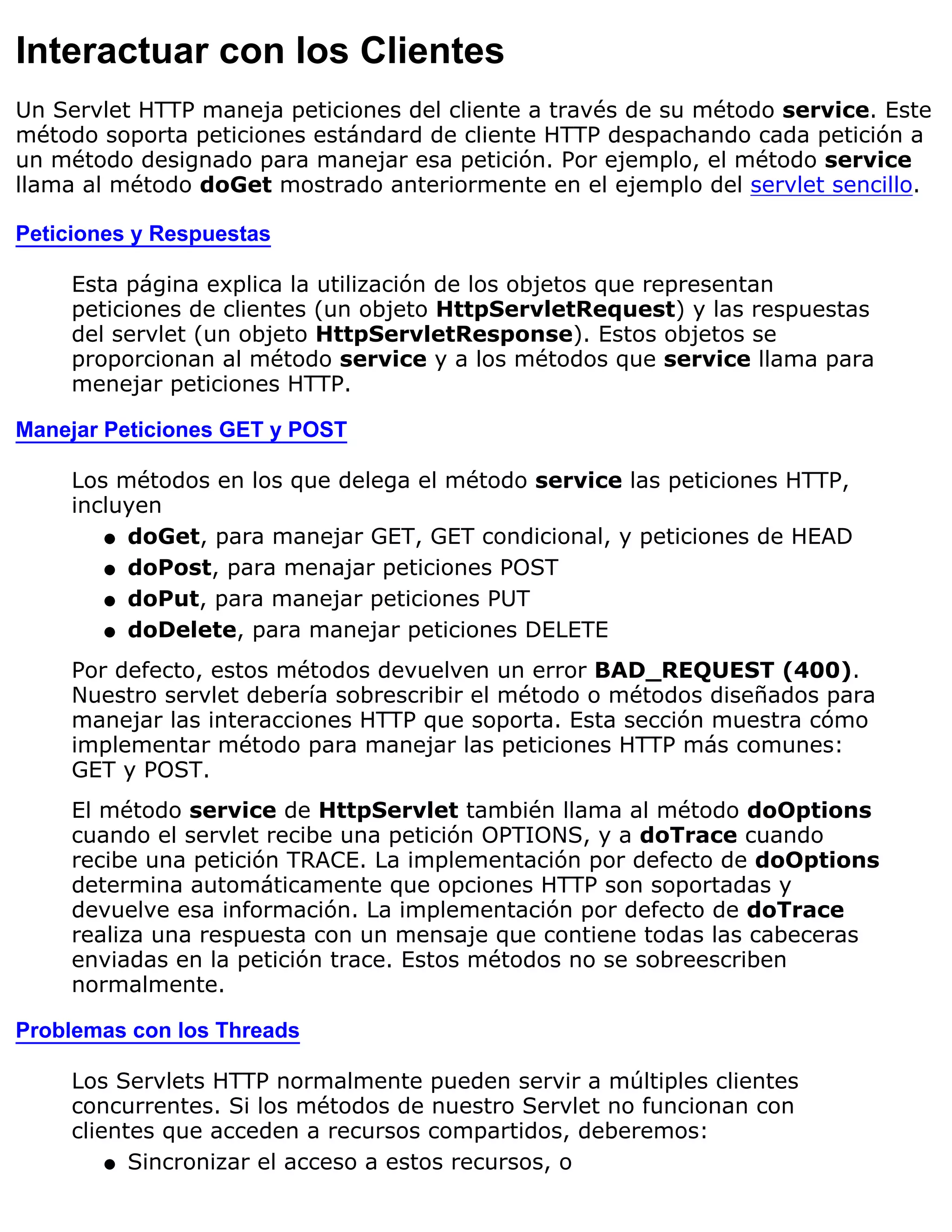 Interactuar con los Clientes
Un Servlet HTTP maneja peticiones del cliente a través de su método service. Este
método soporta peticiones estándard de cliente HTTP despachando cada petición a
un método designado para manejar esa petición. Por ejemplo, el método service
llama al método doGet mostrado anteriormente en el ejemplo del servlet sencillo.

Peticiones y Respuestas

     Esta página explica la utilización de los objetos que representan
     peticiones de clientes (un objeto HttpServletRequest) y las respuestas
     del servlet (un objeto HttpServletResponse). Estos objetos se
     proporcionan al método service y a los métodos que service llama para
     menejar peticiones HTTP.

Manejar Peticiones GET y POST

     Los métodos en los que delega el método service las peticiones HTTP,
     incluyen
        q doGet, para manejar GET, GET condicional, y peticiones de HEAD

        q doPost, para menajar peticiones POST

        q doPut, para manejar peticiones PUT

        q doDelete, para manejar peticiones DELETE

     Por defecto, estos métodos devuelven un error BAD_REQUEST (400).
     Nuestro servlet debería sobrescribir el método o métodos diseñados para
     manejar las interacciones HTTP que soporta. Esta sección muestra cómo
     implementar método para manejar las peticiones HTTP más comunes:
     GET y POST.
     El método service de HttpServlet también llama al método doOptions
     cuando el servlet recibe una petición OPTIONS, y a doTrace cuando
     recibe una petición TRACE. La implementación por defecto de doOptions
     determina automáticamente que opciones HTTP son soportadas y
     devuelve esa información. La implementación por defecto de doTrace
     realiza una respuesta con un mensaje que contiene todas las cabeceras
     enviadas en la petición trace. Estos métodos no se sobreescriben
     normalmente.

Problemas con los Threads

     Los Servlets HTTP normalmente pueden servir a múltiples clientes
     concurrentes. Si los métodos de nuestro Servlet no funcionan con
     clientes que acceden a recursos compartidos, deberemos:
         q Sincronizar el acceso a estos recursos, o
 