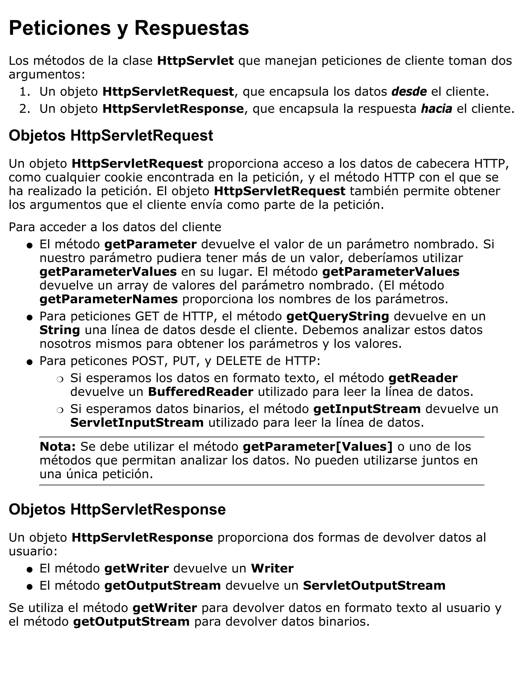 Peticiones y Respuestas
Los métodos de la clase HttpServlet que manejan peticiones de cliente toman dos
argumentos:
  1. Un objeto HttpServletRequest, que encapsula los datos desde el cliente.
  2. Un objeto HttpServletResponse, que encapsula la respuesta hacia el cliente.

Objetos HttpServletRequest
Un objeto HttpServletRequest proporciona acceso a los datos de cabecera HTTP,
como cualquier cookie encontrada en la petición, y el método HTTP con el que se
ha realizado la petición. El objeto HttpServletRequest también permite obtener
los argumentos que el cliente envía como parte de la petición.
Para acceder a los datos del cliente
   q El método getParameter devuelve el valor de un parámetro nombrado. Si
     nuestro parámetro pudiera tener más de un valor, deberíamos utilizar
     getParameterValues en su lugar. El método getParameterValues
     devuelve un array de valores del parámetro nombrado. (El método
     getParameterNames proporciona los nombres de los parámetros.
   q Para peticiones GET de HTTP, el método getQueryString devuelve en un
     String una línea de datos desde el cliente. Debemos analizar estos datos
     nosotros mismos para obtener los parámetros y los valores.
   q Para peticones POST, PUT, y DELETE de HTTP:

        r Si esperamos los datos en formato texto, el método getReader
          devuelve un BufferedReader utilizado para leer la línea de datos.
        r Si esperamos datos binarios, el método getInputStream devuelve un
          ServletInputStream utilizado para leer la línea de datos.

    Nota: Se debe utilizar el método getParameter[Values] o uno de los
    métodos que permitan analizar los datos. No pueden utilizarse juntos en
    una única petición.


Objetos HttpServletResponse
Un objeto HttpServletResponse proporciona dos formas de devolver datos al
usuario:
   q El método getWriter devuelve un Writer

   q El método getOutputStream devuelve un ServletOutputStream

Se utiliza el método getWriter para devolver datos en formato texto al usuario y
el método getOutputStream para devolver datos binarios.
 