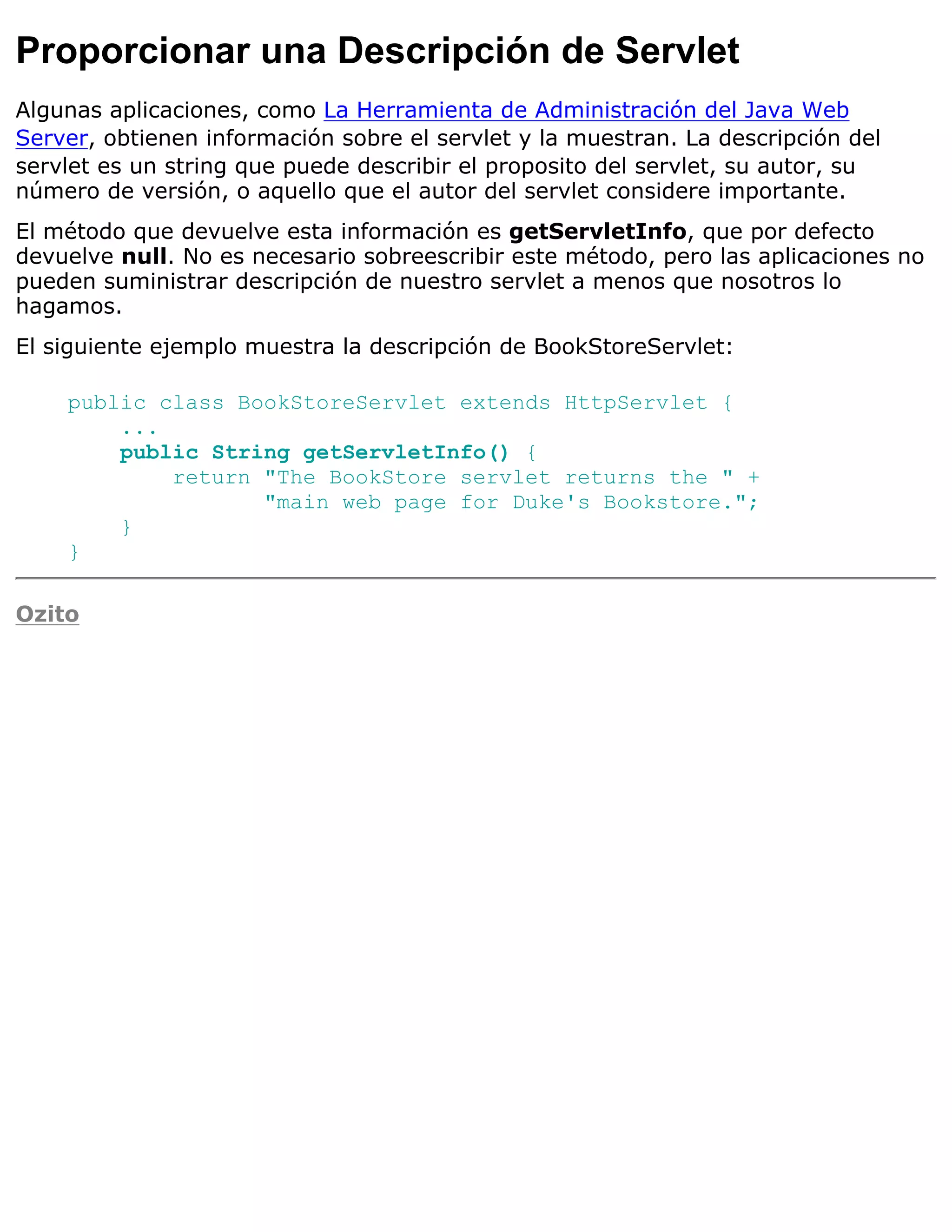 Proporcionar una Descripción de Servlet
Algunas aplicaciones, como La Herramienta de Administración del Java Web
Server, obtienen información sobre el servlet y la muestran. La descripción del
servlet es un string que puede describir el proposito del servlet, su autor, su
número de versión, o aquello que el autor del servlet considere importante.
El método que devuelve esta información es getServletInfo, que por defecto
devuelve null. No es necesario sobreescribir este método, pero las aplicaciones no
pueden suministrar descripción de nuestro servlet a menos que nosotros lo
hagamos.
El siguiente ejemplo muestra la descripción de BookStoreServlet:

    public class BookStoreServlet extends HttpServlet {
        ...
        public String getServletInfo() {
            return "The BookStore servlet returns the " +
                   "main web page for Duke's Bookstore.";
        }
    }

Ozito
 