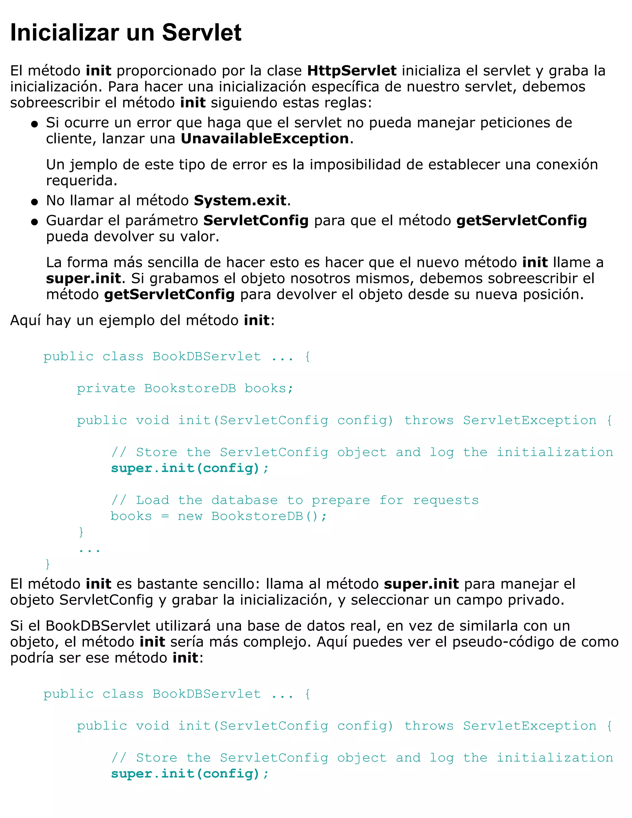 Inicializar un Servlet
El método init proporcionado por la clase HttpServlet inicializa el servlet y graba la
inicialización. Para hacer una inicialización específica de nuestro servlet, debemos
sobreescribir el método init siguiendo estas reglas:
    q Si ocurre un error que haga que el servlet no pueda manejar peticiones de
      cliente, lanzar una UnavailableException.
       Un jemplo de este tipo de error es la imposibilidad de establecer una conexión
       requerida.
   q   No llamar al método System.exit.
   q   Guardar el parámetro ServletConfig para que el método getServletConfig
       pueda devolver su valor.
       La forma más sencilla de hacer esto es hacer que el nuevo método init llame a
       super.init. Si grabamos el objeto nosotros mismos, debemos sobreescribir el
       método getServletConfig para devolver el objeto desde su nueva posición.
Aquí hay un ejemplo del método init:

       public class BookDBServlet ... {

           private BookstoreDB books;

           public void init(ServletConfig config) throws ServletException {

                 // Store the ServletConfig object and log the initialization
                 super.init(config);

                 // Load the database to prepare for requests
                 books = new BookstoreDB();
           }
           ...
     }
El método init es bastante sencillo: llama al método super.init para manejar el
objeto ServletConfig y grabar la inicialización, y seleccionar un campo privado.
Si el BookDBServlet utilizará una base de datos real, en vez de similarla con un
objeto, el método init sería más complejo. Aquí puedes ver el pseudo-código de como
podría ser ese método init:

       public class BookDBServlet ... {

           public void init(ServletConfig config) throws ServletException {

                 // Store the ServletConfig object and log the initialization
                 super.init(config);
 