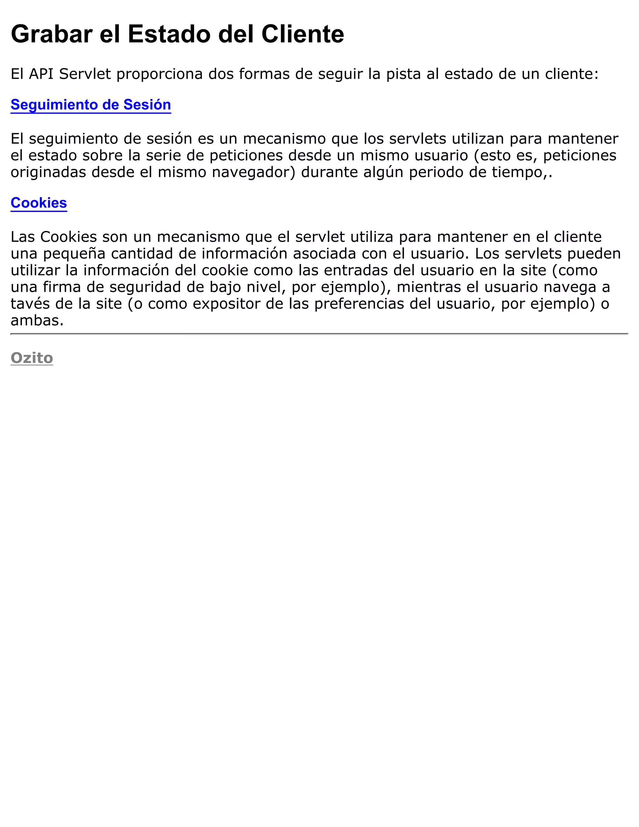 Grabar el Estado del Cliente
El API Servlet proporciona dos formas de seguir la pista al estado de un cliente:

Seguimiento de Sesión

El seguimiento de sesión es un mecanismo que los servlets utilizan para mantener
el estado sobre la serie de peticiones desde un mismo usuario (esto es, peticiones
originadas desde el mismo navegador) durante algún periodo de tiempo,.

Cookies

Las Cookies son un mecanismo que el servlet utiliza para mantener en el cliente
una pequeña cantidad de información asociada con el usuario. Los servlets pueden
utilizar la información del cookie como las entradas del usuario en la site (como
una firma de seguridad de bajo nivel, por ejemplo), mientras el usuario navega a
tavés de la site (o como expositor de las preferencias del usuario, por ejemplo) o
ambas.

Ozito
 