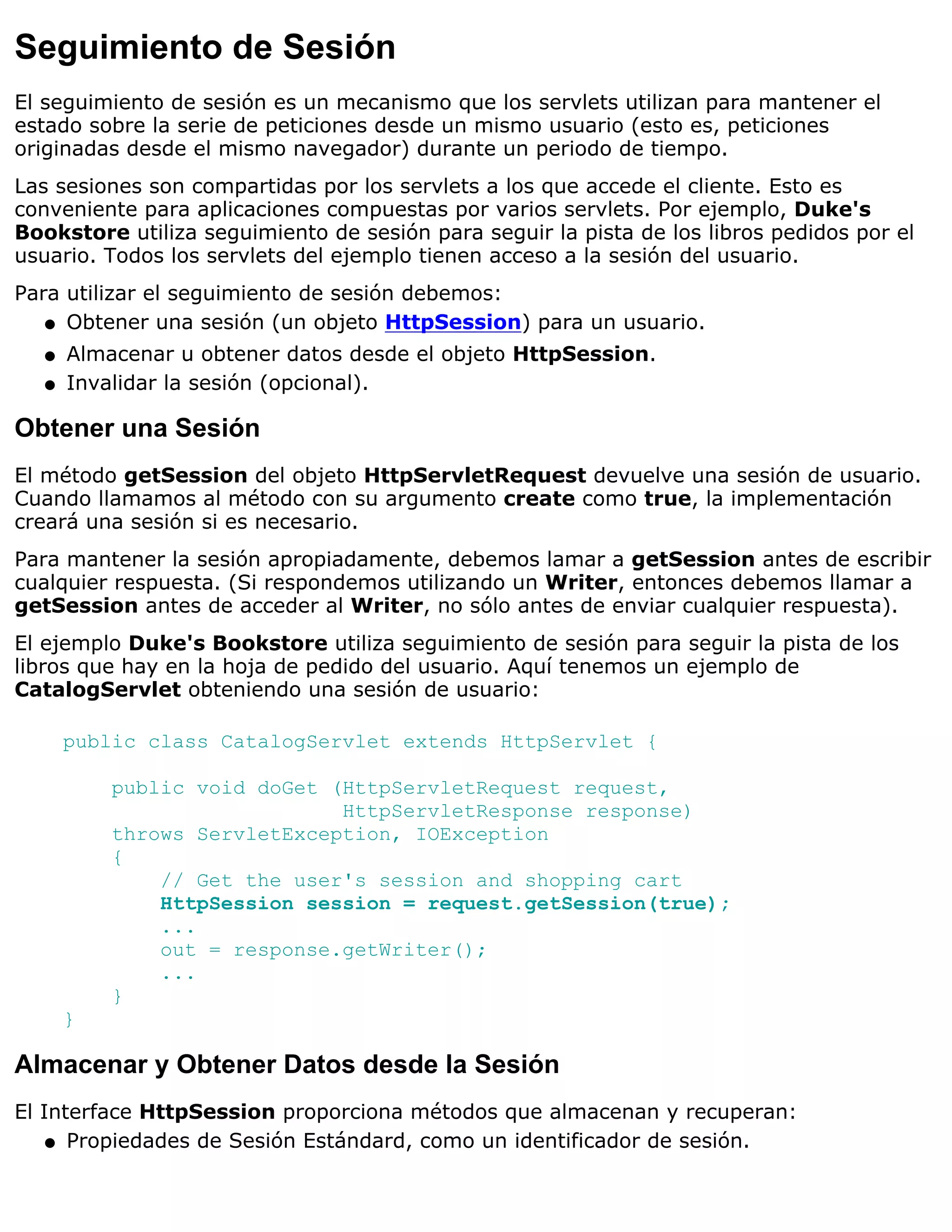 Seguimiento de Sesión
El seguimiento de sesión es un mecanismo que los servlets utilizan para mantener el
estado sobre la serie de peticiones desde un mismo usuario (esto es, peticiones
originadas desde el mismo navegador) durante un periodo de tiempo.
Las sesiones son compartidas por los servlets a los que accede el cliente. Esto es
conveniente para aplicaciones compuestas por varios servlets. Por ejemplo, Duke's
Bookstore utiliza seguimiento de sesión para seguir la pista de los libros pedidos por el
usuario. Todos los servlets del ejemplo tienen acceso a la sesión del usuario.
Para utilizar el seguimiento de sesión debemos:
   q Obtener una sesión (un objeto HttpSession) para un usuario.

  q   Almacenar u obtener datos desde el objeto HttpSession.
  q   Invalidar la sesión (opcional).

Obtener una Sesión
El método getSession del objeto HttpServletRequest devuelve una sesión de usuario.
Cuando llamamos al método con su argumento create como true, la implementación
creará una sesión si es necesario.
Para mantener la sesión apropiadamente, debemos lamar a getSession antes de escribir
cualquier respuesta. (Si respondemos utilizando un Writer, entonces debemos llamar a
getSession antes de acceder al Writer, no sólo antes de enviar cualquier respuesta).
El ejemplo Duke's Bookstore utiliza seguimiento de sesión para seguir la pista de los
libros que hay en la hoja de pedido del usuario. Aquí tenemos un ejemplo de
CatalogServlet obteniendo una sesión de usuario:

      public class CatalogServlet extends HttpServlet {

          public void doGet (HttpServletRequest request,
                             HttpServletResponse response)
          throws ServletException, IOException
          {
              // Get the user's session and shopping cart
              HttpSession session = request.getSession(true);
              ...
              out = response.getWriter();
              ...
          }
      }

Almacenar y Obtener Datos desde la Sesión
El Interface HttpSession proporciona métodos que almacenan y recuperan:
    q Propiedades de Sesión Estándard, como un identificador de sesión.
 