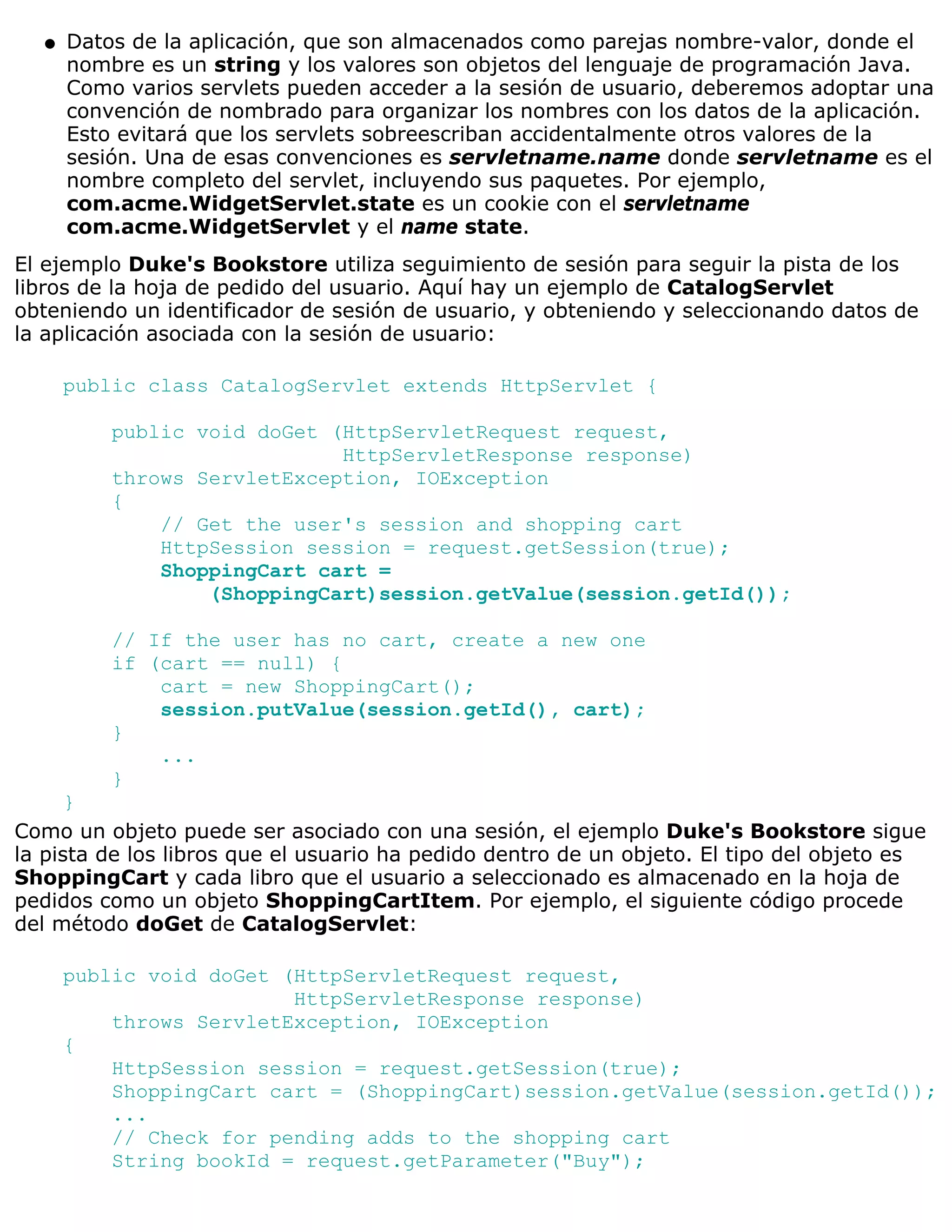 q   Datos de la aplicación, que son almacenados como parejas nombre-valor, donde el
      nombre es un string y los valores son objetos del lenguaje de programación Java.
      Como varios servlets pueden acceder a la sesión de usuario, deberemos adoptar una
      convención de nombrado para organizar los nombres con los datos de la aplicación.
      Esto evitará que los servlets sobreescriban accidentalmente otros valores de la
      sesión. Una de esas convenciones es servletname.name donde servletname es el
      nombre completo del servlet, incluyendo sus paquetes. Por ejemplo,
      com.acme.WidgetServlet.state es un cookie con el servletname
      com.acme.WidgetServlet y el name state.
El ejemplo Duke's Bookstore utiliza seguimiento de sesión para seguir la pista de los
libros de la hoja de pedido del usuario. Aquí hay un ejemplo de CatalogServlet
obteniendo un identificador de sesión de usuario, y obteniendo y seleccionando datos de
la aplicación asociada con la sesión de usuario:

      public class CatalogServlet extends HttpServlet {

          public void doGet (HttpServletRequest request,
                             HttpServletResponse response)
          throws ServletException, IOException
          {
              // Get the user's session and shopping cart
              HttpSession session = request.getSession(true);
              ShoppingCart cart =
                  (ShoppingCart)session.getValue(session.getId());

          // If the user has no cart, create a new one
          if (cart == null) {
              cart = new ShoppingCart();
              session.putValue(session.getId(), cart);
          }
              ...
          }
      }
Como un objeto puede ser asociado con una sesión, el ejemplo Duke's Bookstore sigue
la pista de los libros que el usuario ha pedido dentro de un objeto. El tipo del objeto es
ShoppingCart y cada libro que el usuario a seleccionado es almacenado en la hoja de
pedidos como un objeto ShoppingCartItem. Por ejemplo, el siguiente código procede
del método doGet de CatalogServlet:

      public void doGet (HttpServletRequest request,
                         HttpServletResponse response)
          throws ServletException, IOException
      {
          HttpSession session = request.getSession(true);
          ShoppingCart cart = (ShoppingCart)session.getValue(session.getId());
          ...
          // Check for pending adds to the shopping cart
          String bookId = request.getParameter("Buy");
 