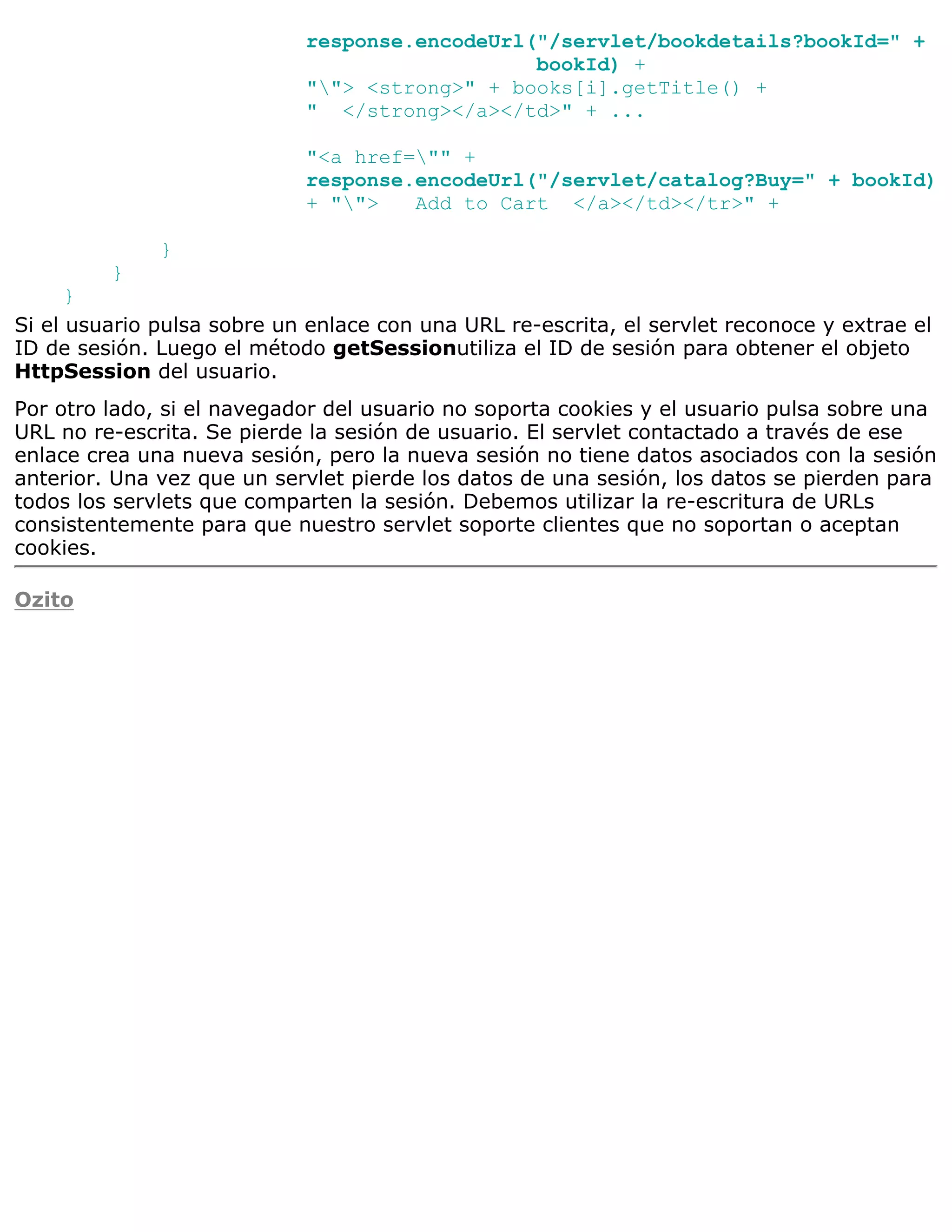 response.encodeUrl("/servlet/bookdetails?bookId=" +
                                               bookId) +
                            ""> <strong>" + books[i].getTitle() +
                            " </strong></a></td>" + ...

                            "<a href="" +
                            response.encodeUrl("/servlet/catalog?Buy=" + bookId)
                            + "">   Add to Cart </a></td></tr>" +

              }
         }
      }
Si el usuario pulsa sobre un enlace con una URL re-escrita, el servlet reconoce y extrae el
ID de sesión. Luego el método getSessionutiliza el ID de sesión para obtener el objeto
HttpSession del usuario.
Por otro lado, si el navegador del usuario no soporta cookies y el usuario pulsa sobre una
URL no re-escrita. Se pierde la sesión de usuario. El servlet contactado a través de ese
enlace crea una nueva sesión, pero la nueva sesión no tiene datos asociados con la sesión
anterior. Una vez que un servlet pierde los datos de una sesión, los datos se pierden para
todos los servlets que comparten la sesión. Debemos utilizar la re-escritura de URLs
consistentemente para que nuestro servlet soporte clientes que no soportan o aceptan
cookies.

Ozito
 