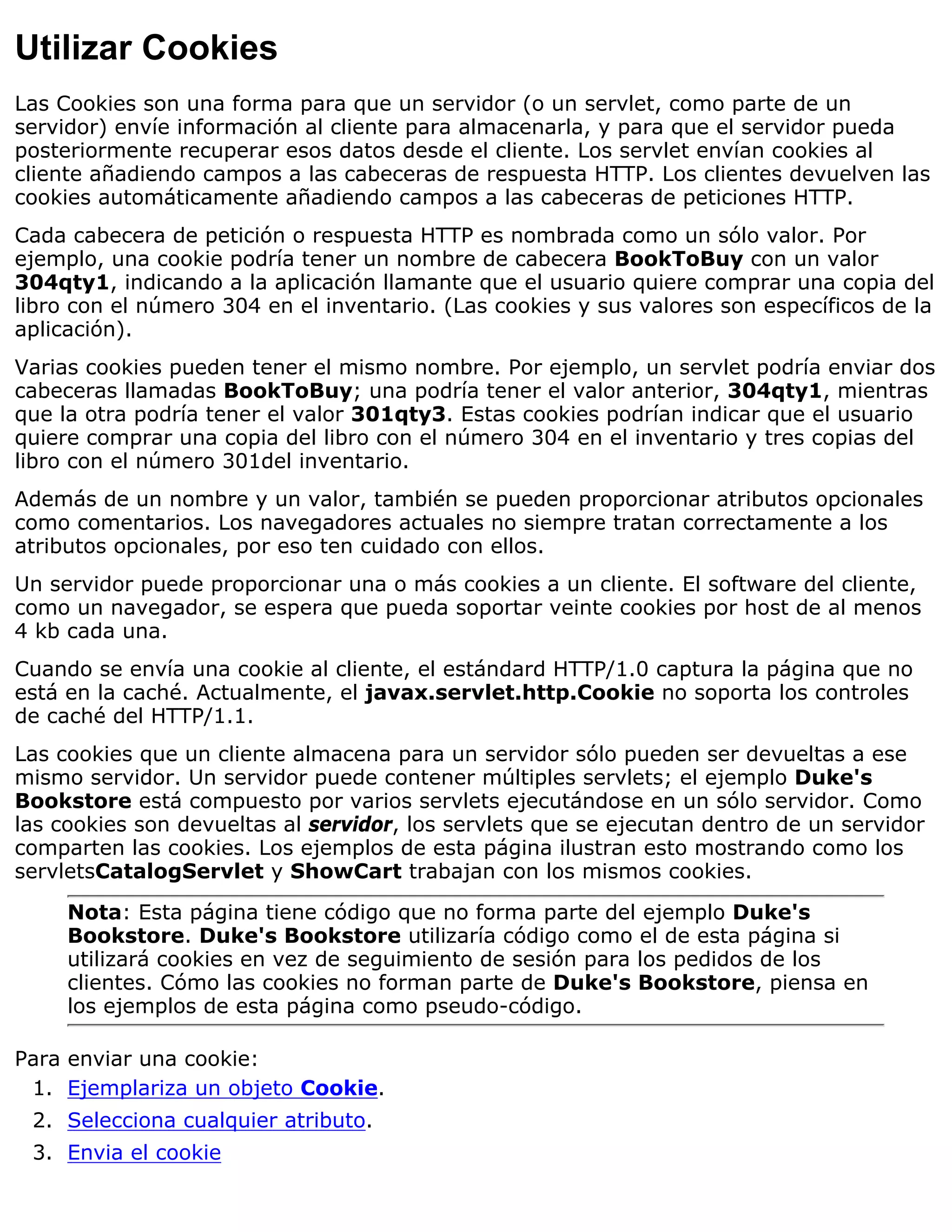 Utilizar Cookies
Las Cookies son una forma para que un servidor (o un servlet, como parte de un
servidor) envíe información al cliente para almacenarla, y para que el servidor pueda
posteriormente recuperar esos datos desde el cliente. Los servlet envían cookies al
cliente añadiendo campos a las cabeceras de respuesta HTTP. Los clientes devuelven las
cookies automáticamente añadiendo campos a las cabeceras de peticiones HTTP.
Cada cabecera de petición o respuesta HTTP es nombrada como un sólo valor. Por
ejemplo, una cookie podría tener un nombre de cabecera BookToBuy con un valor
304qty1, indicando a la aplicación llamante que el usuario quiere comprar una copia del
libro con el número 304 en el inventario. (Las cookies y sus valores son específicos de la
aplicación).
Varias cookies pueden tener el mismo nombre. Por ejemplo, un servlet podría enviar dos
cabeceras llamadas BookToBuy; una podría tener el valor anterior, 304qty1, mientras
que la otra podría tener el valor 301qty3. Estas cookies podrían indicar que el usuario
quiere comprar una copia del libro con el número 304 en el inventario y tres copias del
libro con el número 301del inventario.
Además de un nombre y un valor, también se pueden proporcionar atributos opcionales
como comentarios. Los navegadores actuales no siempre tratan correctamente a los
atributos opcionales, por eso ten cuidado con ellos.
Un servidor puede proporcionar una o más cookies a un cliente. El software del cliente,
como un navegador, se espera que pueda soportar veinte cookies por host de al menos
4 kb cada una.
Cuando se envía una cookie al cliente, el estándard HTTP/1.0 captura la página que no
está en la caché. Actualmente, el javax.servlet.http.Cookie no soporta los controles
de caché del HTTP/1.1.
Las cookies que un cliente almacena para un servidor sólo pueden ser devueltas a ese
mismo servidor. Un servidor puede contener múltiples servlets; el ejemplo Duke's
Bookstore está compuesto por varios servlets ejecutándose en un sólo servidor. Como
las cookies son devueltas al servidor, los servlets que se ejecutan dentro de un servidor
comparten las cookies. Los ejemplos de esta página ilustran esto mostrando como los
servletsCatalogServlet y ShowCart trabajan con los mismos cookies.

     Nota: Esta página tiene código que no forma parte del ejemplo Duke's
     Bookstore. Duke's Bookstore utilizaría código como el de esta página si
     utilizará cookies en vez de seguimiento de sesión para los pedidos de los
     clientes. Cómo las cookies no forman parte de Duke's Bookstore, piensa en
     los ejemplos de esta página como pseudo-código.

Para enviar una cookie:
 1. Ejemplariza un objeto Cookie.
 2. Selecciona cualquier atributo.
 3. Envia el cookie
 