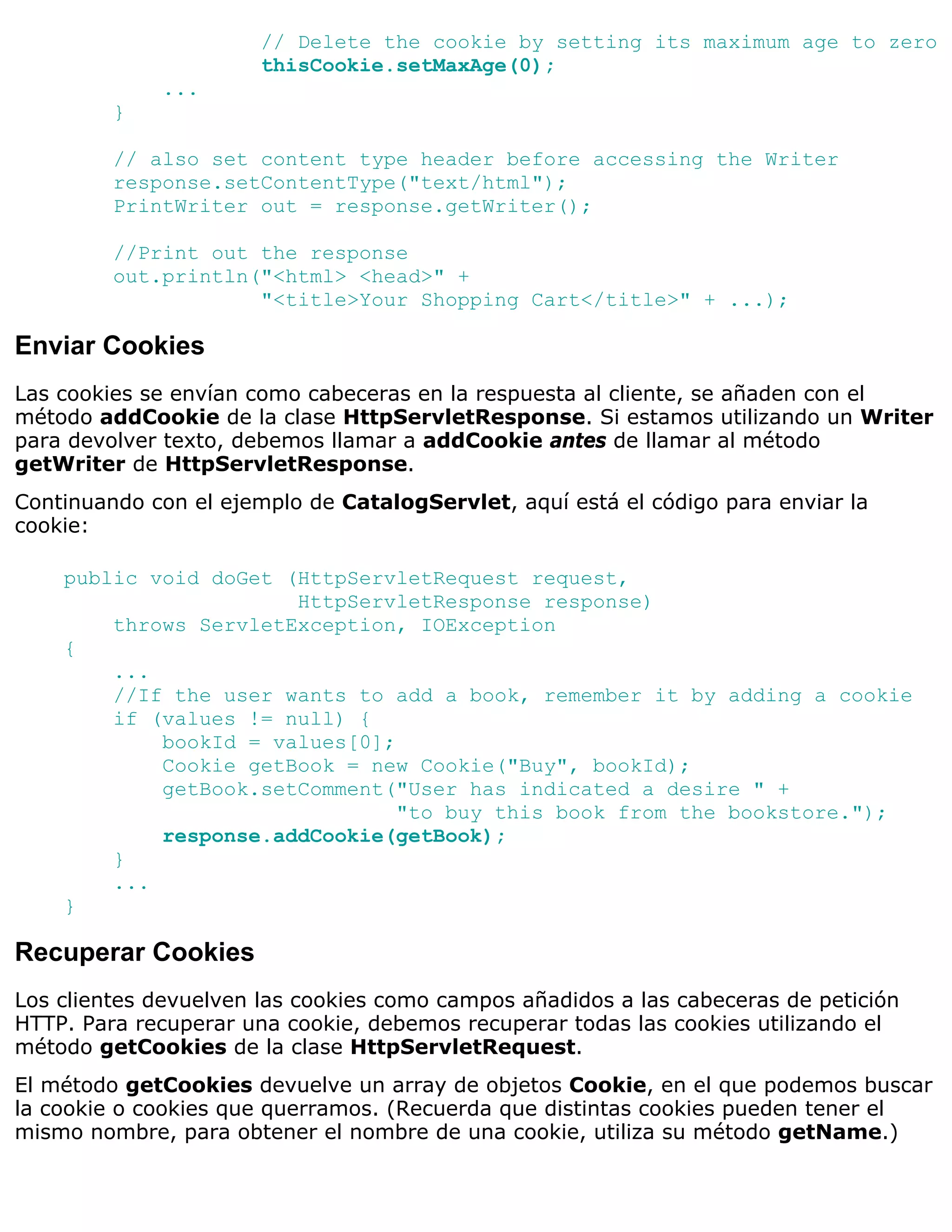 // Delete the cookie by setting its maximum age to zero
                       thisCookie.setMaxAge(0);
             ...
         }

         // also set content type header before accessing the Writer
         response.setContentType("text/html");
         PrintWriter out = response.getWriter();

         //Print out the response
         out.println("<html> <head>" +
                     "<title>Your Shopping Cart</title>" + ...);

Enviar Cookies
Las cookies se envían como cabeceras en la respuesta al cliente, se añaden con el
método addCookie de la clase HttpServletResponse. Si estamos utilizando un Writer
para devolver texto, debemos llamar a addCookie antes de llamar al método
getWriter de HttpServletResponse.
Continuando con el ejemplo de CatalogServlet, aquí está el código para enviar la
cookie:

    public void doGet (HttpServletRequest request,
                       HttpServletResponse response)
        throws ServletException, IOException
    {
        ...
        //If the user wants to add a book, remember it by adding a cookie
        if (values != null) {
            bookId = values[0];
            Cookie getBook = new Cookie("Buy", bookId);
            getBook.setComment("User has indicated a desire " +
                                "to buy this book from the bookstore.");
            response.addCookie(getBook);
        }
        ...
    }

Recuperar Cookies
Los clientes devuelven las cookies como campos añadidos a las cabeceras de petición
HTTP. Para recuperar una cookie, debemos recuperar todas las cookies utilizando el
método getCookies de la clase HttpServletRequest.
El método getCookies devuelve un array de objetos Cookie, en el que podemos buscar
la cookie o cookies que querramos. (Recuerda que distintas cookies pueden tener el
mismo nombre, para obtener el nombre de una cookie, utiliza su método getName.)
 