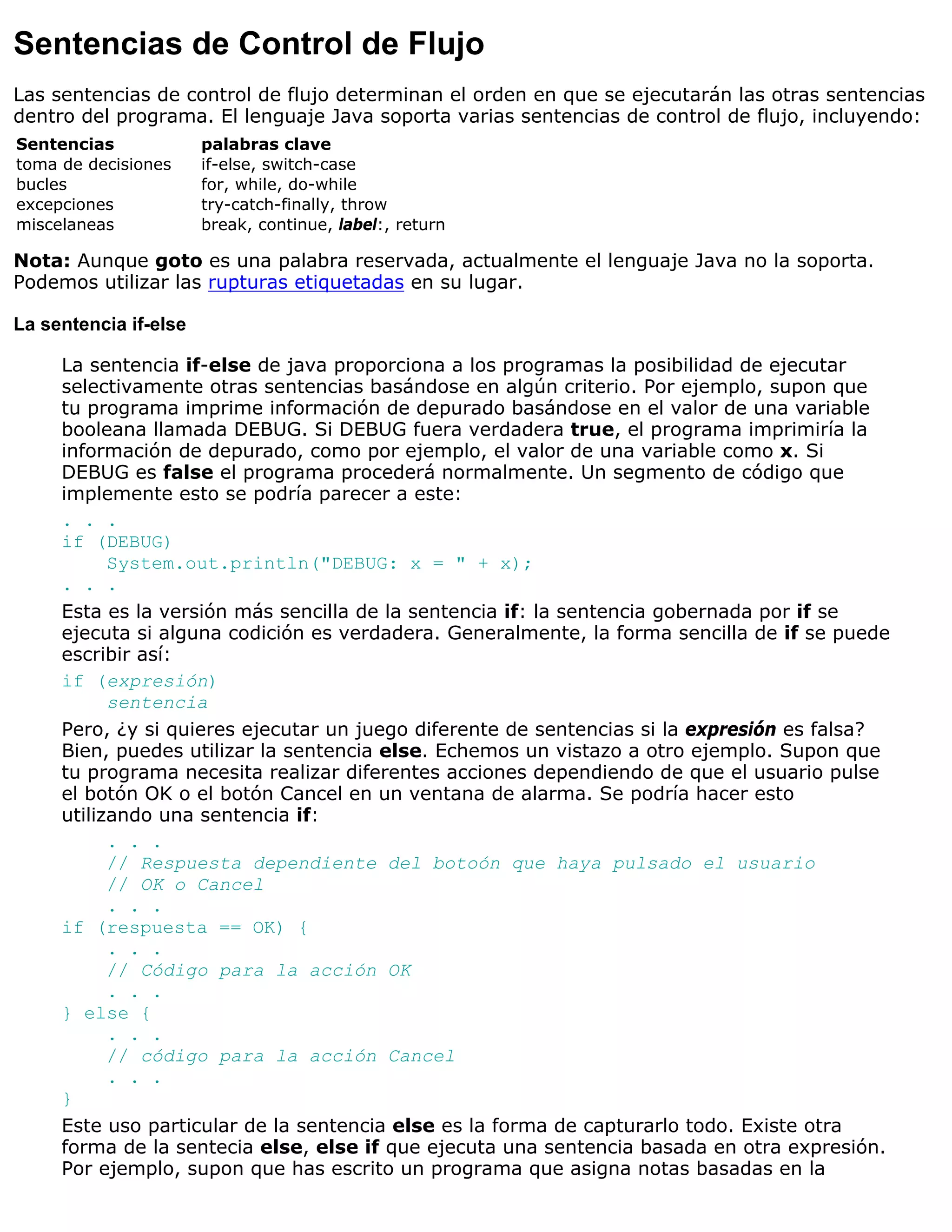 Sentencias de Control de Flujo
Las sentencias de control de flujo determinan el orden en que se ejecutarán las otras sentencias
dentro del programa. El lenguaje Java soporta varias sentencias de control de flujo, incluyendo:
Sentencias             palabras clave
toma de decisiones     if-else, switch-case
bucles                 for, while, do-while
excepciones            try-catch-finally, throw
miscelaneas            break, continue, label:, return

Nota: Aunque goto es una palabra reservada, actualmente el lenguaje Java no la soporta.
Podemos utilizar las rupturas etiquetadas en su lugar.

La sentencia if-else

     La sentencia if-else de java proporciona a los programas la posibilidad de ejecutar
     selectivamente otras sentencias basándose en algún criterio. Por ejemplo, supon que
     tu programa imprime información de depurado basándose en el valor de una variable
     booleana llamada DEBUG. Si DEBUG fuera verdadera true, el programa imprimiría la
     información de depurado, como por ejemplo, el valor de una variable como x. Si
     DEBUG es false el programa procederá normalmente. Un segmento de código que
     implemente esto se podría parecer a este:
     . . .
     if (DEBUG)
           System.out.println("DEBUG: x = " + x);
     . . .
     Esta es la versión más sencilla de la sentencia if: la sentencia gobernada por if se
     ejecuta si alguna codición es verdadera. Generalmente, la forma sencilla de if se puede
     escribir así:
     if (expresión)
           sentencia
     Pero, ¿y si quieres ejecutar un juego diferente de sentencias si la expresión es falsa?
     Bien, puedes utilizar la sentencia else. Echemos un vistazo a otro ejemplo. Supon que
     tu programa necesita realizar diferentes acciones dependiendo de que el usuario pulse
     el botón OK o el botón Cancel en un ventana de alarma. Se podría hacer esto
     utilizando una sentencia if:
           . . .
           // Respuesta dependiente del botoón que haya pulsado el usuario
           // OK o Cancel
           . . .
     if (respuesta == OK) {
           . . .
           // Código para la acción OK
           . . .
     } else {
           . . .
           // código para la acción Cancel
           . . .
     }
     Este uso particular de la sentencia else es la forma de capturarlo todo. Existe otra
     forma de la sentecia else, else if que ejecuta una sentencia basada en otra expresión.
     Por ejemplo, supon que has escrito un programa que asigna notas basadas en la
 