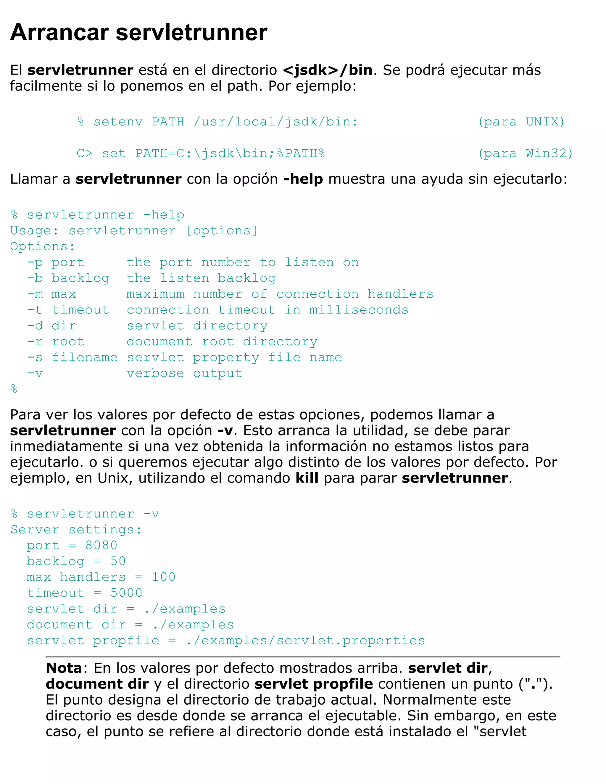 Arrancar servletrunner
El servletrunner está en el directorio <jsdk>/bin. Se podrá ejecutar más
facilmente si lo ponemos en el path. Por ejemplo:

         % setenv PATH /usr/local/jsdk/bin:                         (para UNIX)

         C> set PATH=C:jsdkbin;%PATH%                             (para Win32)
Llamar a servletrunner con la opción -help muestra una ayuda sin ejecutarlo:

% servletrunner -help
Usage: servletrunner [options]
Options:
  -p port     the port number to listen on
  -b backlog the listen backlog
  -m max      maximum number of connection handlers
  -t timeout connection timeout in milliseconds
  -d dir      servlet directory
  -r root     document root directory
  -s filename servlet property file name
  -v          verbose output
%
Para ver los valores por defecto de estas opciones, podemos llamar a
servletrunner con la opción -v. Esto arranca la utilidad, se debe parar
inmediatamente si una vez obtenida la información no estamos listos para
ejecutarlo. o si queremos ejecutar algo distinto de los valores por defecto. Por
ejemplo, en Unix, utilizando el comando kill para parar servletrunner.

% servletrunner -v
Server settings:
  port = 8080
  backlog = 50
  max handlers = 100
  timeout = 5000
  servlet dir = ./examples
  document dir = ./examples
  servlet propfile = ./examples/servlet.properties

     Nota: En los valores por defecto mostrados arriba. servlet dir,
     document dir y el directorio servlet propfile contienen un punto (".").
     El punto designa el directorio de trabajo actual. Normalmente este
     directorio es desde donde se arranca el ejecutable. Sin embargo, en este
     caso, el punto se refiere al directorio donde está instalado el "servlet
 
