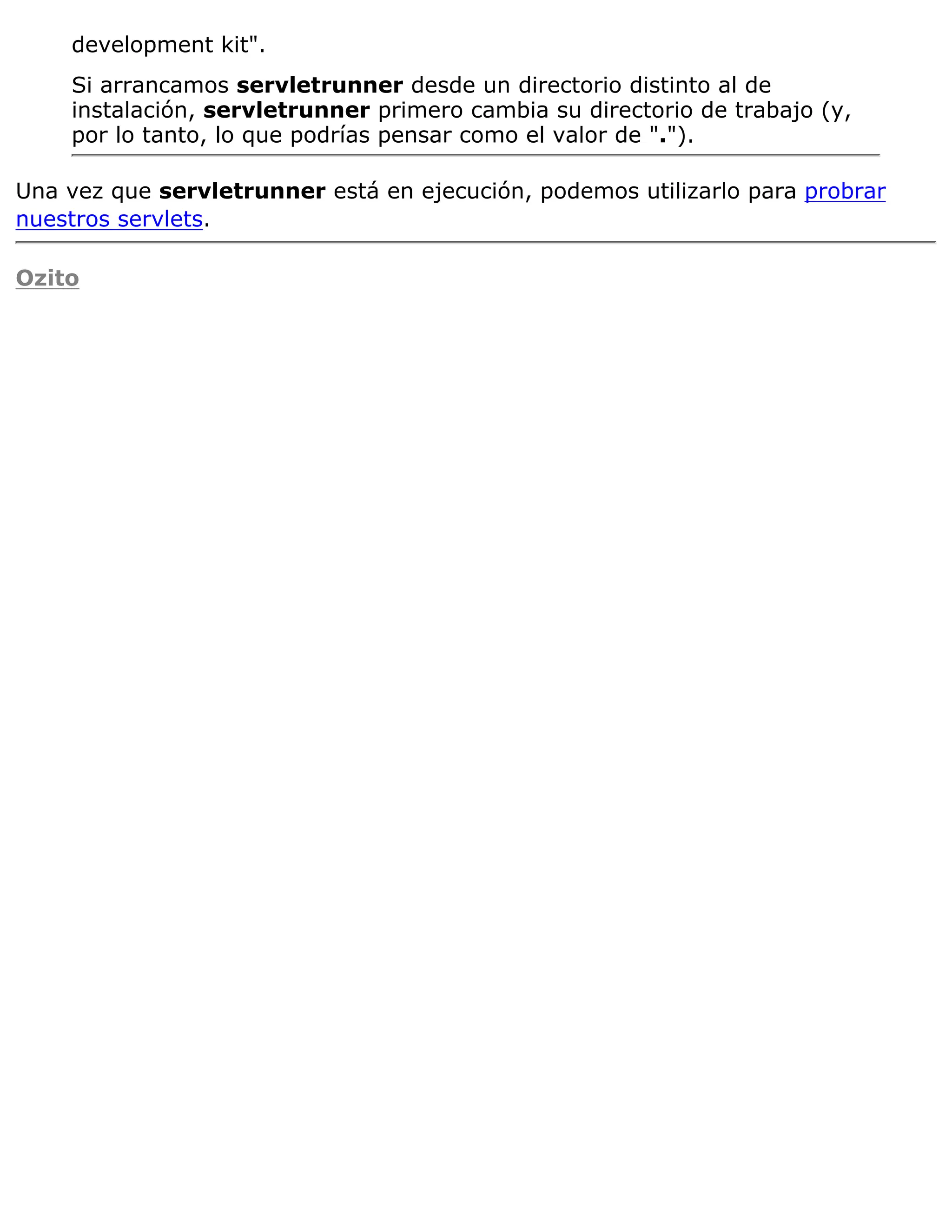 development kit".
    Si arrancamos servletrunner desde un directorio distinto al de
    instalación, servletrunner primero cambia su directorio de trabajo (y,
    por lo tanto, lo que podrías pensar como el valor de ".").

Una vez que servletrunner está en ejecución, podemos utilizarlo para probrar
nuestros servlets.

Ozito
 