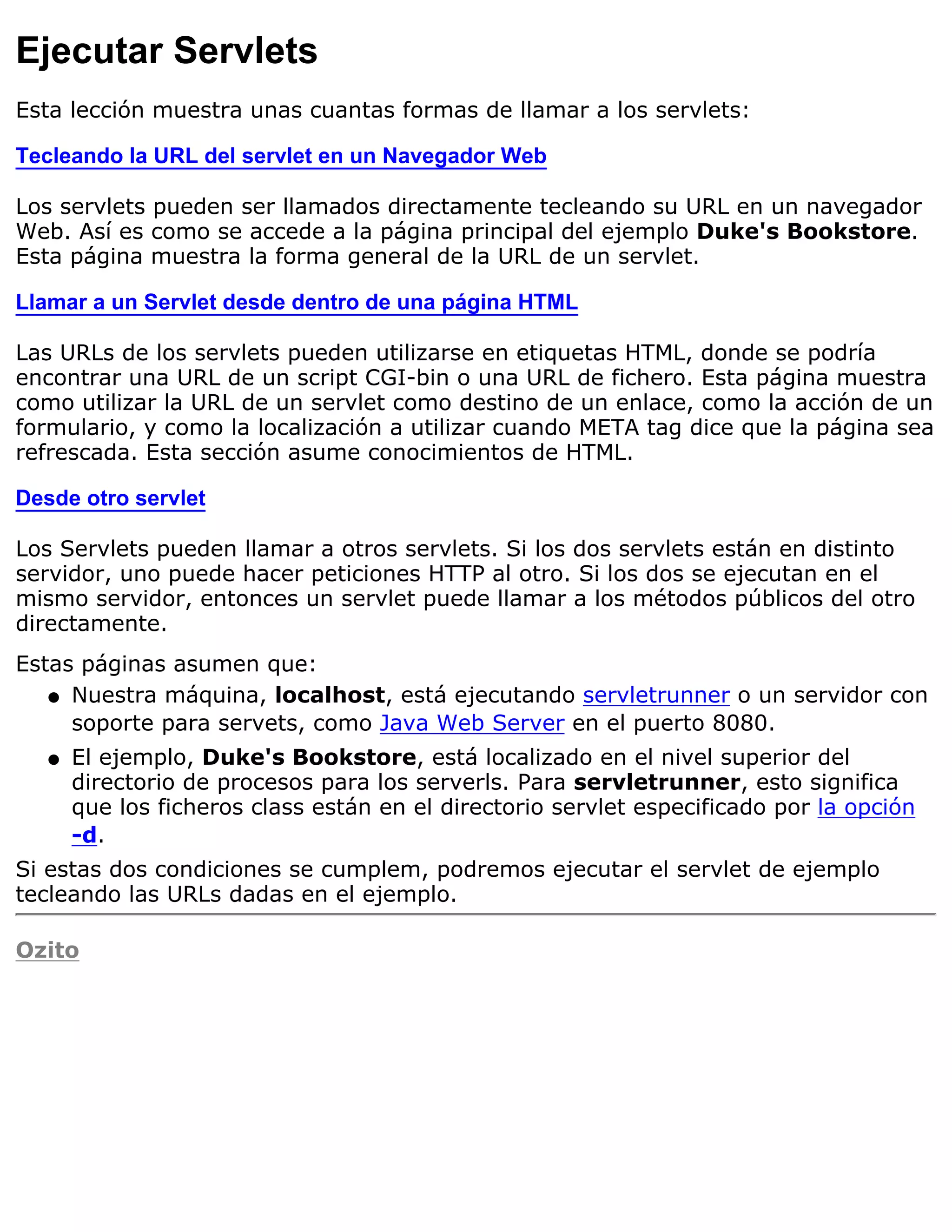 Ejecutar Servlets
Esta lección muestra unas cuantas formas de llamar a los servlets:

Tecleando la URL del servlet en un Navegador Web

Los servlets pueden ser llamados directamente tecleando su URL en un navegador
Web. Así es como se accede a la página principal del ejemplo Duke's Bookstore.
Esta página muestra la forma general de la URL de un servlet.

Llamar a un Servlet desde dentro de una página HTML

Las URLs de los servlets pueden utilizarse en etiquetas HTML, donde se podría
encontrar una URL de un script CGI-bin o una URL de fichero. Esta página muestra
como utilizar la URL de un servlet como destino de un enlace, como la acción de un
formulario, y como la localización a utilizar cuando META tag dice que la página sea
refrescada. Esta sección asume conocimientos de HTML.

Desde otro servlet

Los Servlets pueden llamar a otros servlets. Si los dos servlets están en distinto
servidor, uno puede hacer peticiones HTTP al otro. Si los dos se ejecutan en el
mismo servidor, entonces un servlet puede llamar a los métodos públicos del otro
directamente.
Estas páginas asumen que:
   q Nuestra máquina, localhost, está ejecutando servletrunner o un servidor con
     soporte para servets, como Java Web Server en el puerto 8080.
   q   El ejemplo, Duke's Bookstore, está localizado en el nivel superior del
       directorio de procesos para los serverls. Para servletrunner, esto significa
       que los ficheros class están en el directorio servlet especificado por la opción
       -d.
Si estas dos condiciones se cumplem, podremos ejecutar el servlet de ejemplo
tecleando las URLs dadas en el ejemplo.

Ozito
 