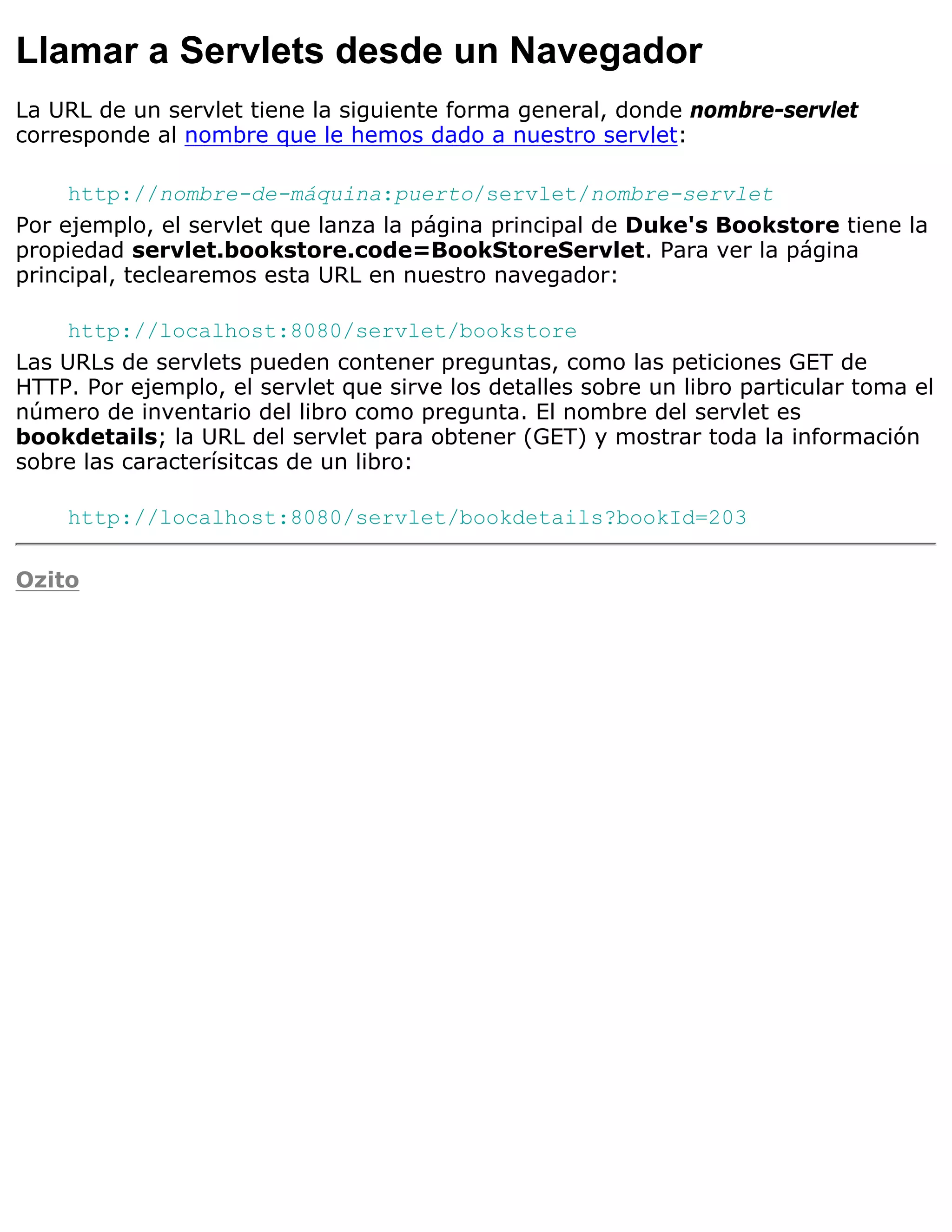 Llamar a Servlets desde un Navegador
La URL de un servlet tiene la siguiente forma general, donde nombre-servlet
corresponde al nombre que le hemos dado a nuestro servlet:

     http://nombre-de-máquina:puerto/servlet/nombre-servlet
Por ejemplo, el servlet que lanza la página principal de Duke's Bookstore tiene la
propiedad servlet.bookstore.code=BookStoreServlet. Para ver la página
principal, teclearemos esta URL en nuestro navegador:

     http://localhost:8080/servlet/bookstore
Las URLs de servlets pueden contener preguntas, como las peticiones GET de
HTTP. Por ejemplo, el servlet que sirve los detalles sobre un libro particular toma el
número de inventario del libro como pregunta. El nombre del servlet es
bookdetails; la URL del servlet para obtener (GET) y mostrar toda la información
sobre las caracterísitcas de un libro:

    http://localhost:8080/servlet/bookdetails?bookId=203

Ozito
 