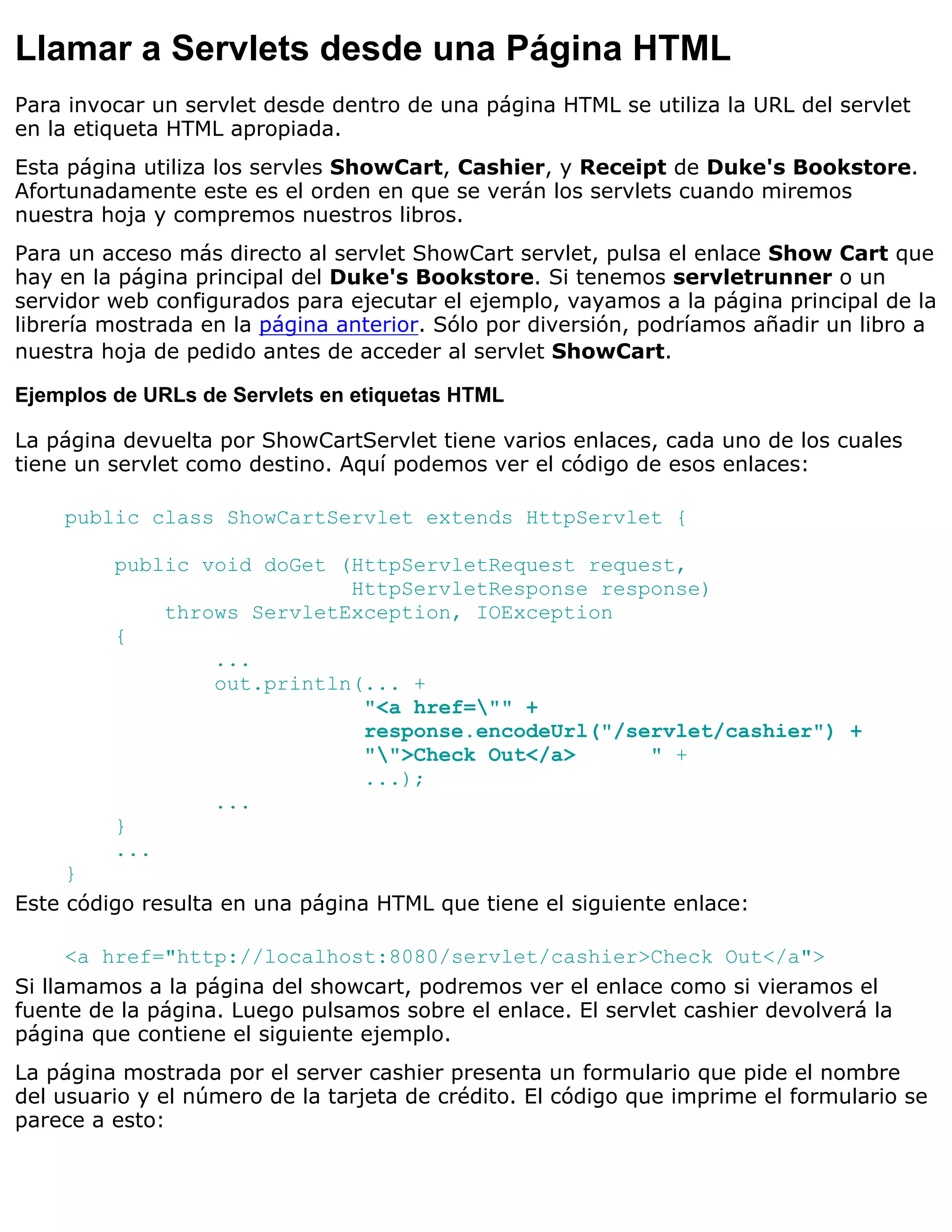 Llamar a Servlets desde una Página HTML
Para invocar un servlet desde dentro de una página HTML se utiliza la URL del servlet
en la etiqueta HTML apropiada.
Esta página utiliza los servles ShowCart, Cashier, y Receipt de Duke's Bookstore.
Afortunadamente este es el orden en que se verán los servlets cuando miremos
nuestra hoja y compremos nuestros libros.
Para un acceso más directo al servlet ShowCart servlet, pulsa el enlace Show Cart que
hay en la página principal del Duke's Bookstore. Si tenemos servletrunner o un
servidor web configurados para ejecutar el ejemplo, vayamos a la página principal de la
librería mostrada en la página anterior. Sólo por diversión, podríamos añadir un libro a
nuestra hoja de pedido antes de acceder al servlet ShowCart.

Ejemplos de URLs de Servlets en etiquetas HTML

La página devuelta por ShowCartServlet tiene varios enlaces, cada uno de los cuales
tiene un servlet como destino. Aquí podemos ver el código de esos enlaces:

    public class ShowCartServlet extends HttpServlet {

         public void doGet (HttpServletRequest request,
                            HttpServletResponse response)
             throws ServletException, IOException
         {
                 ...
                 out.println(... +
                             "<a href="" +
                             response.encodeUrl("/servlet/cashier") +
                             "">Check Out</a>      " +
                             ...);
                 ...
         }
         ...
     }
Este código resulta en una página HTML que tiene el siguiente enlace:

      <a href="http://localhost:8080/servlet/cashier>Check Out</a">
Si llamamos a la página del showcart, podremos ver el enlace como si vieramos el
fuente de la página. Luego pulsamos sobre el enlace. El servlet cashier devolverá la
página que contiene el siguiente ejemplo.
La página mostrada por el server cashier presenta un formulario que pide el nombre
del usuario y el número de la tarjeta de crédito. El código que imprime el formulario se
parece a esto:
 
