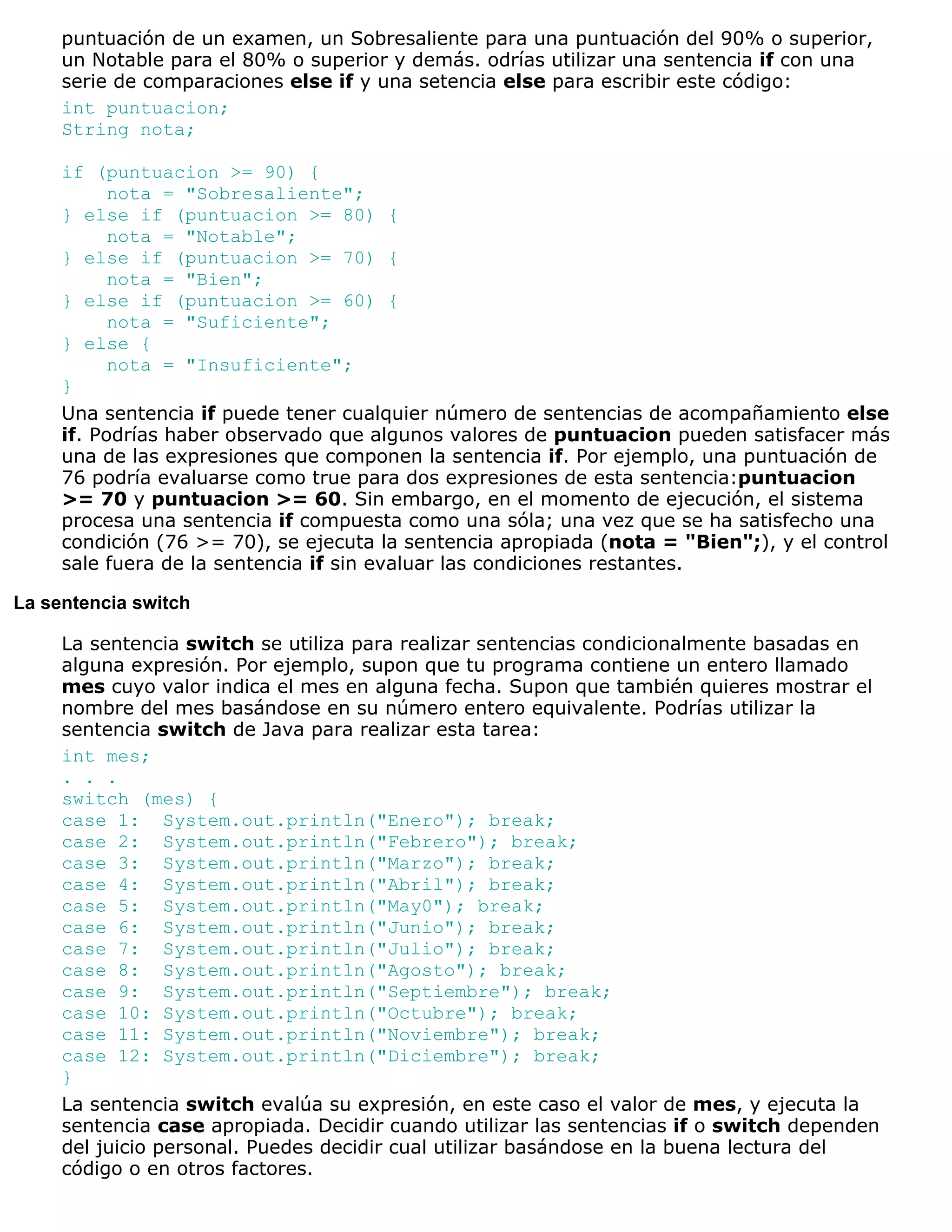 puntuación de un examen, un Sobresaliente para una puntuación del 90% o superior,
     un Notable para el 80% o superior y demás. odrías utilizar una sentencia if con una
     serie de comparaciones else if y una setencia else para escribir este código:
     int puntuacion;
     String nota;

     if (puntuacion >= 90) {
           nota = "Sobresaliente";
     } else if (puntuacion >= 80) {
           nota = "Notable";
     } else if (puntuacion >= 70) {
           nota = "Bien";
     } else if (puntuacion >= 60) {
           nota = "Suficiente";
     } else {
           nota = "Insuficiente";
     }
     Una sentencia if puede tener cualquier número de sentencias de acompañamiento else
     if. Podrías haber observado que algunos valores de puntuacion pueden satisfacer más
     una de las expresiones que componen la sentencia if. Por ejemplo, una puntuación de
     76 podría evaluarse como true para dos expresiones de esta sentencia:puntuacion
     >= 70 y puntuacion >= 60. Sin embargo, en el momento de ejecución, el sistema
     procesa una sentencia if compuesta como una sóla; una vez que se ha satisfecho una
     condición (76 >= 70), se ejecuta la sentencia apropiada (nota = "Bien";), y el control
     sale fuera de la sentencia if sin evaluar las condiciones restantes.

La sentencia switch

     La sentencia switch se utiliza para realizar sentencias condicionalmente basadas en
     alguna expresión. Por ejemplo, supon que tu programa contiene un entero llamado
     mes cuyo valor indica el mes en alguna fecha. Supon que también quieres mostrar el
     nombre del mes basándose en su número entero equivalente. Podrías utilizar la
     sentencia switch de Java para realizar esta tarea:
     int mes;
     . . .
     switch (mes) {
     case 1: System.out.println("Enero"); break;
     case 2: System.out.println("Febrero"); break;
     case 3: System.out.println("Marzo"); break;
     case 4: System.out.println("Abril"); break;
     case 5: System.out.println("May0"); break;
     case 6: System.out.println("Junio"); break;
     case 7: System.out.println("Julio"); break;
     case 8: System.out.println("Agosto"); break;
     case 9: System.out.println("Septiembre"); break;
     case 10: System.out.println("Octubre"); break;
     case 11: System.out.println("Noviembre"); break;
     case 12: System.out.println("Diciembre"); break;
     }
     La sentencia switch evalúa su expresión, en este caso el valor de mes, y ejecuta la
     sentencia case apropiada. Decidir cuando utilizar las sentencias if o switch dependen
     del juicio personal. Puedes decidir cual utilizar basándose en la buena lectura del
     código o en otros factores.
 