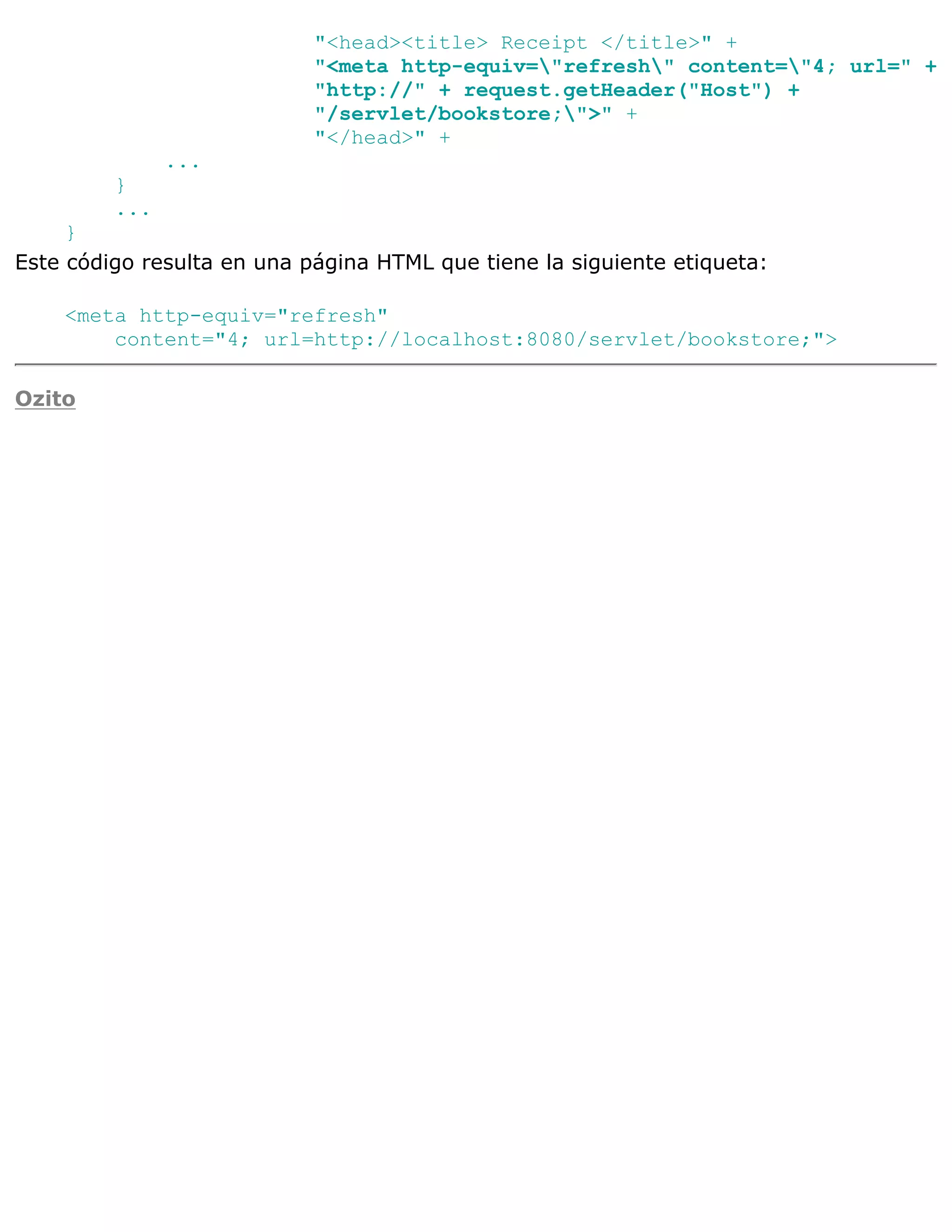 "<head><title> Receipt </title>" +
                            "<meta http-equiv="refresh" content="4; url=" +
                            "http://" + request.getHeader("Host") +
                            "/servlet/bookstore;">" +
                            "</head>" +
               ...
         }
         ...
     }
Este código resulta en una página HTML que tiene la siguiente etiqueta:

    <meta http-equiv="refresh"
        content="4; url=http://localhost:8080/servlet/bookstore;">

Ozito
 