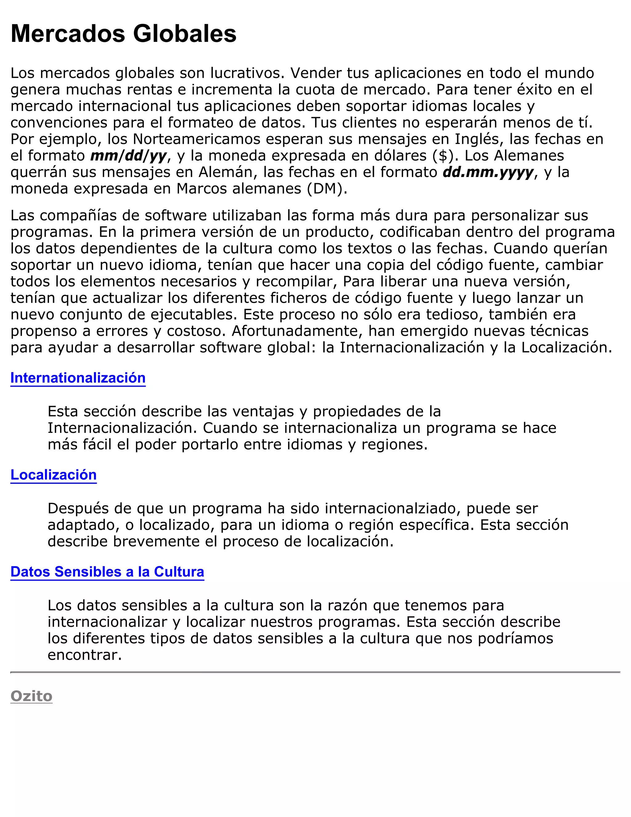 Mercados Globales
Los mercados globales son lucrativos. Vender tus aplicaciones en todo el mundo
genera muchas rentas e incrementa la cuota de mercado. Para tener éxito en el
mercado internacional tus aplicaciones deben soportar idiomas locales y
convenciones para el formateo de datos. Tus clientes no esperarán menos de tí.
Por ejemplo, los Norteamericamos esperan sus mensajes en Inglés, las fechas en
el formato mm/dd/yy, y la moneda expresada en dólares ($). Los Alemanes
querrán sus mensajes en Alemán, las fechas en el formato dd.mm.yyyy, y la
moneda expresada en Marcos alemanes (DM).
Las compañías de software utilizaban las forma más dura para personalizar sus
programas. En la primera versión de un producto, codificaban dentro del programa
los datos dependientes de la cultura como los textos o las fechas. Cuando querían
soportar un nuevo idioma, tenían que hacer una copia del código fuente, cambiar
todos los elementos necesarios y recompilar, Para liberar una nueva versión,
tenían que actualizar los diferentes ficheros de código fuente y luego lanzar un
nuevo conjunto de ejecutables. Este proceso no sólo era tedioso, también era
propenso a errores y costoso. Afortunadamente, han emergido nuevas técnicas
para ayudar a desarrollar software global: la Internacionalización y la Localización.

Internationalización

     Esta sección describe las ventajas y propiedades de la
     Internacionalización. Cuando se internacionaliza un programa se hace
     más fácil el poder portarlo entre idiomas y regiones.

Localización

     Después de que un programa ha sido internacionalziado, puede ser
     adaptado, o localizado, para un idioma o región específica. Esta sección
     describe brevemente el proceso de localización.

Datos Sensibles a la Cultura

     Los datos sensibles a la cultura son la razón que tenemos para
     internacionalizar y localizar nuestros programas. Esta sección describe
     los diferentes tipos de datos sensibles a la cultura que nos podríamos
     encontrar.

Ozito
 