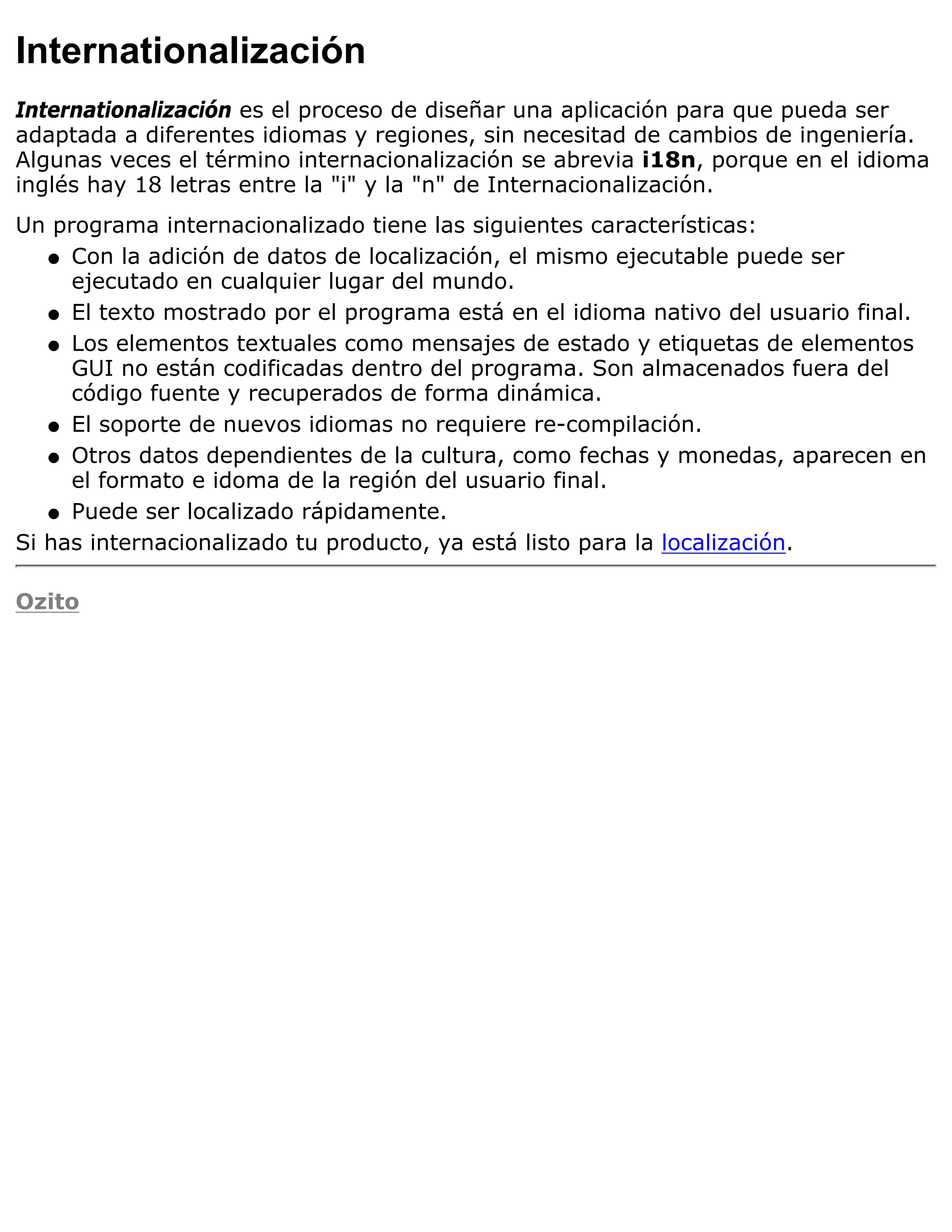 Internationalización
Internationalización es el proceso de diseñar una aplicación para que pueda ser
adaptada a diferentes idiomas y regiones, sin necesitad de cambios de ingeniería.
Algunas veces el término internacionalización se abrevia i18n, porque en el idioma
inglés hay 18 letras entre la "i" y la "n" de Internacionalización.
Un programa internacionalizado tiene las siguientes características:
   q Con la adición de datos de localización, el mismo ejecutable puede ser
     ejecutado en cualquier lugar del mundo.
   q El texto mostrado por el programa está en el idioma nativo del usuario final.

   q Los elementos textuales como mensajes de estado y etiquetas de elementos
     GUI no están codificadas dentro del programa. Son almacenados fuera del
     código fuente y recuperados de forma dinámica.
   q El soporte de nuevos idiomas no requiere re-compilación.

   q Otros datos dependientes de la cultura, como fechas y monedas, aparecen en
     el formato e idoma de la región del usuario final.
   q Puede ser localizado rápidamente.

Si has internacionalizado tu producto, ya está listo para la localización.

Ozito
 
