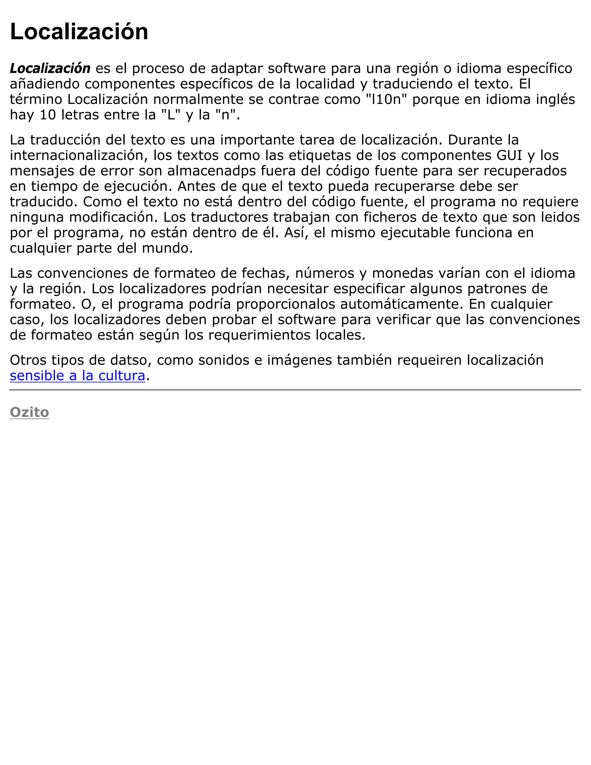 Localización
Localización es el proceso de adaptar software para una región o idioma específico
añadiendo componentes específicos de la localidad y traduciendo el texto. El
término Localización normalmente se contrae como "l10n" porque en idioma inglés
hay 10 letras entre la "L" y la "n".
La traducción del texto es una importante tarea de localización. Durante la
internacionalización, los textos como las etiquetas de los componentes GUI y los
mensajes de error son almacenadps fuera del código fuente para ser recuperados
en tiempo de ejecución. Antes de que el texto pueda recuperarse debe ser
traducido. Como el texto no está dentro del código fuente, el programa no requiere
ninguna modificación. Los traductores trabajan con ficheros de texto que son leidos
por el programa, no están dentro de él. Así, el mismo ejecutable funciona en
cualquier parte del mundo.
Las convenciones de formateo de fechas, números y monedas varían con el idioma
y la región. Los localizadores podrían necesitar especificar algunos patrones de
formateo. O, el programa podría proporcionalos automáticamente. En cualquier
caso, los localizadores deben probar el software para verificar que las convenciones
de formateo están según los requerimientos locales.
Otros tipos de datso, como sonidos e imágenes también requeiren localización
sensible a la cultura.

Ozito
 