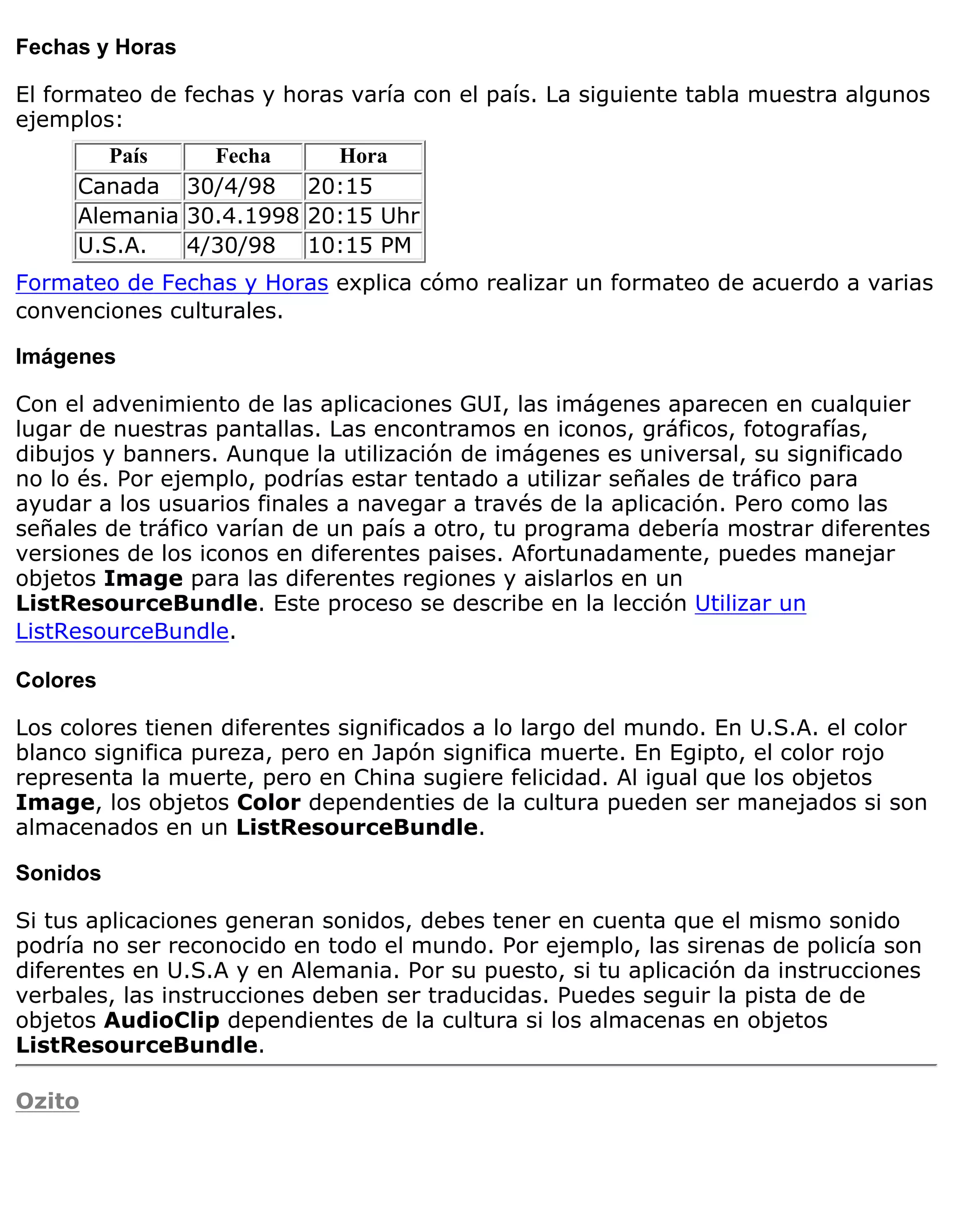 Fechas y Horas

El formateo de fechas y horas varía con el país. La siguiente tabla muestra algunos
ejemplos:
        País    Fecha     Hora
     Canada 30/4/98 20:15
     Alemania 30.4.1998 20:15 Uhr
     U.S.A.   4/30/98 10:15 PM
Formateo de Fechas y Horas explica cómo realizar un formateo de acuerdo a varias
convenciones culturales.

Imágenes

Con el advenimiento de las aplicaciones GUI, las imágenes aparecen en cualquier
lugar de nuestras pantallas. Las encontramos en iconos, gráficos, fotografías,
dibujos y banners. Aunque la utilización de imágenes es universal, su significado
no lo és. Por ejemplo, podrías estar tentado a utilizar señales de tráfico para
ayudar a los usuarios finales a navegar a través de la aplicación. Pero como las
señales de tráfico varían de un país a otro, tu programa debería mostrar diferentes
versiones de los iconos en diferentes paises. Afortunadamente, puedes manejar
objetos Image para las diferentes regiones y aislarlos en un
ListResourceBundle. Este proceso se describe en la lección Utilizar un
ListResourceBundle.

Colores

Los colores tienen diferentes significados a lo largo del mundo. En U.S.A. el color
blanco significa pureza, pero en Japón significa muerte. En Egipto, el color rojo
representa la muerte, pero en China sugiere felicidad. Al igual que los objetos
Image, los objetos Color dependenties de la cultura pueden ser manejados si son
almacenados en un ListResourceBundle.

Sonidos

Si tus aplicaciones generan sonidos, debes tener en cuenta que el mismo sonido
podría no ser reconocido en todo el mundo. Por ejemplo, las sirenas de policía son
diferentes en U.S.A y en Alemania. Por su puesto, si tu aplicación da instrucciones
verbales, las instrucciones deben ser traducidas. Puedes seguir la pista de de
objetos AudioClip dependientes de la cultura si los almacenas en objetos
ListResourceBundle.

Ozito
 