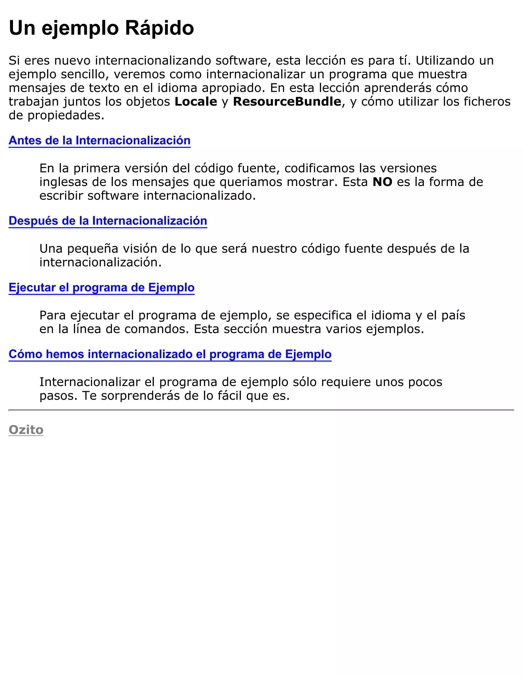 Un ejemplo Rápido
Si eres nuevo internacionalizando software, esta lección es para tí. Utilizando un
ejemplo sencillo, veremos como internacionalizar un programa que muestra
mensajes de texto en el idioma apropiado. En esta lección aprenderás cómo
trabajan juntos los objetos Locale y ResourceBundle, y cómo utilizar los ficheros
de propiedades.

Antes de la Internacionalización

     En la primera versión del código fuente, codificamos las versiones
     inglesas de los mensajes que queriamos mostrar. Esta NO es la forma de
     escribir software internacionalizado.

Después de la Internacionalización

     Una pequeña visión de lo que será nuestro código fuente después de la
     internacionalización.

Ejecutar el programa de Ejemplo

     Para ejecutar el programa de ejemplo, se especifica el idioma y el país
     en la línea de comandos. Esta sección muestra varios ejemplos.

Cómo hemos internacionalizado el programa de Ejemplo

     Internacionalizar el programa de ejemplo sólo requiere unos pocos
     pasos. Te sorprenderás de lo fácil que es.

Ozito
 