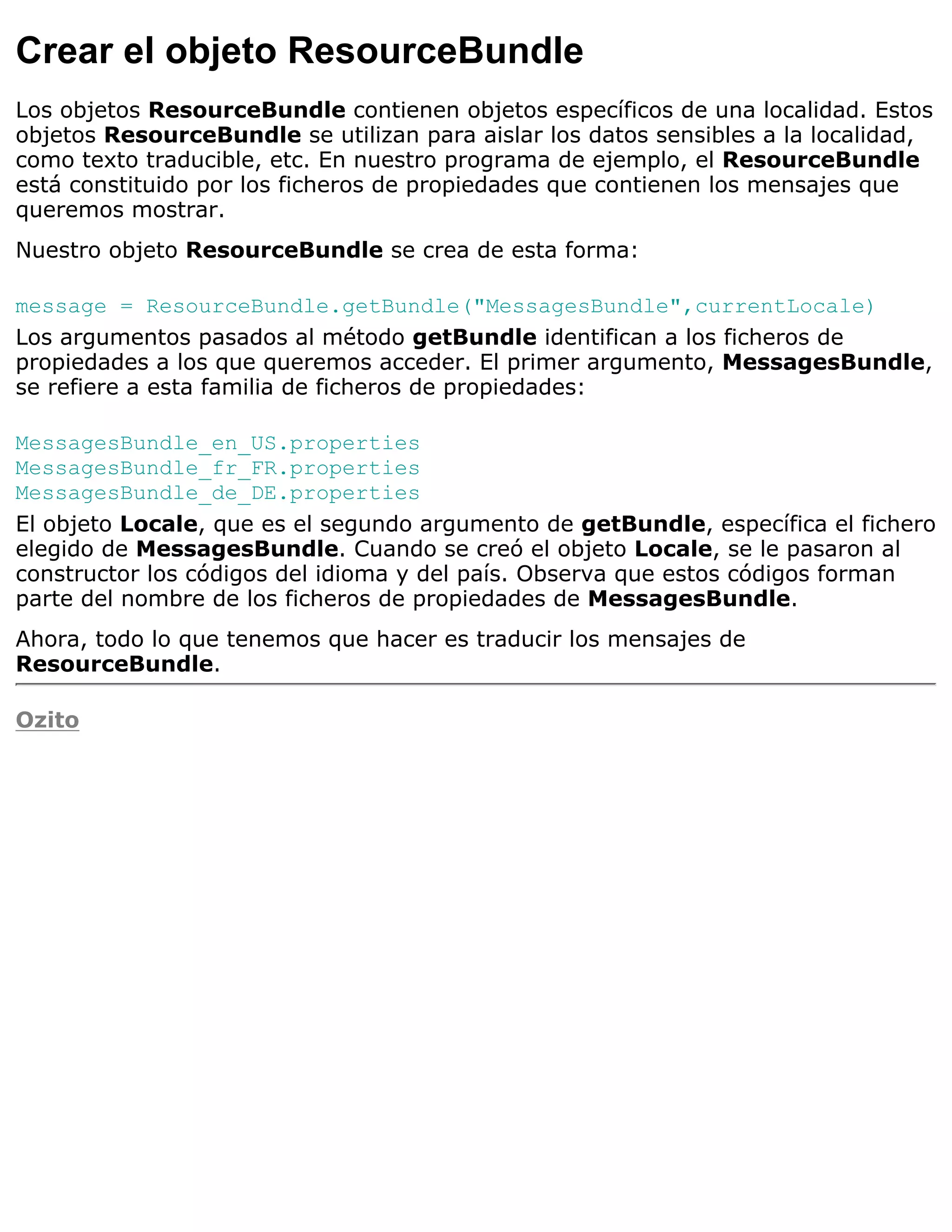Crear el objeto ResourceBundle
Los objetos ResourceBundle contienen objetos específicos de una localidad. Estos
objetos ResourceBundle se utilizan para aislar los datos sensibles a la localidad,
como texto traducible, etc. En nuestro programa de ejemplo, el ResourceBundle
está constituido por los ficheros de propiedades que contienen los mensajes que
queremos mostrar.
Nuestro objeto ResourceBundle se crea de esta forma:

message = ResourceBundle.getBundle("MessagesBundle",currentLocale)
Los argumentos pasados al método getBundle identifican a los ficheros de
propiedades a los que queremos acceder. El primer argumento, MessagesBundle,
se refiere a esta familia de ficheros de propiedades:

MessagesBundle_en_US.properties
MessagesBundle_fr_FR.properties
MessagesBundle_de_DE.properties
El objeto Locale, que es el segundo argumento de getBundle, específica el fichero
elegido de MessagesBundle. Cuando se creó el objeto Locale, se le pasaron al
constructor los códigos del idioma y del país. Observa que estos códigos forman
parte del nombre de los ficheros de propiedades de MessagesBundle.
Ahora, todo lo que tenemos que hacer es traducir los mensajes de
ResourceBundle.

Ozito
 